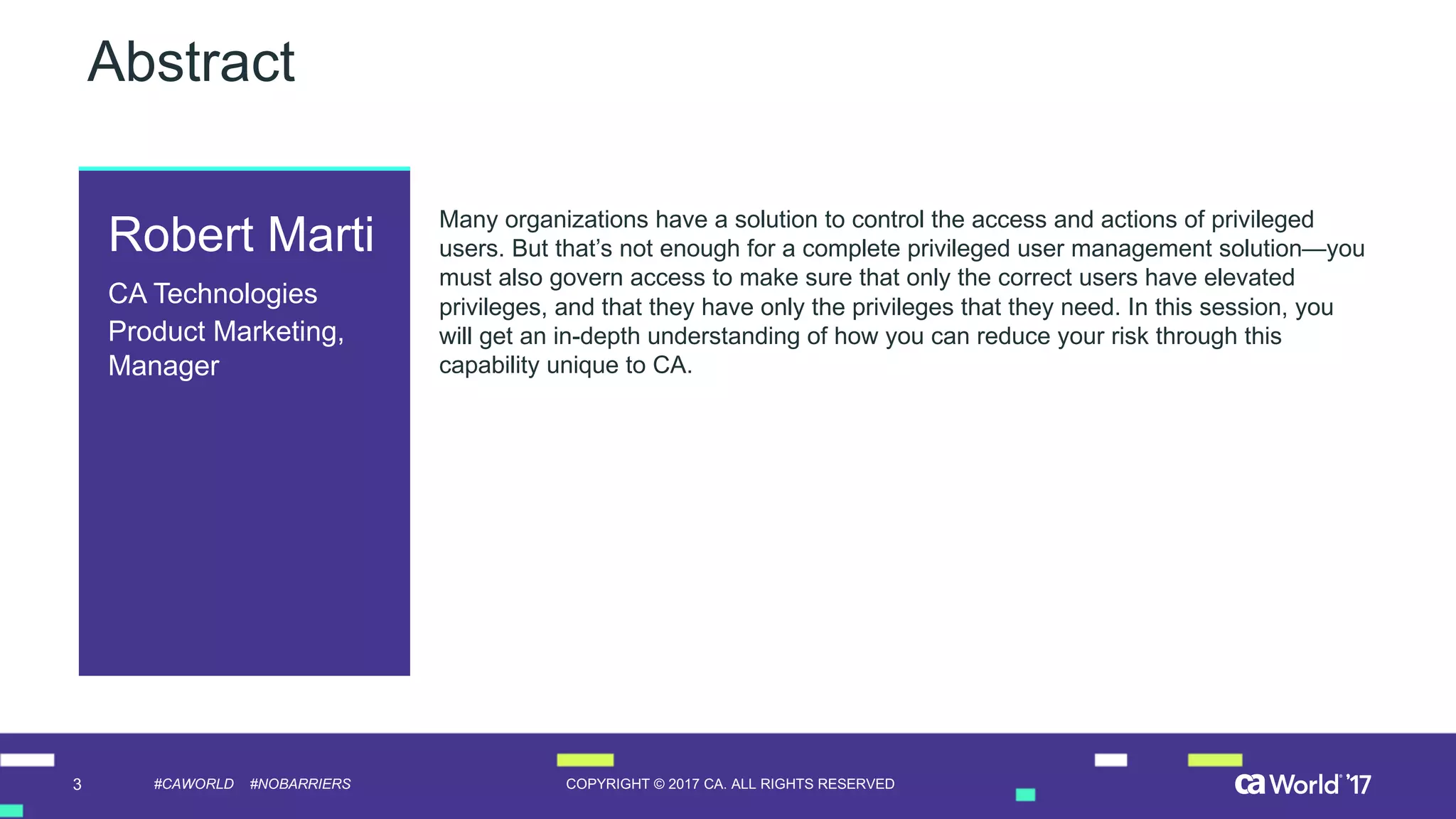 3 COPYRIGHT  ©  2017  CA.  ALL  RIGHTS  RESERVED#CAWORLD #NOBARRIERS
Abstract
Many  organizations  have  a  solution  to  control  the  access  and  actions  of  privileged  
users.  But  that’s  not  enough  for  a  complete  privileged  user  management  solution—you  
must  also  govern  access  to  make  sure  that  only  the  correct  users  have  elevated  
privileges,  and  that  they  have  only  the  privileges  that  they  need.  In  this  session,  you  
will  get  an  in-­depth  understanding  of  how  you  can  reduce  your  risk  through  this  
capability  unique  to  CA.  
Robert  Marti
CA  Technologies
Product  Marketing,  
Manager
 