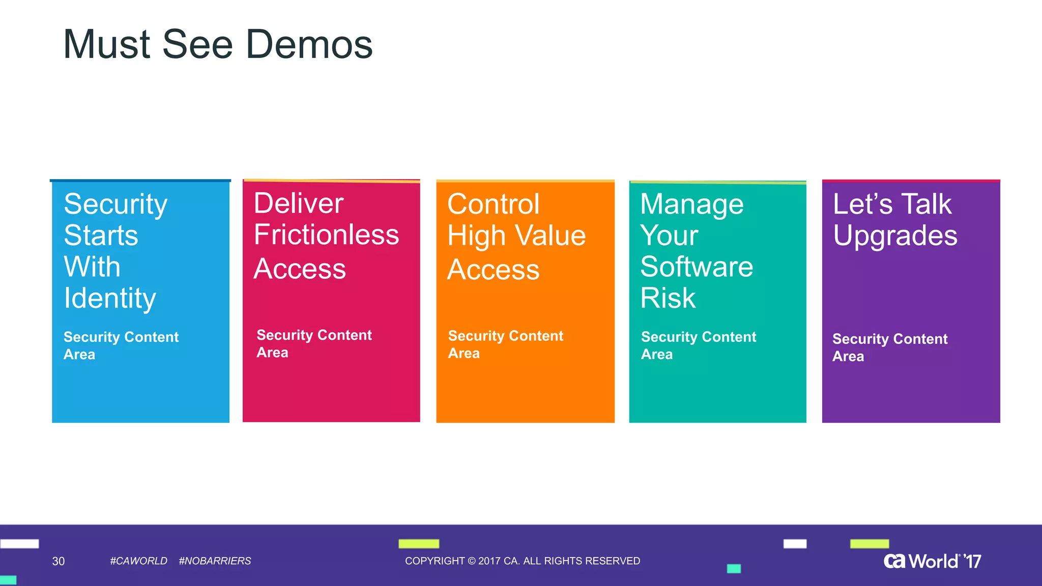 30 COPYRIGHT  ©  2017  CA.  ALL  RIGHTS  RESERVED#CAWORLD #NOBARRIERS
Must  See  Demos
Security  
Starts  
With  
Identity
Security  Content
Area
Demo  
Name
Name
Location
Control  
High  Value
Access
Manage  
Your  
Software  
Risk
Let’s  Talk  
Upgrades
Deliver
Frictionless
Access
Security  Content
Area
Security  Content
Area
Security  Content
Area
Security  Content
Area
 
