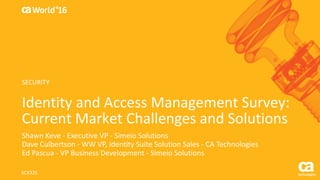 World®
’16
Identity	and	Access	Management	Survey:	
Current	Market	Challenges	and	Solutions
Shawn	Keve - Executive	VP	- Simeio Solutions
Dave	Culbertson	- WW	VP,	Identity	Suite	Solution	Sales	- CA	Technologies
Ed	Pascua	- VP	Business	Development	- Simeio Solutions
SCX32S
SECURITY
 