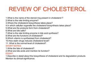 REVIEW OF CHOLESTEROL
1.What is the name of the steroid ring present in cholesterol ?
2.What is the rate limiting enzyme?
3.Where the cholesterol biosynthesis takes place?
4.In which cellullar organelle the cholesterol biosynthesis takes place?
5.What are the products form from cholesterol?
6.What are bile salts?
7.What is the rate limiting enzyme in bile acid synthesis?
8.What are the functions of cholesterol?
9.Which vitamin is synthesised from cholesterol?
10.How statin drugs reduces cholesterol level?
11. What is the normal level of cholesterol?
SHORT NOTES:
1.Write the fate of cholesterol?
2.What are bile acids and mention its function?
ESSAY:
1.Describe in detail about the biosynthesis of cholesterol and its degradation products
Mention its clinical significance.
 