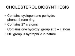 CHOLESTEROL BIOSYNTHESIS
• Contains cyclopentano perhydro
phenanthrene ring.
• Contains 27 c atoms
• Contains one hydroxyl group at 3 – c atom
• OH group is hydrophilic in nature
 
