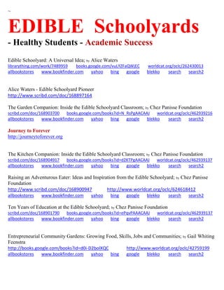 ~
EDIBLE Schoolyards
- Healthy Students - Academic Success
Edible Schoolyard: A Universal Idea; by Alice Waters
librarything.com/work/7489959 books.google.com/vuLYZFaQWjEC worldcat.org/oclc/262430013
allbookstores www.bookfinder.com yahoo bing google blekko search search2
Alice Waters - Edible Schoolyard Pioneer
http://www.scribd.com/doc/168897164
The Garden Companion: Inside the Edible Schoolyard Classroom; by Chez Panisse Foundation
scribd.com/doc/168903700 books.google.com/books?id=N_RsPgAACAAJ worldcat.org/oclc/462939216
allbookstores www.bookfinder.com yahoo bing google blekko search search2
Journey to Forever
http://journeytoforever.org
The Kitchen Companion: Inside the Edible Schoolyard Classroom; by Chez Panisse Foundation
scribd.com/doc/168904917 books.google.com/books?id=d2KTPgAACAAJ worldcat.org/oclc/462939137
allbookstores www.bookfinder.com yahoo bing google blekko search search2
Raising an Adventurous Eater: Ideas and Inspiration from the Edible Schoolyard; by Chez Panisse
Foundation
http://www.scribd.com/doc/168900947 http://www.worldcat.org/oclc/624618412
allbookstores www.bookfinder.com yahoo bing google blekko search search2
Ten Years of Education at the Edible Schoolyard; by Chez Panisse Foundation
scribd.com/doc/168901790 books.google.com/books?id=ePqvPAAACAAJ worldcat.org/oclc/462939137
allbookstores www.bookfinder.com yahoo bing google blekko search search2
Entrepreneurial Community Gardens: Growing Food, Skills, Jobs and Communities; by Gail Whiting
Feenstra
http://books.google.com/books?id=d0i-D2bolXQC http://www.worldcat.org/oclc/42759199
allbookstores www.bookfinder.com yahoo bing google blekko search search2
 