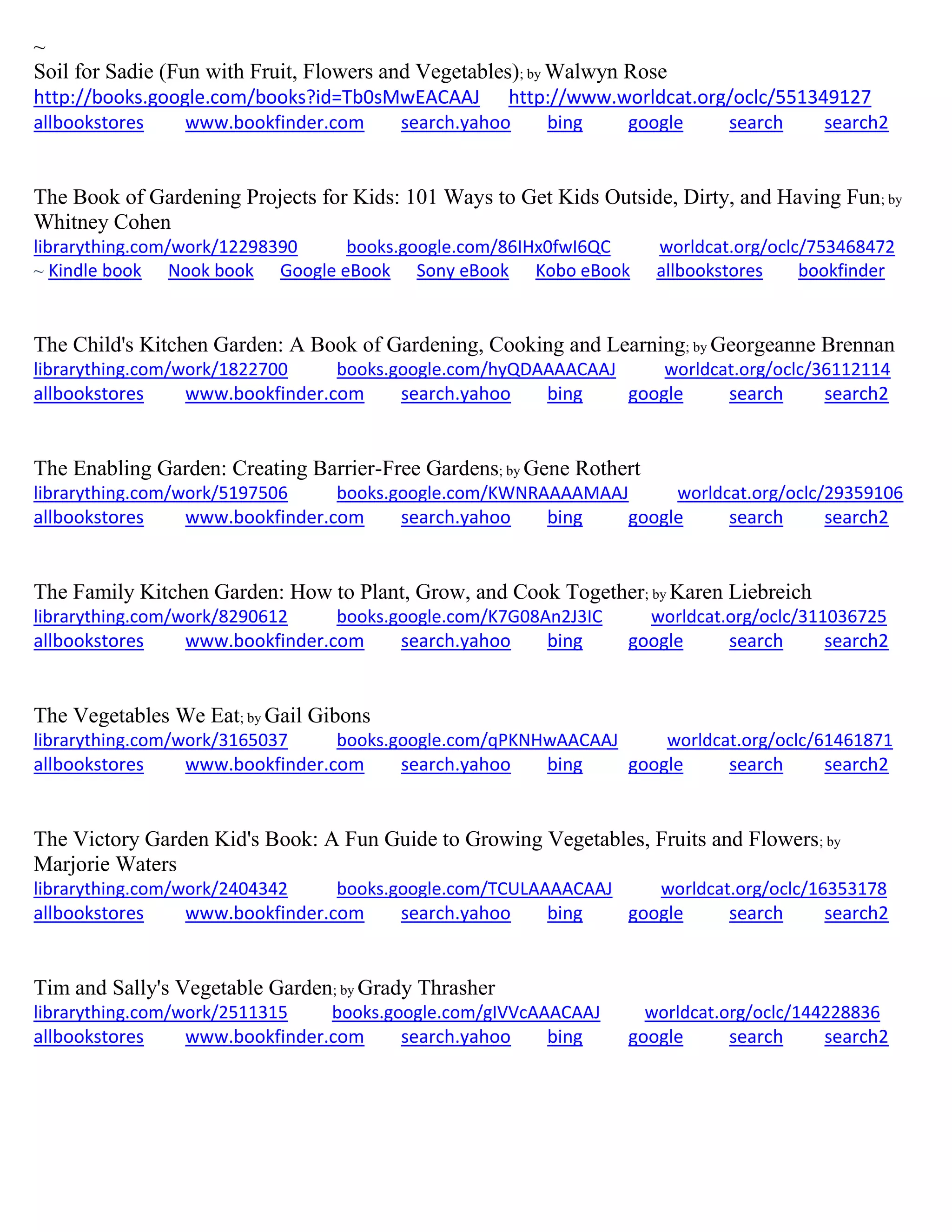 ~
Soil for Sadie (Fun with Fruit, Flowers and Vegetables); by Walwyn Rose
http://books.google.com/books?id=Tb0sMwEACAAJ http://www.worldcat.org/oclc/551349127
allbookstores www.bookfinder.com search.yahoo bing google search search2
The Book of Gardening Projects for Kids: 101 Ways to Get Kids Outside, Dirty, and Having Fun; by
Whitney Cohen
librarything.com/work/12298390 books.google.com/86IHx0fwI6QC worldcat.org/oclc/753468472
~ Kindle book Nook book Google eBook Sony eBook Kobo eBook allbookstores bookfinder
The Child's Kitchen Garden: A Book of Gardening, Cooking and Learning; by Georgeanne Brennan
librarything.com/work/1822700 books.google.com/hyQDAAAACAAJ worldcat.org/oclc/36112114
allbookstores www.bookfinder.com search.yahoo bing google search search2
The Enabling Garden: Creating Barrier-Free Gardens; by Gene Rothert
librarything.com/work/5197506 books.google.com/KWNRAAAAMAAJ worldcat.org/oclc/29359106
allbookstores www.bookfinder.com search.yahoo bing google search search2
The Family Kitchen Garden: How to Plant, Grow, and Cook Together; by Karen Liebreich
librarything.com/work/8290612 books.google.com/K7G08An2J3IC worldcat.org/oclc/311036725
allbookstores www.bookfinder.com search.yahoo bing google search search2
The Vegetables We Eat; by Gail Gibons
librarything.com/work/3165037 books.google.com/qPKNHwAACAAJ worldcat.org/oclc/61461871
allbookstores www.bookfinder.com search.yahoo bing google search search2
The Victory Garden Kid's Book: A Fun Guide to Growing Vegetables, Fruits and Flowers; by
Marjorie Waters
librarything.com/work/2404342 books.google.com/TCULAAAACAAJ worldcat.org/oclc/16353178
allbookstores www.bookfinder.com search.yahoo bing google search search2
Tim and Sally's Vegetable Garden; by Grady Thrasher
librarything.com/work/2511315 books.google.com/gIVVcAAACAAJ worldcat.org/oclc/144228836
allbookstores www.bookfinder.com search.yahoo bing google search search2
 