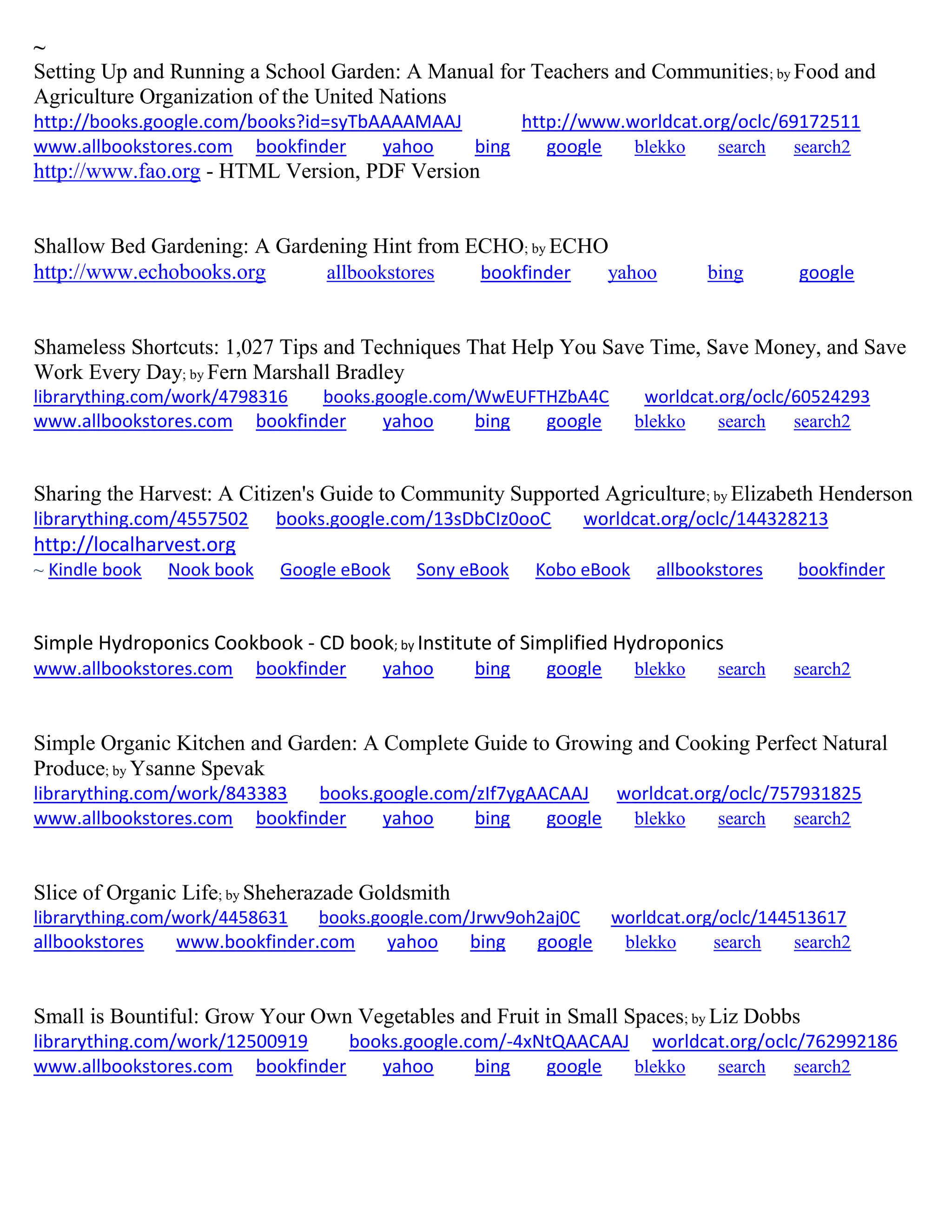 ~
Setting Up and Running a School Garden: A Manual for Teachers and Communities; by Food and
Agriculture Organization of the United Nations
http://books.google.com/books?id=syTbAAAAMAAJ http://www.worldcat.org/oclc/69172511
www.allbookstores.com bookfinder yahoo bing google blekko search search2
http://www.fao.org - HTML Version, PDF Version
Shallow Bed Gardening: A Gardening Hint from ECHO; by ECHO
http://www.echobooks.org allbookstores bookfinder yahoo bing google
Shameless Shortcuts: 1,027 Tips and Techniques That Help You Save Time, Save Money, and Save
Work Every Day; by Fern Marshall Bradley
librarything.com/work/4798316 books.google.com/WwEUFTHZbA4C worldcat.org/oclc/60524293
www.allbookstores.com bookfinder yahoo bing google blekko search search2
Sharing the Harvest: A Citizen's Guide to Community Supported Agriculture; by Elizabeth Henderson
librarything.com/4557502 books.google.com/13sDbCIz0ooC worldcat.org/oclc/144328213
http://localharvest.org
~ Kindle book Nook book Google eBook Sony eBook Kobo eBook allbookstores bookfinder
Simple Hydroponics Cookbook - CD book; by Institute of Simplified Hydroponics
www.allbookstores.com bookfinder yahoo bing google blekko search search2
Simple Organic Kitchen and Garden: A Complete Guide to Growing and Cooking Perfect Natural
Produce; by Ysanne Spevak
librarything.com/work/843383 books.google.com/zIf7ygAACAAJ worldcat.org/oclc/757931825
www.allbookstores.com bookfinder yahoo bing google blekko search search2
Slice of Organic Life; by Sheherazade Goldsmith
librarything.com/work/4458631 books.google.com/Jrwv9oh2aj0C worldcat.org/oclc/144513617
allbookstores www.bookfinder.com yahoo bing google blekko search search2
Small is Bountiful: Grow Your Own Vegetables and Fruit in Small Spaces; by Liz Dobbs
librarything.com/work/12500919 books.google.com/-4xNtQAACAAJ worldcat.org/oclc/762992186
www.allbookstores.com bookfinder yahoo bing google blekko search search2
 