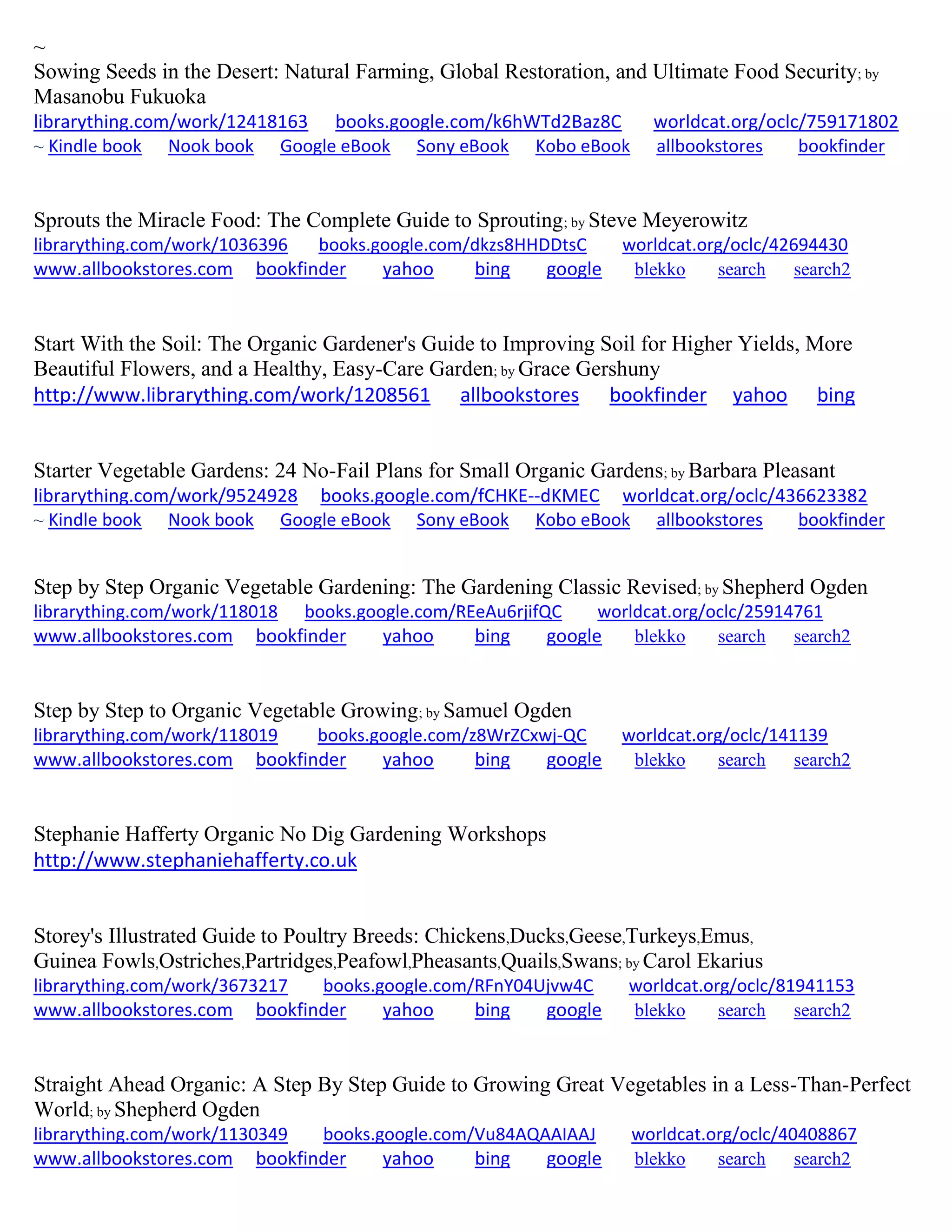~
Sowing Seeds in the Desert: Natural Farming, Global Restoration, and Ultimate Food Security; by
Masanobu Fukuoka
librarything.com/work/12418163 books.google.com/k6hWTd2Baz8C worldcat.org/oclc/759171802
~ Kindle book Nook book Google eBook Sony eBook Kobo eBook allbookstores bookfinder
Sprouts the Miracle Food: The Complete Guide to Sprouting; by Steve Meyerowitz
librarything.com/work/1036396 books.google.com/dkzs8HHDDtsC worldcat.org/oclc/42694430
www.allbookstores.com bookfinder yahoo bing google blekko search search2
Start With the Soil: The Organic Gardener's Guide to Improving Soil for Higher Yields, More
Beautiful Flowers, and a Healthy, Easy-Care Garden; by Grace Gershuny
http://www.librarything.com/work/1208561 allbookstores bookfinder yahoo bing
Starter Vegetable Gardens: 24 No-Fail Plans for Small Organic Gardens; by Barbara Pleasant
librarything.com/work/9524928 books.google.com/fCHKE--dKMEC worldcat.org/oclc/436623382
~ Kindle book Nook book Google eBook Sony eBook Kobo eBook allbookstores bookfinder
Step by Step Organic Vegetable Gardening: The Gardening Classic Revised; by Shepherd Ogden
librarything.com/work/118018 books.google.com/REeAu6rjifQC worldcat.org/oclc/25914761
www.allbookstores.com bookfinder yahoo bing google blekko search search2
Step by Step to Organic Vegetable Growing; by Samuel Ogden
librarything.com/work/118019 books.google.com/z8WrZCxwj-QC worldcat.org/oclc/141139
www.allbookstores.com bookfinder yahoo bing google blekko search search2
Stephanie Hafferty Organic No Dig Gardening Workshops
http://www.stephaniehafferty.co.uk
Storey's Illustrated Guide to Poultry Breeds: Chickens,Ducks,Geese,Turkeys,Emus,
Guinea Fowls,Ostriches,Partridges,Peafowl,Pheasants,Quails,Swans; by Carol Ekarius
librarything.com/work/3673217 books.google.com/RFnY04Ujvw4C worldcat.org/oclc/81941153
www.allbookstores.com bookfinder yahoo bing google blekko search search2
Straight Ahead Organic: A Step By Step Guide to Growing Great Vegetables in a Less-Than-Perfect
World; by Shepherd Ogden
librarything.com/work/1130349 books.google.com/Vu84AQAAIAAJ worldcat.org/oclc/40408867
www.allbookstores.com bookfinder yahoo bing google blekko search search2
 