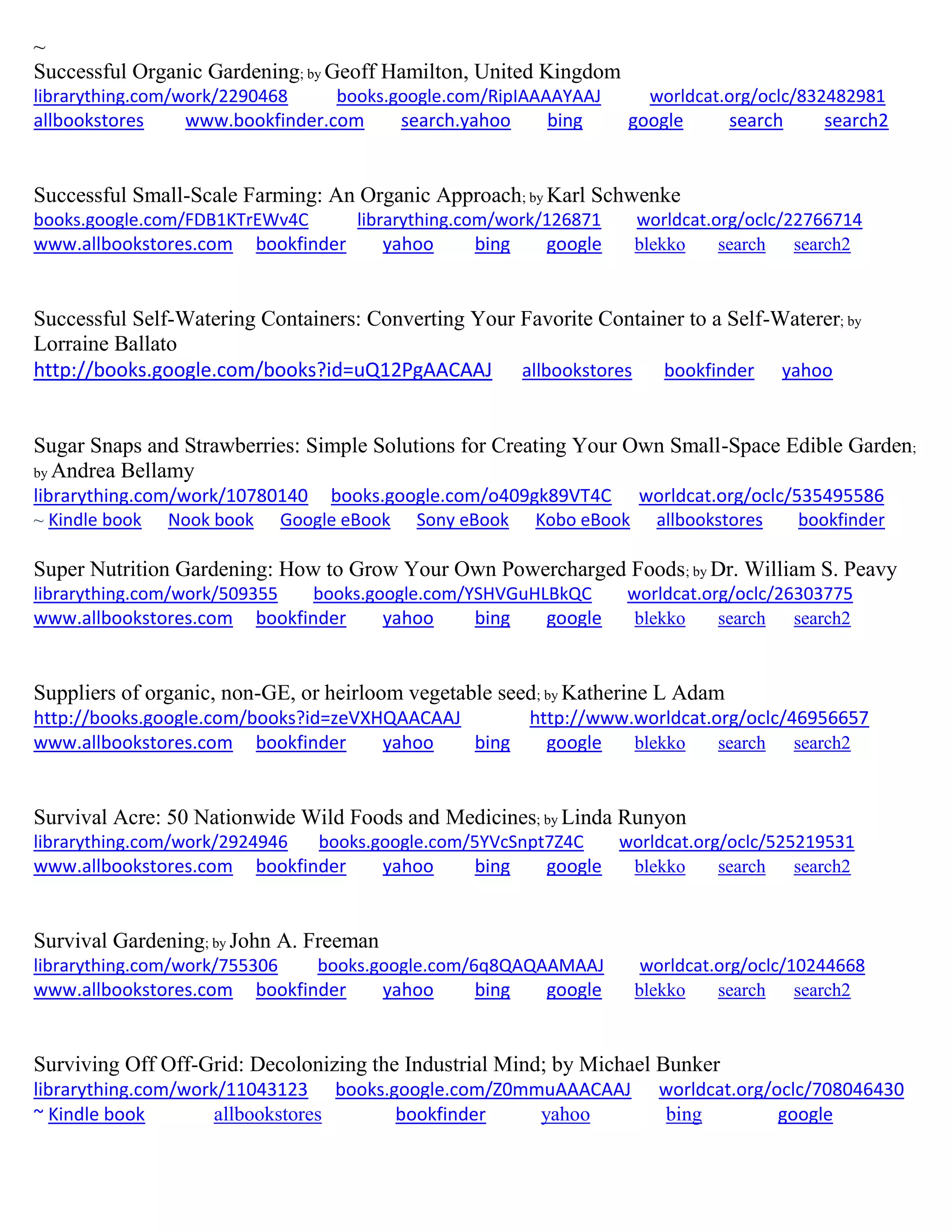 ~
Successful Organic Gardening; by Geoff Hamilton, United Kingdom
librarything.com/work/2290468 books.google.com/RipIAAAAYAAJ worldcat.org/oclc/832482981
allbookstores www.bookfinder.com search.yahoo bing google search search2
Successful Small-Scale Farming: An Organic Approach; by Karl Schwenke
books.google.com/FDB1KTrEWv4C librarything.com/work/126871 worldcat.org/oclc/22766714
www.allbookstores.com bookfinder yahoo bing google blekko search search2
Successful Self-Watering Containers: Converting Your Favorite Container to a Self-Waterer; by
Lorraine Ballato
http://books.google.com/books?id=uQ12PgAACAAJ allbookstores bookfinder yahoo
Sugar Snaps and Strawberries: Simple Solutions for Creating Your Own Small-Space Edible Garden;
by Andrea Bellamy
librarything.com/work/10780140 books.google.com/o409gk89VT4C worldcat.org/oclc/535495586
~ Kindle book Nook book Google eBook Sony eBook Kobo eBook allbookstores bookfinder
Super Nutrition Gardening: How to Grow Your Own Powercharged Foods; by Dr. William S. Peavy
librarything.com/work/509355 books.google.com/YSHVGuHLBkQC worldcat.org/oclc/26303775
www.allbookstores.com bookfinder yahoo bing google blekko search search2
Suppliers of organic, non-GE, or heirloom vegetable seed; by Katherine L Adam
http://books.google.com/books?id=zeVXHQAACAAJ http://www.worldcat.org/oclc/46956657
www.allbookstores.com bookfinder yahoo bing google blekko search search2
Survival Acre: 50 Nationwide Wild Foods and Medicines; by Linda Runyon
librarything.com/work/2924946 books.google.com/5YVcSnpt7Z4C worldcat.org/oclc/525219531
www.allbookstores.com bookfinder yahoo bing google blekko search search2
Survival Gardening; by John A. Freeman
librarything.com/work/755306 books.google.com/6q8QAQAAMAAJ worldcat.org/oclc/10244668
www.allbookstores.com bookfinder yahoo bing google blekko search search2
Surviving Off Off-Grid: Decolonizing the Industrial Mind; by Michael Bunker
librarything.com/work/11043123 books.google.com/Z0mmuAAACAAJ worldcat.org/oclc/708046430
~ Kindle book allbookstores bookfinder yahoo bing google
 