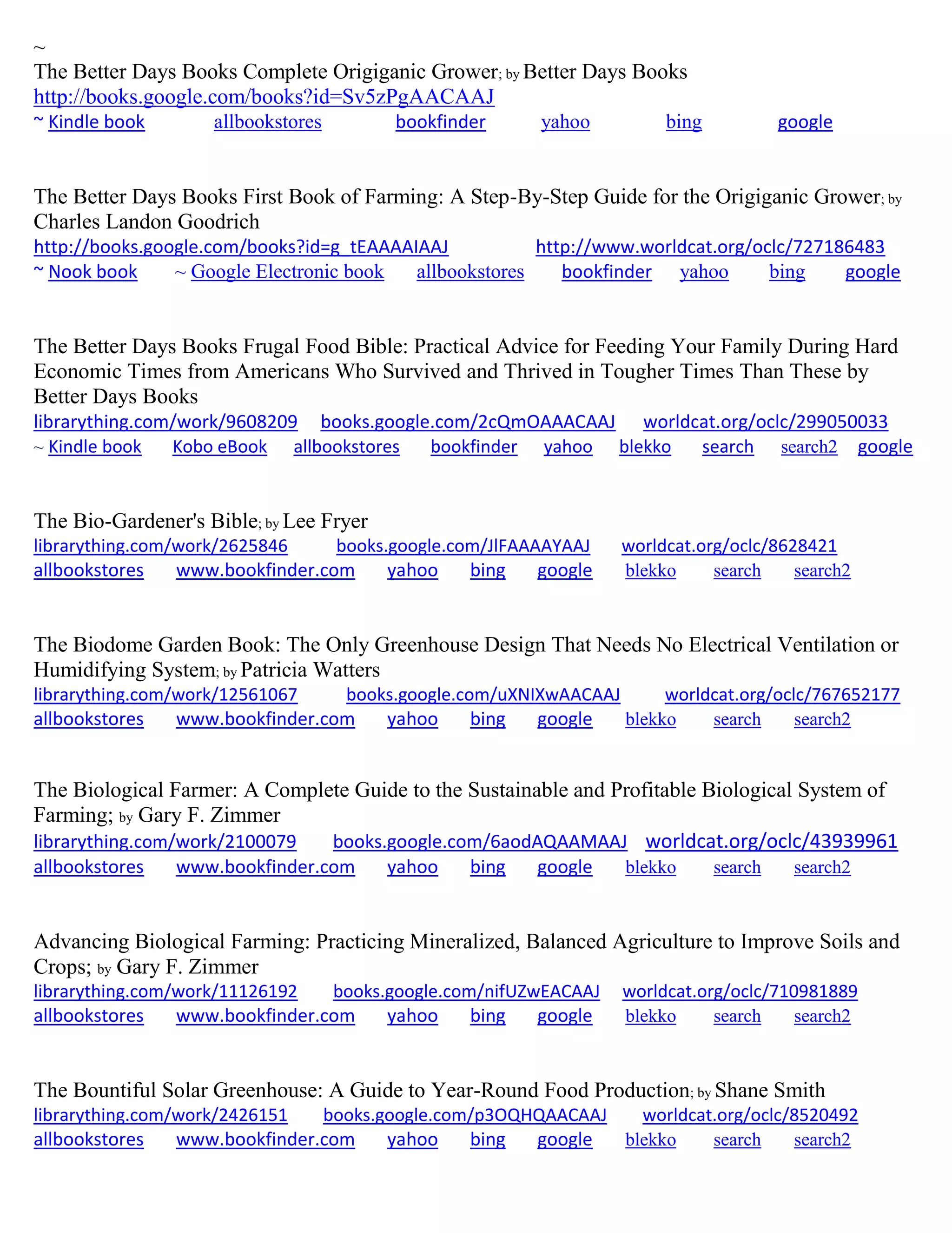 ~
The Better Days Books Complete Origiganic Grower; by Better Days Books
http://books.google.com/books?id=Sv5zPgAACAAJ
~ Kindle book allbookstores bookfinder yahoo bing google
The Better Days Books First Book of Farming: A Step-By-Step Guide for the Origiganic Grower; by
Charles Landon Goodrich
http://books.google.com/books?id=g_tEAAAAIAAJ http://www.worldcat.org/oclc/727186483
~ Nook book ~ Google Electronic book allbookstores bookfinder yahoo bing google
The Better Days Books Frugal Food Bible: Practical Advice for Feeding Your Family During Hard
Economic Times from Americans Who Survived and Thrived in Tougher Times Than These by
Better Days Books
librarything.com/work/9608209 books.google.com/2cQmOAAACAAJ worldcat.org/oclc/299050033
~ Kindle book Kobo eBook allbookstores bookfinder yahoo blekko search search2 google
The Bio-Gardener's Bible; by Lee Fryer
librarything.com/work/2625846 books.google.com/JlFAAAAYAAJ worldcat.org/oclc/8628421
allbookstores www.bookfinder.com yahoo bing google blekko search search2
The Biodome Garden Book: The Only Greenhouse Design That Needs No Electrical Ventilation or
Humidifying System; by Patricia Watters
librarything.com/work/12561067 books.google.com/uXNIXwAACAAJ worldcat.org/oclc/767652177
allbookstores www.bookfinder.com yahoo bing google blekko search search2
The Biological Farmer: A Complete Guide to the Sustainable and Profitable Biological System of
Farming; by Gary F. Zimmer
librarything.com/work/2100079 books.google.com/6aodAQAAMAAJ worldcat.org/oclc/43939961
allbookstores www.bookfinder.com yahoo bing google blekko search search2
Advancing Biological Farming: Practicing Mineralized, Balanced Agriculture to Improve Soils and
Crops; by Gary F. Zimmer
librarything.com/work/11126192 books.google.com/nifUZwEACAAJ worldcat.org/oclc/710981889
allbookstores www.bookfinder.com yahoo bing google blekko search search2
The Bountiful Solar Greenhouse: A Guide to Year-Round Food Production; by Shane Smith
librarything.com/work/2426151 books.google.com/p3OQHQAACAAJ worldcat.org/oclc/8520492
allbookstores www.bookfinder.com yahoo bing google blekko search search2
 