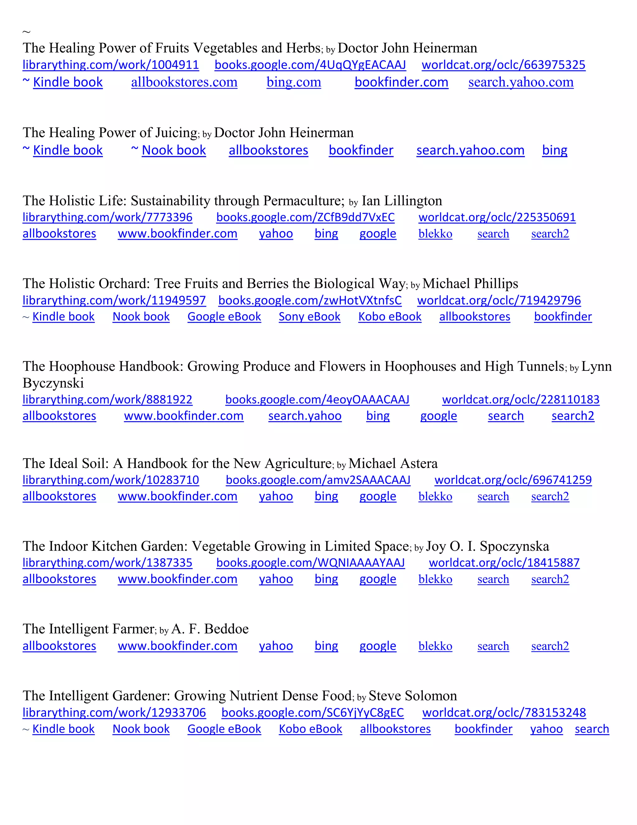 ~
The Healing Power of Fruits Vegetables and Herbs; by Doctor John Heinerman
librarything.com/work/1004911 books.google.com/4UqQYgEACAAJ worldcat.org/oclc/663975325
~ Kindle book allbookstores.com bing.com bookfinder.com search.yahoo.com
The Healing Power of Juicing; by Doctor John Heinerman
~ Kindle book ~ Nook book allbookstores bookfinder search.yahoo.com bing
The Holistic Life: Sustainability through Permaculture; by Ian Lillington
librarything.com/work/7773396 books.google.com/ZCfB9dd7VxEC worldcat.org/oclc/225350691
allbookstores www.bookfinder.com yahoo bing google blekko search search2
The Holistic Orchard: Tree Fruits and Berries the Biological Way; by Michael Phillips
librarything.com/work/11949597 books.google.com/zwHotVXtnfsC worldcat.org/oclc/719429796
~ Kindle book Nook book Google eBook Sony eBook Kobo eBook allbookstores bookfinder
The Hoophouse Handbook: Growing Produce and Flowers in Hoophouses and High Tunnels; by Lynn
Byczynski
librarything.com/work/8881922 books.google.com/4eoyOAAACAAJ worldcat.org/oclc/228110183
allbookstores www.bookfinder.com search.yahoo bing google search search2
The Ideal Soil: A Handbook for the New Agriculture; by Michael Astera
librarything.com/work/10283710 books.google.com/amv2SAAACAAJ worldcat.org/oclc/696741259
allbookstores www.bookfinder.com yahoo bing google blekko search search2
The Indoor Kitchen Garden: Vegetable Growing in Limited Space; by Joy O. I. Spoczynska
librarything.com/work/1387335 books.google.com/WQNIAAAAYAAJ worldcat.org/oclc/18415887
allbookstores www.bookfinder.com yahoo bing google blekko search search2
The Intelligent Farmer; by A. F. Beddoe
allbookstores www.bookfinder.com yahoo bing google blekko search search2
The Intelligent Gardener: Growing Nutrient Dense Food; by Steve Solomon
librarything.com/work/12933706 books.google.com/SC6YjYyC8gEC worldcat.org/oclc/783153248
~ Kindle book Nook book Google eBook Kobo eBook allbookstores bookfinder yahoo search
 