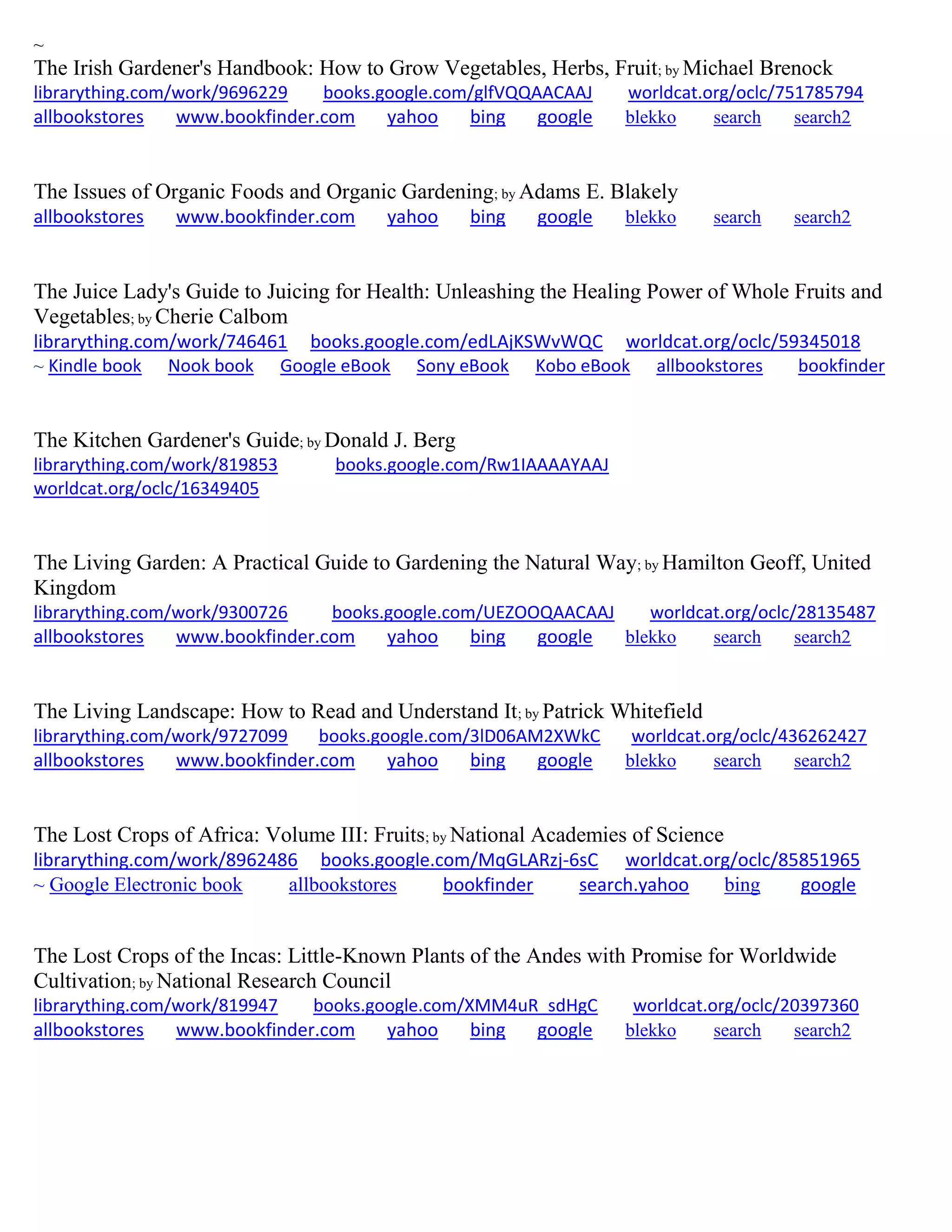 ~
The Irish Gardener's Handbook: How to Grow Vegetables, Herbs, Fruit; by Michael Brenock
librarything.com/work/9696229 books.google.com/glfVQQAACAAJ worldcat.org/oclc/751785794
allbookstores www.bookfinder.com yahoo bing google blekko search search2
The Issues of Organic Foods and Organic Gardening; by Adams E. Blakely
allbookstores www.bookfinder.com yahoo bing google blekko search search2
The Juice Lady's Guide to Juicing for Health: Unleashing the Healing Power of Whole Fruits and
Vegetables; by Cherie Calbom
librarything.com/work/746461 books.google.com/edLAjKSWvWQC worldcat.org/oclc/59345018
~ Kindle book Nook book Google eBook Sony eBook Kobo eBook allbookstores bookfinder
The Kitchen Gardener's Guide; by Donald J. Berg
librarything.com/work/819853 books.google.com/Rw1IAAAAYAAJ
worldcat.org/oclc/16349405
The Living Garden: A Practical Guide to Gardening the Natural Way; by Hamilton Geoff, United
Kingdom
librarything.com/work/9300726 books.google.com/UEZOOQAACAAJ worldcat.org/oclc/28135487
allbookstores www.bookfinder.com yahoo bing google blekko search search2
The Living Landscape: How to Read and Understand It; by Patrick Whitefield
librarything.com/work/9727099 books.google.com/3lD06AM2XWkC worldcat.org/oclc/436262427
allbookstores www.bookfinder.com yahoo bing google blekko search search2
The Lost Crops of Africa: Volume III: Fruits; by National Academies of Science
librarything.com/work/8962486 books.google.com/MqGLARzj-6sC worldcat.org/oclc/85851965
~ Google Electronic book allbookstores bookfinder search.yahoo bing google
The Lost Crops of the Incas: Little-Known Plants of the Andes with Promise for Worldwide
Cultivation; by National Research Council
librarything.com/work/819947 books.google.com/XMM4uR_sdHgC worldcat.org/oclc/20397360
allbookstores www.bookfinder.com yahoo bing google blekko search search2
 