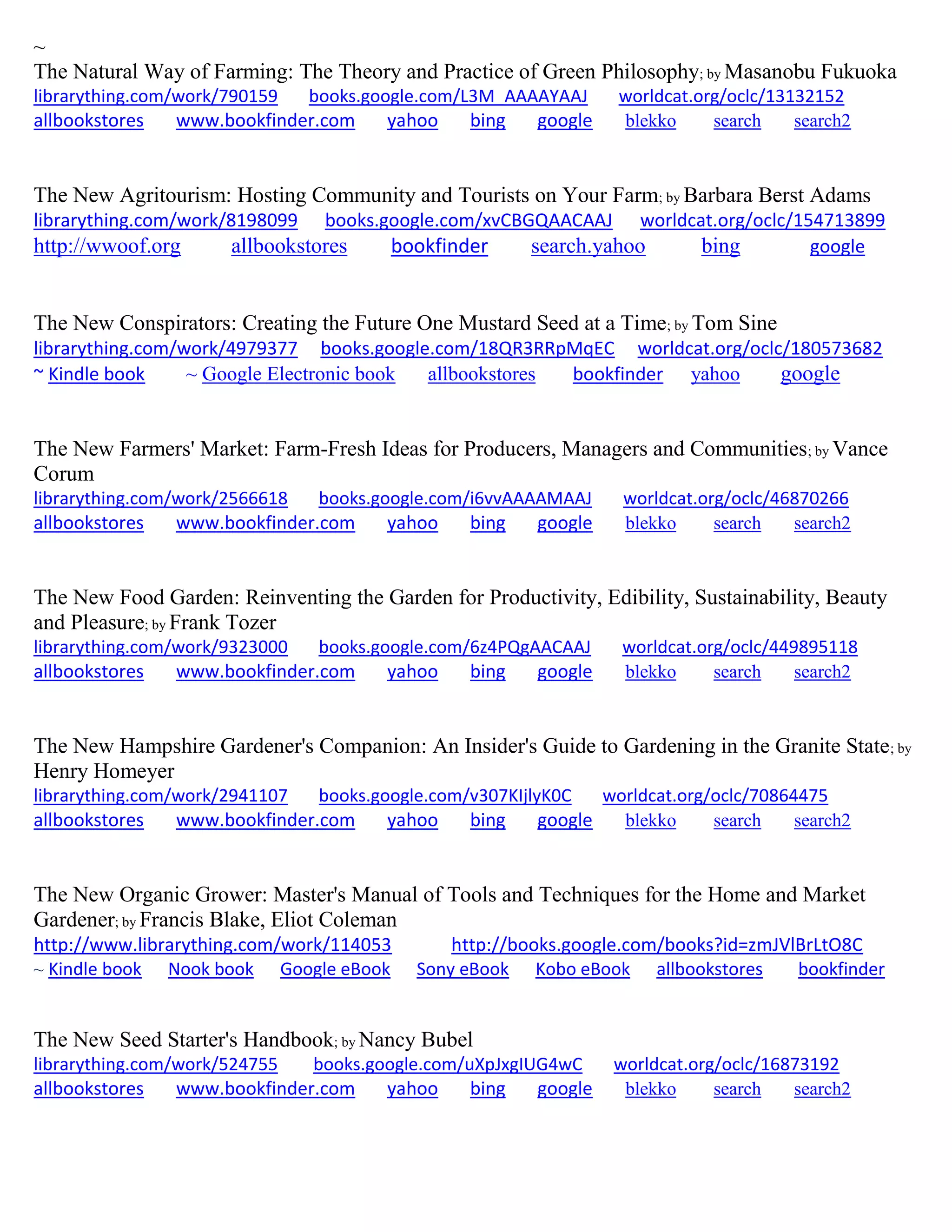 ~
The Natural Way of Farming: The Theory and Practice of Green Philosophy; by Masanobu Fukuoka
librarything.com/work/790159 books.google.com/L3M_AAAAYAAJ worldcat.org/oclc/13132152
allbookstores www.bookfinder.com yahoo bing google blekko search search2
The New Agritourism: Hosting Community and Tourists on Your Farm; by Barbara Berst Adams
librarything.com/work/8198099 books.google.com/xvCBGQAACAAJ worldcat.org/oclc/154713899
http://wwoof.org allbookstores bookfinder search.yahoo bing google
The New Conspirators: Creating the Future One Mustard Seed at a Time; by Tom Sine
librarything.com/work/4979377 books.google.com/18QR3RRpMqEC worldcat.org/oclc/180573682
~ Kindle book ~ Google Electronic book allbookstores bookfinder yahoo google
The New Farmers' Market: Farm-Fresh Ideas for Producers, Managers and Communities; by Vance
Corum
librarything.com/work/2566618 books.google.com/i6vvAAAAMAAJ worldcat.org/oclc/46870266
allbookstores www.bookfinder.com yahoo bing google blekko search search2
The New Food Garden: Reinventing the Garden for Productivity, Edibility, Sustainability, Beauty
and Pleasure; by Frank Tozer
librarything.com/work/9323000 books.google.com/6z4PQgAACAAJ worldcat.org/oclc/449895118
allbookstores www.bookfinder.com yahoo bing google blekko search search2
The New Hampshire Gardener's Companion: An Insider's Guide to Gardening in the Granite State; by
Henry Homeyer
librarything.com/work/2941107 books.google.com/v307KIjlyK0C worldcat.org/oclc/70864475
allbookstores www.bookfinder.com yahoo bing google blekko search search2
The New Organic Grower: Master's Manual of Tools and Techniques for the Home and Market
Gardener; by Francis Blake, Eliot Coleman
http://www.librarything.com/work/114053 http://books.google.com/books?id=zmJVlBrLtO8C
~ Kindle book Nook book Google eBook Sony eBook Kobo eBook allbookstores bookfinder
The New Seed Starter's Handbook; by Nancy Bubel
librarything.com/work/524755 books.google.com/uXpJxgIUG4wC worldcat.org/oclc/16873192
allbookstores www.bookfinder.com yahoo bing google blekko search search2
 