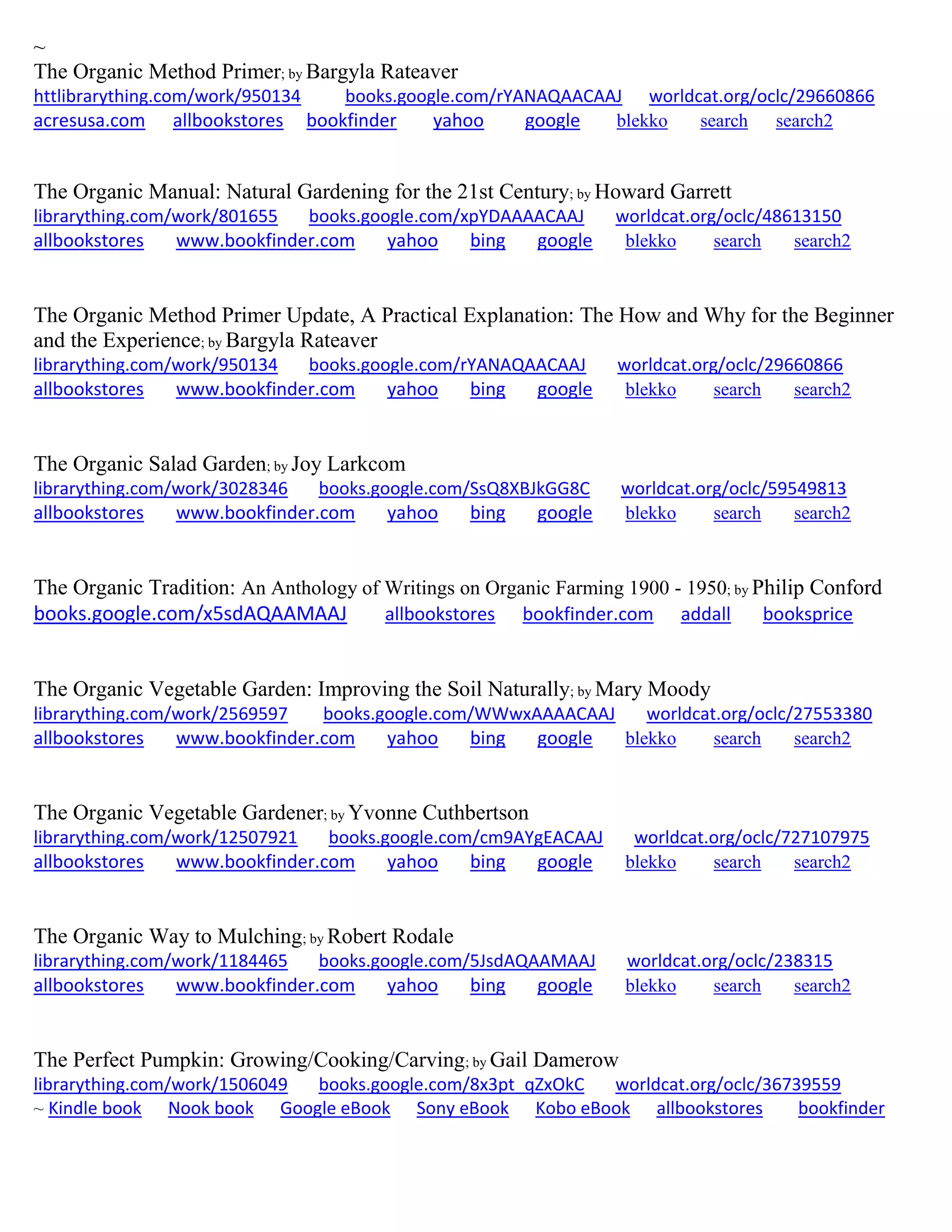 ~
The Organic Method Primer; by Bargyla Rateaver
httlibrarything.com/work/950134 books.google.com/rYANAQAACAAJ worldcat.org/oclc/29660866
acresusa.com allbookstores bookfinder yahoo google blekko search search2
The Organic Manual: Natural Gardening for the 21st Century; by Howard Garrett
librarything.com/work/801655 books.google.com/xpYDAAAACAAJ worldcat.org/oclc/48613150
allbookstores www.bookfinder.com yahoo bing google blekko search search2
The Organic Method Primer Update, A Practical Explanation: The How and Why for the Beginner
and the Experience; by Bargyla Rateaver
librarything.com/work/950134 books.google.com/rYANAQAACAAJ worldcat.org/oclc/29660866
allbookstores www.bookfinder.com yahoo bing google blekko search search2
The Organic Salad Garden; by Joy Larkcom
librarything.com/work/3028346 books.google.com/SsQ8XBJkGG8C worldcat.org/oclc/59549813
allbookstores www.bookfinder.com yahoo bing google blekko search search2
The Organic Tradition: An Anthology of Writings on Organic Farming 1900 - 1950; by Philip Conford
books.google.com/x5sdAQAAMAAJ allbookstores bookfinder.com addall booksprice
The Organic Vegetable Garden: Improving the Soil Naturally; by Mary Moody
librarything.com/work/2569597 books.google.com/WWwxAAAACAAJ worldcat.org/oclc/27553380
allbookstores www.bookfinder.com yahoo bing google blekko search search2
The Organic Vegetable Gardener; by Yvonne Cuthbertson
librarything.com/work/12507921 books.google.com/cm9AYgEACAAJ worldcat.org/oclc/727107975
allbookstores www.bookfinder.com yahoo bing google blekko search search2
The Organic Way to Mulching; by Robert Rodale
librarything.com/work/1184465 books.google.com/5JsdAQAAMAAJ worldcat.org/oclc/238315
allbookstores www.bookfinder.com yahoo bing google blekko search search2
The Perfect Pumpkin: Growing/Cooking/Carving; by Gail Damerow
librarything.com/work/1506049 books.google.com/8x3pt_qZxOkC worldcat.org/oclc/36739559
~ Kindle book Nook book Google eBook Sony eBook Kobo eBook allbookstores bookfinder
 