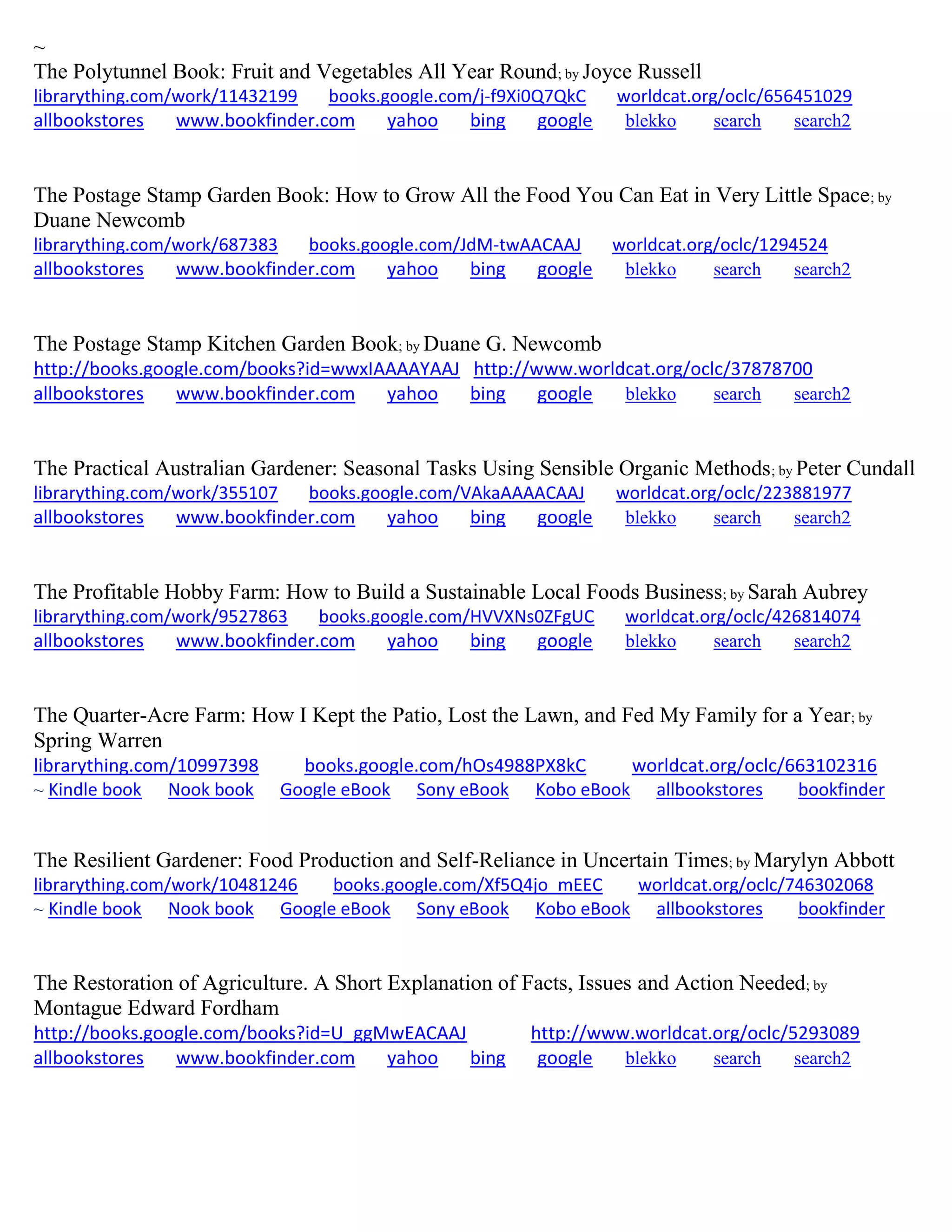~
The Polytunnel Book: Fruit and Vegetables All Year Round; by Joyce Russell
librarything.com/work/11432199 books.google.com/j-f9Xi0Q7QkC worldcat.org/oclc/656451029
allbookstores www.bookfinder.com yahoo bing google blekko search search2
The Postage Stamp Garden Book: How to Grow All the Food You Can Eat in Very Little Space; by
Duane Newcomb
librarything.com/work/687383 books.google.com/JdM-twAACAAJ worldcat.org/oclc/1294524
allbookstores www.bookfinder.com yahoo bing google blekko search search2
The Postage Stamp Kitchen Garden Book; by Duane G. Newcomb
http://books.google.com/books?id=wwxIAAAAYAAJ http://www.worldcat.org/oclc/37878700
allbookstores www.bookfinder.com yahoo bing google blekko search search2
The Practical Australian Gardener: Seasonal Tasks Using Sensible Organic Methods; by Peter Cundall
librarything.com/work/355107 books.google.com/VAkaAAAACAAJ worldcat.org/oclc/223881977
allbookstores www.bookfinder.com yahoo bing google blekko search search2
The Profitable Hobby Farm: How to Build a Sustainable Local Foods Business; by Sarah Aubrey
librarything.com/work/9527863 books.google.com/HVVXNs0ZFgUC worldcat.org/oclc/426814074
allbookstores www.bookfinder.com yahoo bing google blekko search search2
The Quarter-Acre Farm: How I Kept the Patio, Lost the Lawn, and Fed My Family for a Year; by
Spring Warren
librarything.com/10997398 books.google.com/hOs4988PX8kC worldcat.org/oclc/663102316
~ Kindle book Nook book Google eBook Sony eBook Kobo eBook allbookstores bookfinder
The Resilient Gardener: Food Production and Self-Reliance in Uncertain Times; by Marylyn Abbott
librarything.com/work/10481246 books.google.com/Xf5Q4jo_mEEC worldcat.org/oclc/746302068
~ Kindle book Nook book Google eBook Sony eBook Kobo eBook allbookstores bookfinder
The Restoration of Agriculture. A Short Explanation of Facts, Issues and Action Needed; by
Montague Edward Fordham
http://books.google.com/books?id=U_ggMwEACAAJ http://www.worldcat.org/oclc/5293089
allbookstores www.bookfinder.com yahoo bing google blekko search search2
 