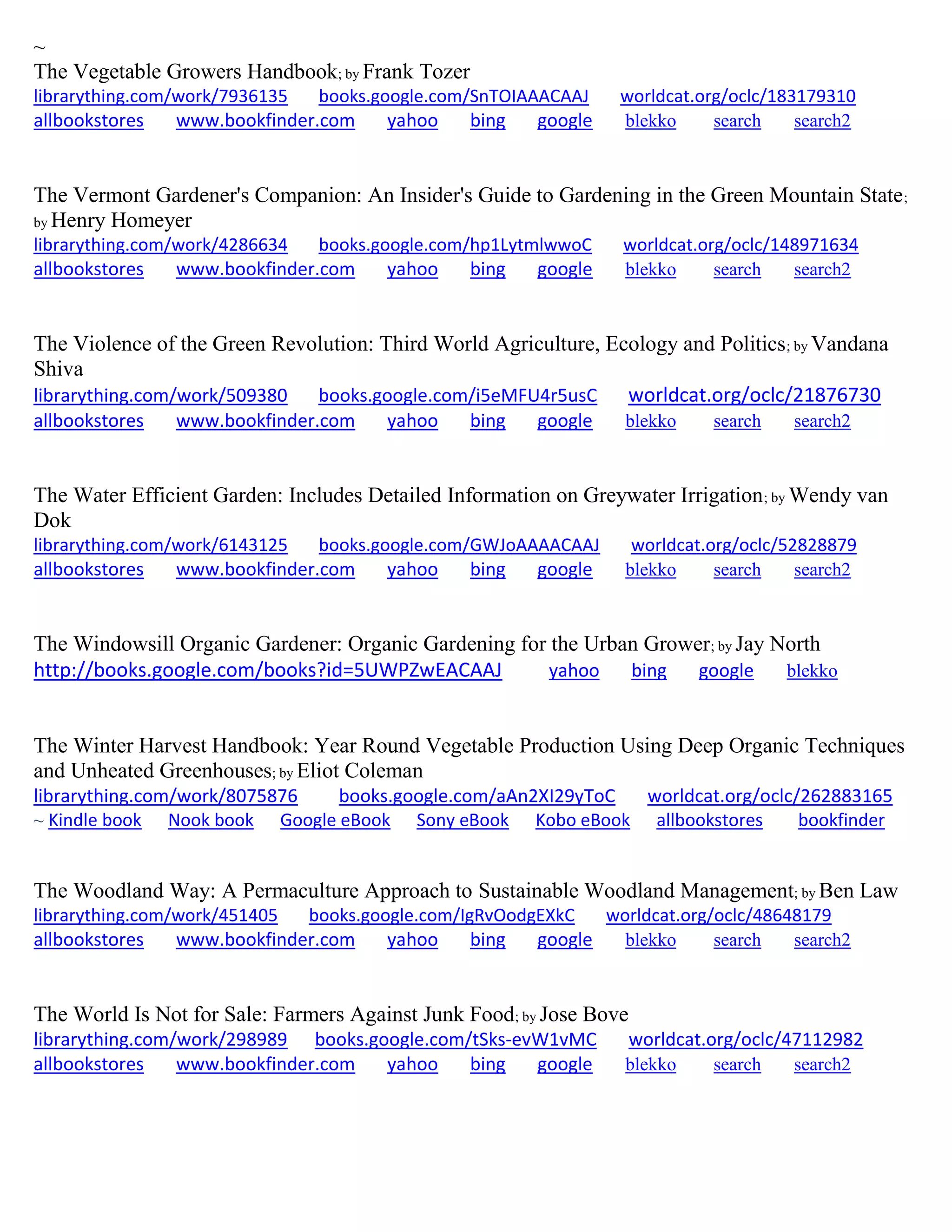 ~
The Vegetable Growers Handbook; by Frank Tozer
librarything.com/work/7936135 books.google.com/SnTOIAAACAAJ worldcat.org/oclc/183179310
allbookstores www.bookfinder.com yahoo bing google blekko search search2
The Vermont Gardener's Companion: An Insider's Guide to Gardening in the Green Mountain State;
by Henry Homeyer
librarything.com/work/4286634 books.google.com/hp1LytmlwwoC worldcat.org/oclc/148971634
allbookstores www.bookfinder.com yahoo bing google blekko search search2
The Violence of the Green Revolution: Third World Agriculture, Ecology and Politics; by Vandana
Shiva
librarything.com/work/509380 books.google.com/i5eMFU4r5usC worldcat.org/oclc/21876730
allbookstores www.bookfinder.com yahoo bing google blekko search search2
The Water Efficient Garden: Includes Detailed Information on Greywater Irrigation; by Wendy van
Dok
librarything.com/work/6143125 books.google.com/GWJoAAAACAAJ worldcat.org/oclc/52828879
allbookstores www.bookfinder.com yahoo bing google blekko search search2
The Windowsill Organic Gardener: Organic Gardening for the Urban Grower; by Jay North
http://books.google.com/books?id=5UWPZwEACAAJ yahoo bing google blekko
The Winter Harvest Handbook: Year Round Vegetable Production Using Deep Organic Techniques
and Unheated Greenhouses; by Eliot Coleman
librarything.com/work/8075876 books.google.com/aAn2XI29yToC worldcat.org/oclc/262883165
~ Kindle book Nook book Google eBook Sony eBook Kobo eBook allbookstores bookfinder
The Woodland Way: A Permaculture Approach to Sustainable Woodland Management; by Ben Law
librarything.com/work/451405 books.google.com/IgRvOodgEXkC worldcat.org/oclc/48648179
allbookstores www.bookfinder.com yahoo bing google blekko search search2
The World Is Not for Sale: Farmers Against Junk Food; by Jose Bove
librarything.com/work/298989 books.google.com/tSks-evW1vMC worldcat.org/oclc/47112982
allbookstores www.bookfinder.com yahoo bing google blekko search search2
 
