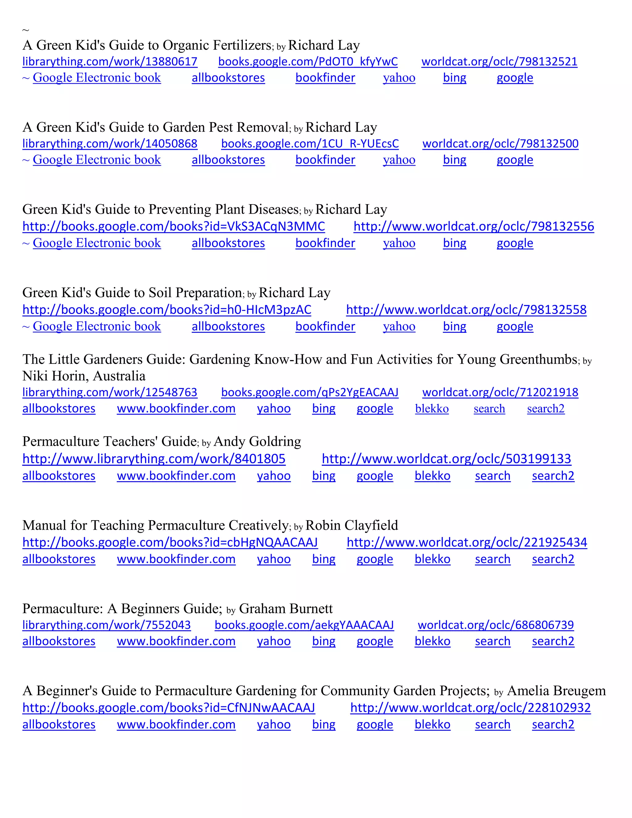 ~
A Green Kid's Guide to Organic Fertilizers; by Richard Lay
librarything.com/work/13880617 books.google.com/PdOT0_kfyYwC worldcat.org/oclc/798132521
~ Google Electronic book allbookstores bookfinder yahoo bing google
A Green Kid's Guide to Garden Pest Removal; by Richard Lay
librarything.com/work/14050868 books.google.com/1CU_R-YUEcsC worldcat.org/oclc/798132500
~ Google Electronic book allbookstores bookfinder yahoo bing google
Green Kid's Guide to Preventing Plant Diseases; by Richard Lay
http://books.google.com/books?id=VkS3ACqN3MMC http://www.worldcat.org/oclc/798132556
~ Google Electronic book allbookstores bookfinder yahoo bing google
Green Kid's Guide to Soil Preparation; by Richard Lay
http://books.google.com/books?id=h0-HIcM3pzAC http://www.worldcat.org/oclc/798132558
~ Google Electronic book allbookstores bookfinder yahoo bing google
The Little Gardeners Guide: Gardening Know-How and Fun Activities for Young Greenthumbs; by
Niki Horin, Australia
librarything.com/work/12548763 books.google.com/qPs2YgEACAAJ worldcat.org/oclc/712021918
allbookstores www.bookfinder.com yahoo bing google blekko search search2
Permaculture Teachers' Guide; by Andy Goldring
http://www.librarything.com/work/8401805 http://www.worldcat.org/oclc/503199133
allbookstores www.bookfinder.com yahoo bing google blekko search search2
Manual for Teaching Permaculture Creatively; by Robin Clayfield
http://books.google.com/books?id=cbHgNQAACAAJ http://www.worldcat.org/oclc/221925434
allbookstores www.bookfinder.com yahoo bing google blekko search search2
Permaculture: A Beginners Guide; by Graham Burnett
librarything.com/work/7552043 books.google.com/aekgYAAACAAJ worldcat.org/oclc/686806739
allbookstores www.bookfinder.com yahoo bing google blekko search search2
A Beginner's Guide to Permaculture Gardening for Community Garden Projects; by Amelia Breugem
http://books.google.com/books?id=CfNJNwAACAAJ http://www.worldcat.org/oclc/228102932
allbookstores www.bookfinder.com yahoo bing google blekko search search2
 