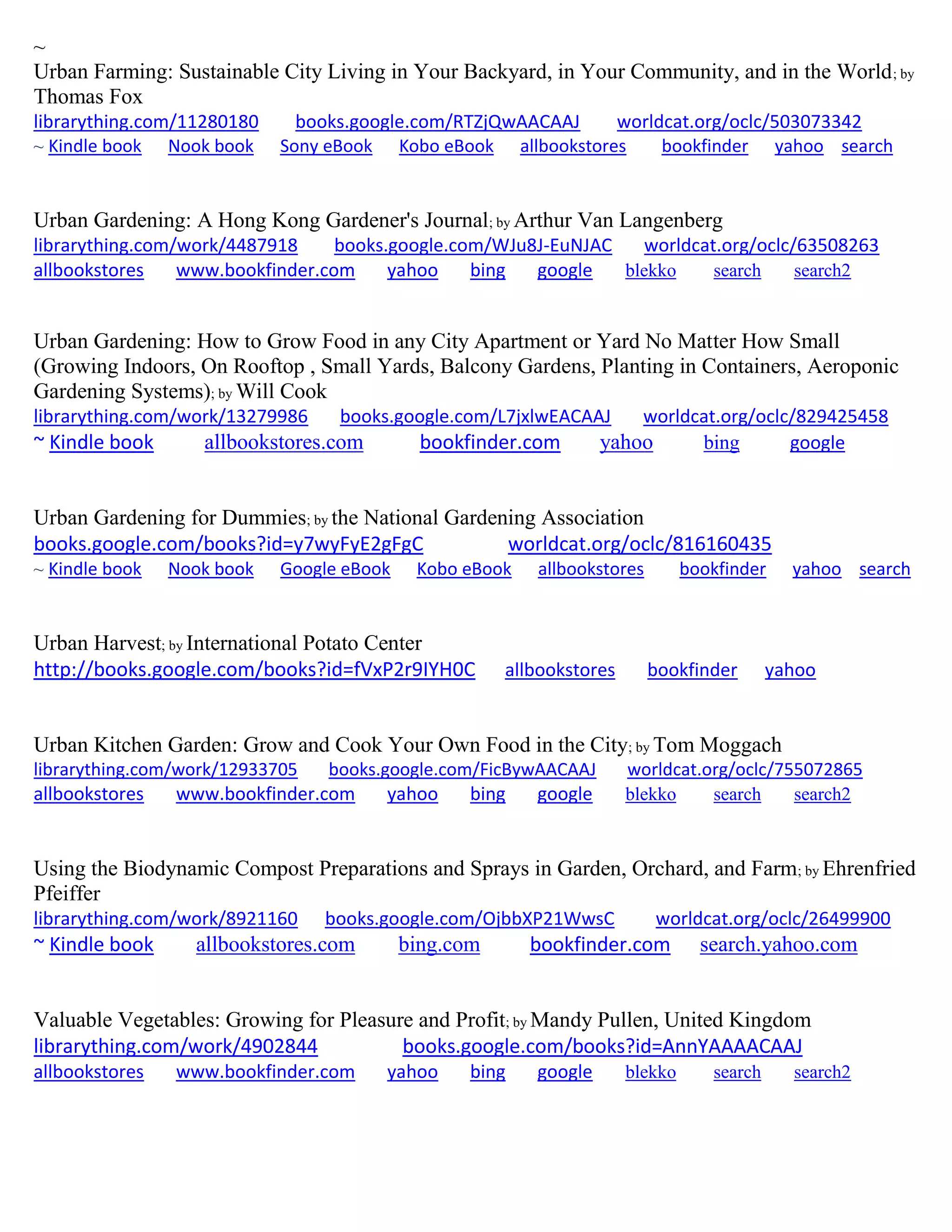 ~
Urban Farming: Sustainable City Living in Your Backyard, in Your Community, and in the World; by
Thomas Fox
librarything.com/11280180 books.google.com/RTZjQwAACAAJ worldcat.org/oclc/503073342
~ Kindle book Nook book Sony eBook Kobo eBook allbookstores bookfinder yahoo search
Urban Gardening: A Hong Kong Gardener's Journal; by Arthur Van Langenberg
librarything.com/work/4487918 books.google.com/WJu8J-EuNJAC worldcat.org/oclc/63508263
allbookstores www.bookfinder.com yahoo bing google blekko search search2
Urban Gardening: How to Grow Food in any City Apartment or Yard No Matter How Small
(Growing Indoors, On Rooftop , Small Yards, Balcony Gardens, Planting in Containers, Aeroponic
Gardening Systems); by Will Cook
librarything.com/work/13279986 books.google.com/L7jxlwEACAAJ worldcat.org/oclc/829425458
~ Kindle book allbookstores.com bookfinder.com yahoo bing google
Urban Gardening for Dummies; by the National Gardening Association
books.google.com/books?id=y7wyFyE2gFgC worldcat.org/oclc/816160435
~ Kindle book Nook book Google eBook Kobo eBook allbookstores bookfinder yahoo search
Urban Harvest; by International Potato Center
http://books.google.com/books?id=fVxP2r9IYH0C allbookstores bookfinder yahoo
Urban Kitchen Garden: Grow and Cook Your Own Food in the City; by Tom Moggach
librarything.com/work/12933705 books.google.com/FicBywAACAAJ worldcat.org/oclc/755072865
allbookstores www.bookfinder.com yahoo bing google blekko search search2
Using the Biodynamic Compost Preparations and Sprays in Garden, Orchard, and Farm; by Ehrenfried
Pfeiffer
librarything.com/work/8921160 books.google.com/OjbbXP21WwsC worldcat.org/oclc/26499900
~ Kindle book allbookstores.com bing.com bookfinder.com search.yahoo.com
Valuable Vegetables: Growing for Pleasure and Profit; by Mandy Pullen, United Kingdom
librarything.com/work/4902844 books.google.com/books?id=AnnYAAAACAAJ
allbookstores www.bookfinder.com yahoo bing google blekko search search2
 