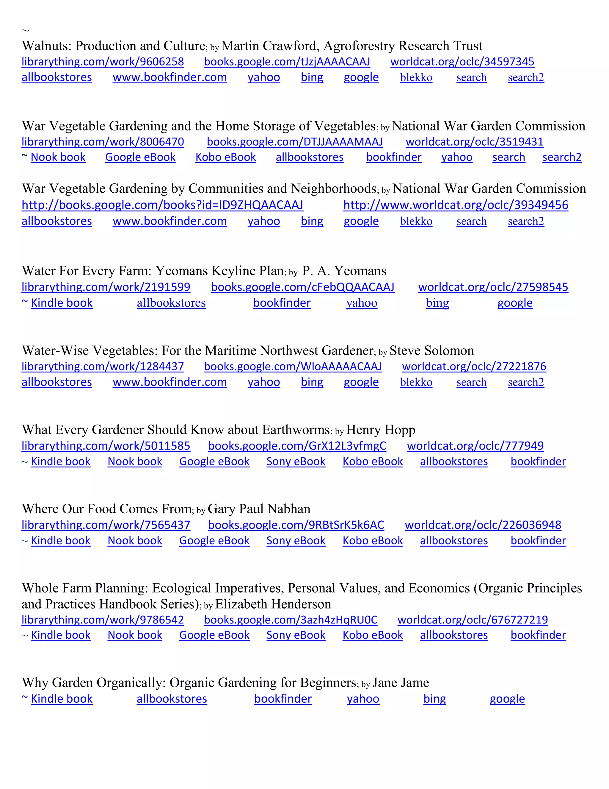 ~
Walnuts: Production and Culture; by Martin Crawford, Agroforestry Research Trust
librarything.com/work/9606258 books.google.com/tJzjAAAACAAJ worldcat.org/oclc/34597345
allbookstores www.bookfinder.com yahoo bing google blekko search search2
War Vegetable Gardening and the Home Storage of Vegetables; by National War Garden Commission
librarything.com/work/8006470 books.google.com/DTJJAAAAMAAJ worldcat.org/oclc/3519431
~ Nook book Google eBook Kobo eBook allbookstores bookfinder yahoo search search2
War Vegetable Gardening by Communities and Neighborhoods; by National War Garden Commission
http://books.google.com/books?id=ID9ZHQAACAAJ http://www.worldcat.org/oclc/39349456
allbookstores www.bookfinder.com yahoo bing google blekko search search2
Water For Every Farm: Yeomans Keyline Plan; by P. A. Yeomans
librarything.com/work/2191599 books.google.com/cFebQQAACAAJ worldcat.org/oclc/27598545
~ Kindle book allbookstores bookfinder yahoo bing google
Water-Wise Vegetables: For the Maritime Northwest Gardener; by Steve Solomon
librarything.com/work/1284437 books.google.com/WloAAAAACAAJ worldcat.org/oclc/27221876
allbookstores www.bookfinder.com yahoo bing google blekko search search2
What Every Gardener Should Know about Earthworms; by Henry Hopp
librarything.com/work/5011585 books.google.com/GrX12L3vfmgC worldcat.org/oclc/777949
~ Kindle book Nook book Google eBook Sony eBook Kobo eBook allbookstores bookfinder
Where Our Food Comes From; by Gary Paul Nabhan
librarything.com/work/7565437 books.google.com/9RBtSrK5k6AC worldcat.org/oclc/226036948
~ Kindle book Nook book Google eBook Sony eBook Kobo eBook allbookstores bookfinder
Whole Farm Planning: Ecological Imperatives, Personal Values, and Economics (Organic Principles
and Practices Handbook Series); by Elizabeth Henderson
librarything.com/work/9786542 books.google.com/3azh4zHqRU0C worldcat.org/oclc/676727219
~ Kindle book Nook book Google eBook Sony eBook Kobo eBook allbookstores bookfinder
Why Garden Organically: Organic Gardening for Beginners; by Jane Jame
~ Kindle book allbookstores bookfinder yahoo bing google
 