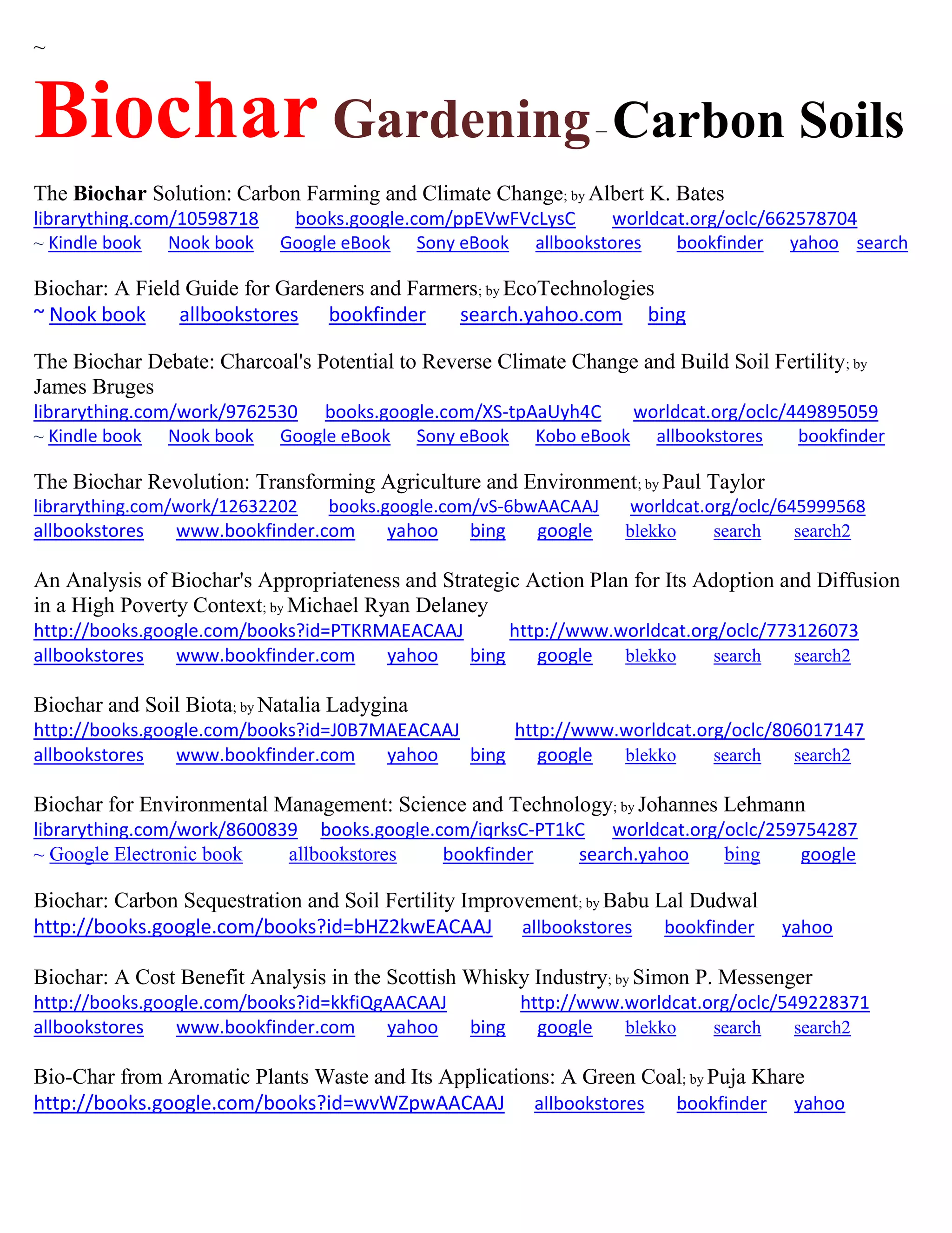 ~
Biochar Gardening– Carbon Soils
The Biochar Solution: Carbon Farming and Climate Change; by Albert K. Bates
librarything.com/10598718 books.google.com/ppEVwFVcLysC worldcat.org/oclc/662578704
~ Kindle book Nook book Google eBook Sony eBook allbookstores bookfinder yahoo search
Biochar: A Field Guide for Gardeners and Farmers; by EcoTechnologies
~ Nook book allbookstores bookfinder search.yahoo.com bing
The Biochar Debate: Charcoal's Potential to Reverse Climate Change and Build Soil Fertility; by
James Bruges
librarything.com/work/9762530 books.google.com/XS-tpAaUyh4C worldcat.org/oclc/449895059
~ Kindle book Nook book Google eBook Sony eBook Kobo eBook allbookstores bookfinder
The Biochar Revolution: Transforming Agriculture and Environment; by Paul Taylor
librarything.com/work/12632202 books.google.com/vS-6bwAACAAJ worldcat.org/oclc/645999568
allbookstores www.bookfinder.com yahoo bing google blekko search search2
An Analysis of Biochar's Appropriateness and Strategic Action Plan for Its Adoption and Diffusion
in a High Poverty Context; by Michael Ryan Delaney
http://books.google.com/books?id=PTKRMAEACAAJ http://www.worldcat.org/oclc/773126073
allbookstores www.bookfinder.com yahoo bing google blekko search search2
Biochar and Soil Biota; by Natalia Ladygina
http://books.google.com/books?id=J0B7MAEACAAJ http://www.worldcat.org/oclc/806017147
allbookstores www.bookfinder.com yahoo bing google blekko search search2
Biochar for Environmental Management: Science and Technology; by Johannes Lehmann
librarything.com/work/8600839 books.google.com/iqrksC-PT1kC worldcat.org/oclc/259754287
~ Google Electronic book allbookstores bookfinder search.yahoo bing google
Biochar: Carbon Sequestration and Soil Fertility Improvement; by Babu Lal Dudwal
http://books.google.com/books?id=bHZ2kwEACAAJ allbookstores bookfinder yahoo
Biochar: A Cost Benefit Analysis in the Scottish Whisky Industry; by Simon P. Messenger
http://books.google.com/books?id=kkfiQgAACAAJ http://www.worldcat.org/oclc/549228371
allbookstores www.bookfinder.com yahoo bing google blekko search search2
Bio-Char from Aromatic Plants Waste and Its Applications: A Green Coal; by Puja Khare
http://books.google.com/books?id=wvWZpwAACAAJ allbookstores bookfinder yahoo
 