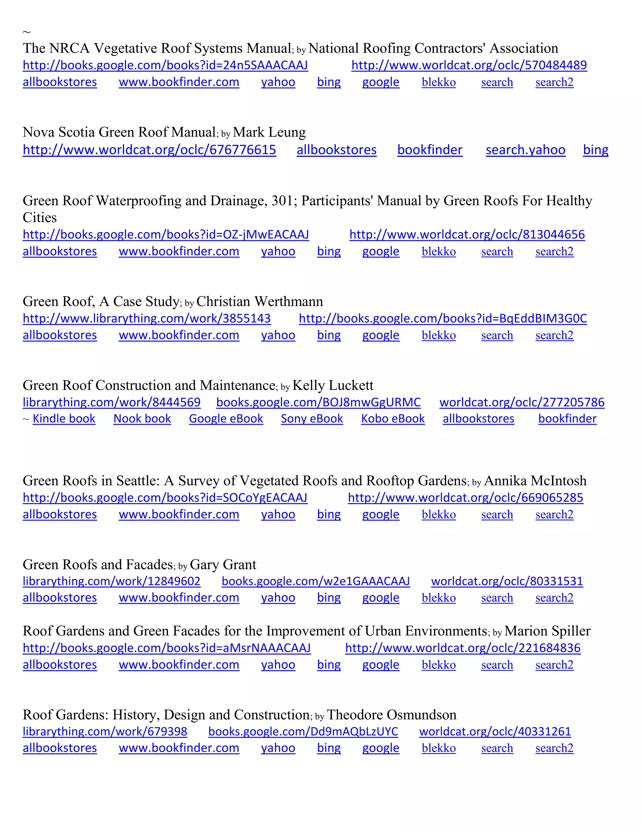 ~
The NRCA Vegetative Roof Systems Manual; by National Roofing Contractors' Association
http://books.google.com/books?id=24n5SAAACAAJ http://www.worldcat.org/oclc/570484489
allbookstores www.bookfinder.com yahoo bing google blekko search search2
Nova Scotia Green Roof Manual; by Mark Leung
http://www.worldcat.org/oclc/676776615 allbookstores bookfinder search.yahoo bing
Green Roof Waterproofing and Drainage, 301; Participants' Manual by Green Roofs For Healthy
Cities
http://books.google.com/books?id=OZ-jMwEACAAJ http://www.worldcat.org/oclc/813044656
allbookstores www.bookfinder.com yahoo bing google blekko search search2
Green Roof, A Case Study; by Christian Werthmann
http://www.librarything.com/work/3855143 http://books.google.com/books?id=BqEddBIM3G0C
allbookstores www.bookfinder.com yahoo bing google blekko search search2
Green Roof Construction and Maintenance; by Kelly Luckett
librarything.com/work/8444569 books.google.com/BOJ8mwGgURMC worldcat.org/oclc/277205786
~ Kindle book Nook book Google eBook Sony eBook Kobo eBook allbookstores bookfinder
Green Roofs in Seattle: A Survey of Vegetated Roofs and Rooftop Gardens; by Annika McIntosh
http://books.google.com/books?id=SOCoYgEACAAJ http://www.worldcat.org/oclc/669065285
allbookstores www.bookfinder.com yahoo bing google blekko search search2
Green Roofs and Facades; by Gary Grant
librarything.com/work/12849602 books.google.com/w2e1GAAACAAJ worldcat.org/oclc/80331531
allbookstores www.bookfinder.com yahoo bing google blekko search search2
Roof Gardens and Green Facades for the Improvement of Urban Environments; by Marion Spiller
http://books.google.com/books?id=aMsrNAAACAAJ http://www.worldcat.org/oclc/221684836
allbookstores www.bookfinder.com yahoo bing google blekko search search2
Roof Gardens: History, Design and Construction; by Theodore Osmundson
librarything.com/work/679398 books.google.com/Dd9mAQbLzUYC worldcat.org/oclc/40331261
allbookstores www.bookfinder.com yahoo bing google blekko search search2
 