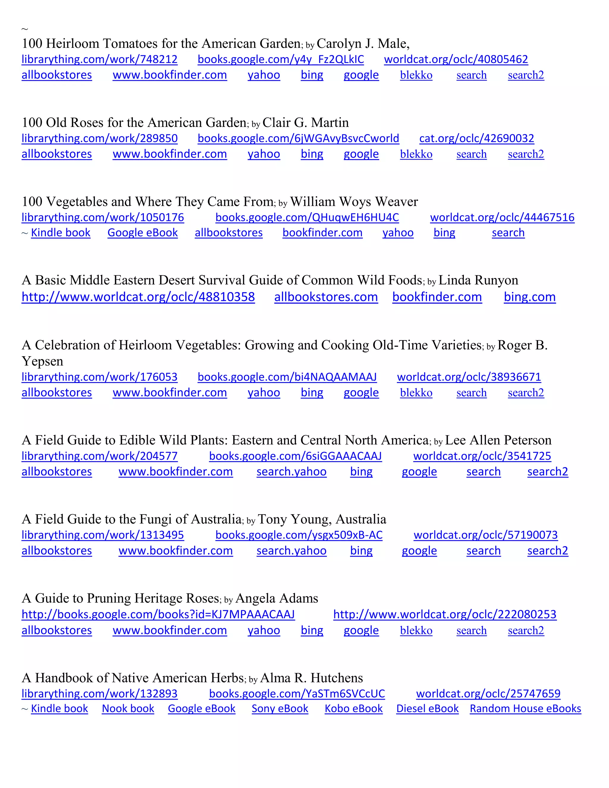 ~
100 Heirloom Tomatoes for the American Garden; by Carolyn J. Male,
librarything.com/work/748212 books.google.com/y4y_Fz2QLkIC worldcat.org/oclc/40805462
allbookstores www.bookfinder.com yahoo bing google blekko search search2
100 Old Roses for the American Garden; by Clair G. Martin
librarything.com/work/289850 books.google.com/6jWGAvyBsvcCworld cat.org/oclc/42690032
allbookstores www.bookfinder.com yahoo bing google blekko search search2
100 Vegetables and Where They Came From; by William Woys Weaver
librarything.com/work/1050176 books.google.com/QHuqwEH6HU4C worldcat.org/oclc/44467516
~ Kindle book Google eBook allbookstores bookfinder.com yahoo bing search
A Basic Middle Eastern Desert Survival Guide of Common Wild Foods; by Linda Runyon
http://www.worldcat.org/oclc/48810358 allbookstores.com bookfinder.com bing.com
A Celebration of Heirloom Vegetables: Growing and Cooking Old-Time Varieties; by Roger B.
Yepsen
librarything.com/work/176053 books.google.com/bi4NAQAAMAAJ worldcat.org/oclc/38936671
allbookstores www.bookfinder.com yahoo bing google blekko search search2
A Field Guide to Edible Wild Plants: Eastern and Central North America; by Lee Allen Peterson
librarything.com/work/204577 books.google.com/6siGGAAACAAJ worldcat.org/oclc/3541725
allbookstores www.bookfinder.com search.yahoo bing google search search2
A Field Guide to the Fungi of Australia; by Tony Young, Australia
librarything.com/work/1313495 books.google.com/ysgx509xB-AC worldcat.org/oclc/57190073
allbookstores www.bookfinder.com search.yahoo bing google search search2
A Guide to Pruning Heritage Roses; by Angela Adams
http://books.google.com/books?id=KJ7MPAAACAAJ http://www.worldcat.org/oclc/222080253
allbookstores www.bookfinder.com yahoo bing google blekko search search2
A Handbook of Native American Herbs; by Alma R. Hutchens
librarything.com/work/132893 books.google.com/YaSTm6SVCcUC worldcat.org/oclc/25747659
~ Kindle book Nook book Google eBook Sony eBook Kobo eBook Diesel eBook Random House eBooks
 