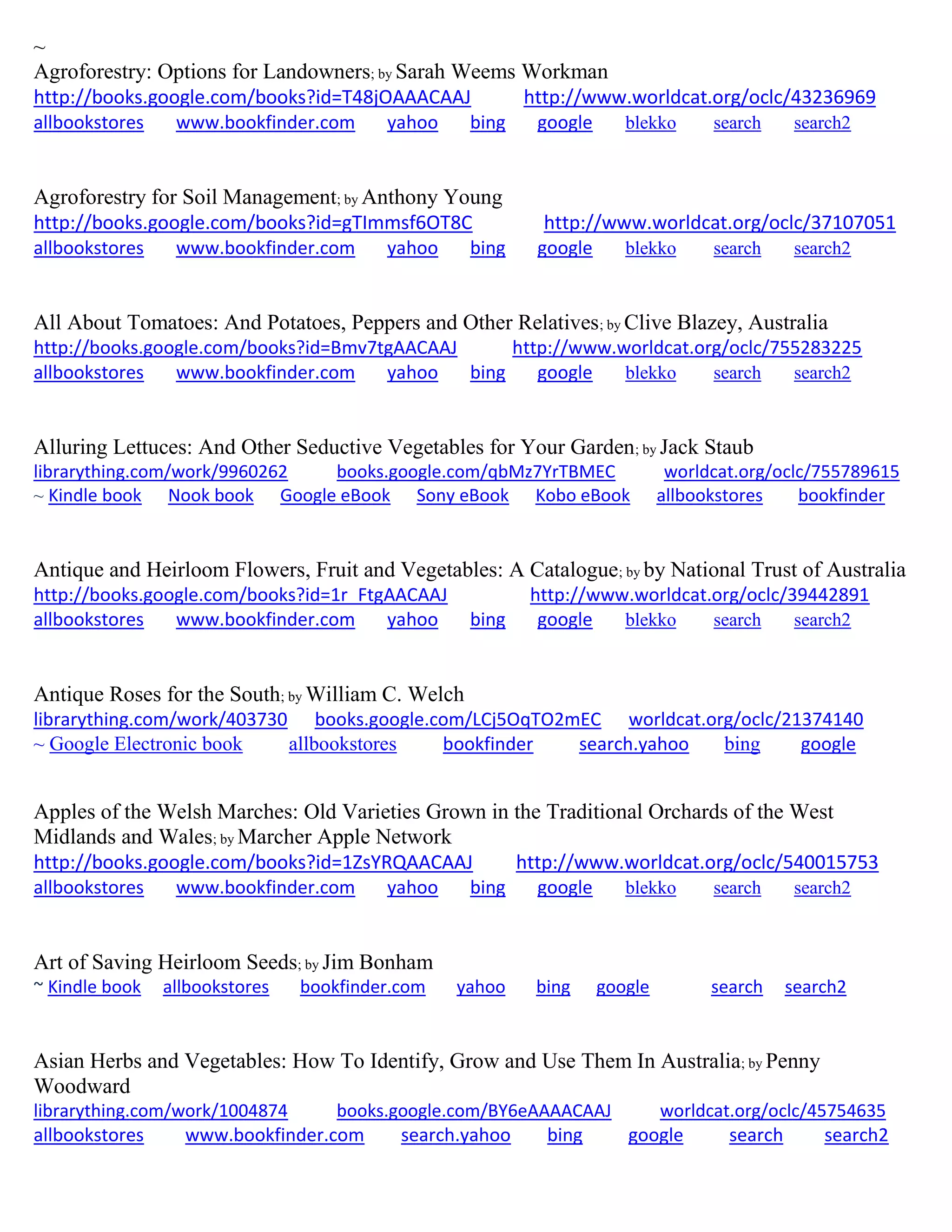~
Agroforestry: Options for Landowners; by Sarah Weems Workman
http://books.google.com/books?id=T48jOAAACAAJ http://www.worldcat.org/oclc/43236969
allbookstores www.bookfinder.com yahoo bing google blekko search search2
Agroforestry for Soil Management; by Anthony Young
http://books.google.com/books?id=gTImmsf6OT8C http://www.worldcat.org/oclc/37107051
allbookstores www.bookfinder.com yahoo bing google blekko search search2
All About Tomatoes: And Potatoes, Peppers and Other Relatives; by Clive Blazey, Australia
http://books.google.com/books?id=Bmv7tgAACAAJ http://www.worldcat.org/oclc/755283225
allbookstores www.bookfinder.com yahoo bing google blekko search search2
Alluring Lettuces: And Other Seductive Vegetables for Your Garden; by Jack Staub
librarything.com/work/9960262 books.google.com/qbMz7YrTBMEC worldcat.org/oclc/755789615
~ Kindle book Nook book Google eBook Sony eBook Kobo eBook allbookstores bookfinder
Antique and Heirloom Flowers, Fruit and Vegetables: A Catalogue; by by National Trust of Australia
http://books.google.com/books?id=1r_FtgAACAAJ http://www.worldcat.org/oclc/39442891
allbookstores www.bookfinder.com yahoo bing google blekko search search2
Antique Roses for the South; by William C. Welch
librarything.com/work/403730 books.google.com/LCj5OqTO2mEC worldcat.org/oclc/21374140
~ Google Electronic book allbookstores bookfinder search.yahoo bing google
Apples of the Welsh Marches: Old Varieties Grown in the Traditional Orchards of the West
Midlands and Wales; by Marcher Apple Network
http://books.google.com/books?id=1ZsYRQAACAAJ http://www.worldcat.org/oclc/540015753
allbookstores www.bookfinder.com yahoo bing google blekko search search2
Art of Saving Heirloom Seeds; by Jim Bonham
~ Kindle book allbookstores bookfinder.com yahoo bing google search search2
Asian Herbs and Vegetables: How To Identify, Grow and Use Them In Australia; by Penny
Woodward
librarything.com/work/1004874 books.google.com/BY6eAAAACAAJ worldcat.org/oclc/45754635
allbookstores www.bookfinder.com search.yahoo bing google search search2
 