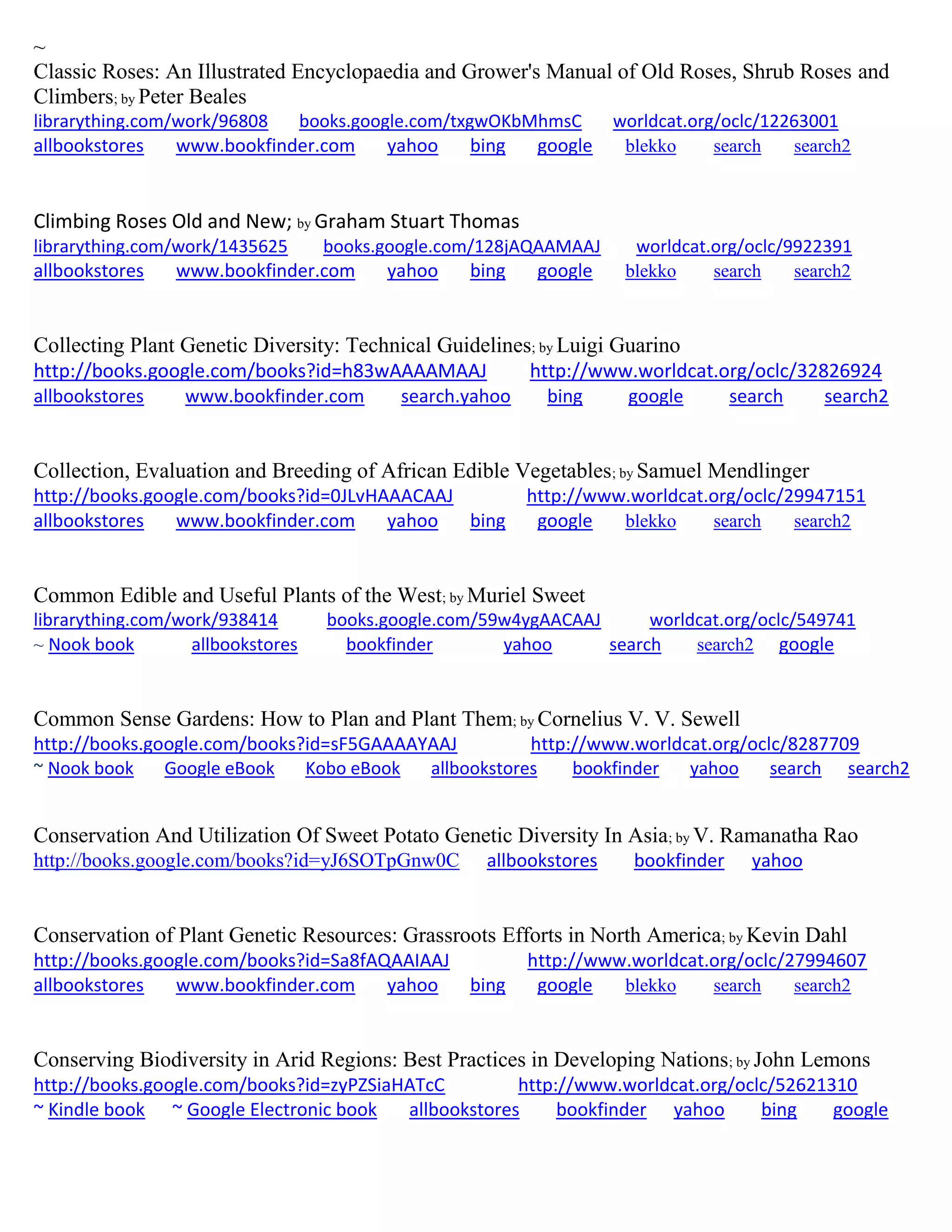 ~
Classic Roses: An Illustrated Encyclopaedia and Grower's Manual of Old Roses, Shrub Roses and
Climbers; by Peter Beales
librarything.com/work/96808 books.google.com/txgwOKbMhmsC worldcat.org/oclc/12263001
allbookstores www.bookfinder.com yahoo bing google blekko search search2
Climbing Roses Old and New; by Graham Stuart Thomas
librarything.com/work/1435625 books.google.com/128jAQAAMAAJ worldcat.org/oclc/9922391
allbookstores www.bookfinder.com yahoo bing google blekko search search2
Collecting Plant Genetic Diversity: Technical Guidelines; by Luigi Guarino
http://books.google.com/books?id=h83wAAAAMAAJ http://www.worldcat.org/oclc/32826924
allbookstores www.bookfinder.com search.yahoo bing google search search2
Collection, Evaluation and Breeding of African Edible Vegetables; by Samuel Mendlinger
http://books.google.com/books?id=0JLvHAAACAAJ http://www.worldcat.org/oclc/29947151
allbookstores www.bookfinder.com yahoo bing google blekko search search2
Common Edible and Useful Plants of the West; by Muriel Sweet
librarything.com/work/938414 books.google.com/59w4ygAACAAJ worldcat.org/oclc/549741
~ Nook book allbookstores bookfinder yahoo search search2 google
Common Sense Gardens: How to Plan and Plant Them; by Cornelius V. V. Sewell
http://books.google.com/books?id=sF5GAAAAYAAJ http://www.worldcat.org/oclc/8287709
~ Nook book Google eBook Kobo eBook allbookstores bookfinder yahoo search search2
Conservation And Utilization Of Sweet Potato Genetic Diversity In Asia; by V. Ramanatha Rao
http://books.google.com/books?id=yJ6SOTpGnw0C allbookstores bookfinder yahoo
Conservation of Plant Genetic Resources: Grassroots Efforts in North America; by Kevin Dahl
http://books.google.com/books?id=Sa8fAQAAIAAJ http://www.worldcat.org/oclc/27994607
allbookstores www.bookfinder.com yahoo bing google blekko search search2
Conserving Biodiversity in Arid Regions: Best Practices in Developing Nations; by John Lemons
http://books.google.com/books?id=zyPZSiaHATcC http://www.worldcat.org/oclc/52621310
~ Kindle book ~ Google Electronic book allbookstores bookfinder yahoo bing google
 
