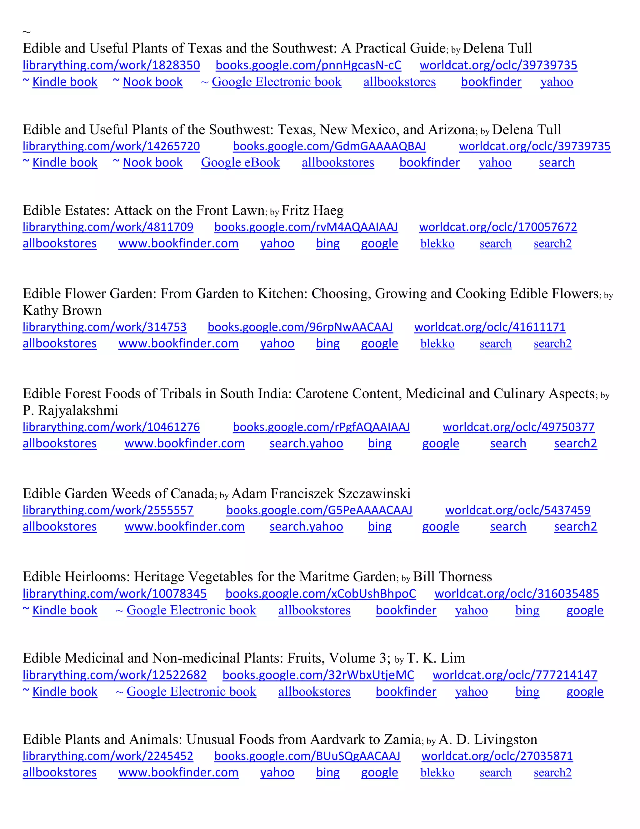 ~
Edible and Useful Plants of Texas and the Southwest: A Practical Guide; by Delena Tull
librarything.com/work/1828350 books.google.com/pnnHgcasN-cC worldcat.org/oclc/39739735
~ Kindle book ~ Nook book ~ Google Electronic book allbookstores bookfinder yahoo
Edible and Useful Plants of the Southwest: Texas, New Mexico, and Arizona; by Delena Tull
librarything.com/work/14265720 books.google.com/GdmGAAAAQBAJ worldcat.org/oclc/39739735
~ Kindle book ~ Nook book Google eBook allbookstores bookfinder yahoo search
Edible Estates: Attack on the Front Lawn; by Fritz Haeg
librarything.com/work/4811709 books.google.com/rvM4AQAAIAAJ worldcat.org/oclc/170057672
allbookstores www.bookfinder.com yahoo bing google blekko search search2
Edible Flower Garden: From Garden to Kitchen: Choosing, Growing and Cooking Edible Flowers; by
Kathy Brown
librarything.com/work/314753 books.google.com/96rpNwAACAAJ worldcat.org/oclc/41611171
allbookstores www.bookfinder.com yahoo bing google blekko search search2
Edible Forest Foods of Tribals in South India: Carotene Content, Medicinal and Culinary Aspects; by
P. Rajyalakshmi
librarything.com/work/10461276 books.google.com/rPgfAQAAIAAJ worldcat.org/oclc/49750377
allbookstores www.bookfinder.com search.yahoo bing google search search2
Edible Garden Weeds of Canada; by Adam Franciszek Szczawinski
librarything.com/work/2555557 books.google.com/G5PeAAAACAAJ worldcat.org/oclc/5437459
allbookstores www.bookfinder.com search.yahoo bing google search search2
Edible Heirlooms: Heritage Vegetables for the Maritme Garden; by Bill Thorness
librarything.com/work/10078345 books.google.com/xCobUshBhpoC worldcat.org/oclc/316035485
~ Kindle book ~ Google Electronic book allbookstores bookfinder yahoo bing google
Edible Medicinal and Non-medicinal Plants: Fruits, Volume 3; by T. K. Lim
librarything.com/work/12522682 books.google.com/32rWbxUtjeMC worldcat.org/oclc/777214147
~ Kindle book ~ Google Electronic book allbookstores bookfinder yahoo bing google
Edible Plants and Animals: Unusual Foods from Aardvark to Zamia; by A. D. Livingston
librarything.com/work/2245452 books.google.com/BUuSQgAACAAJ worldcat.org/oclc/27035871
allbookstores www.bookfinder.com yahoo bing google blekko search search2
 