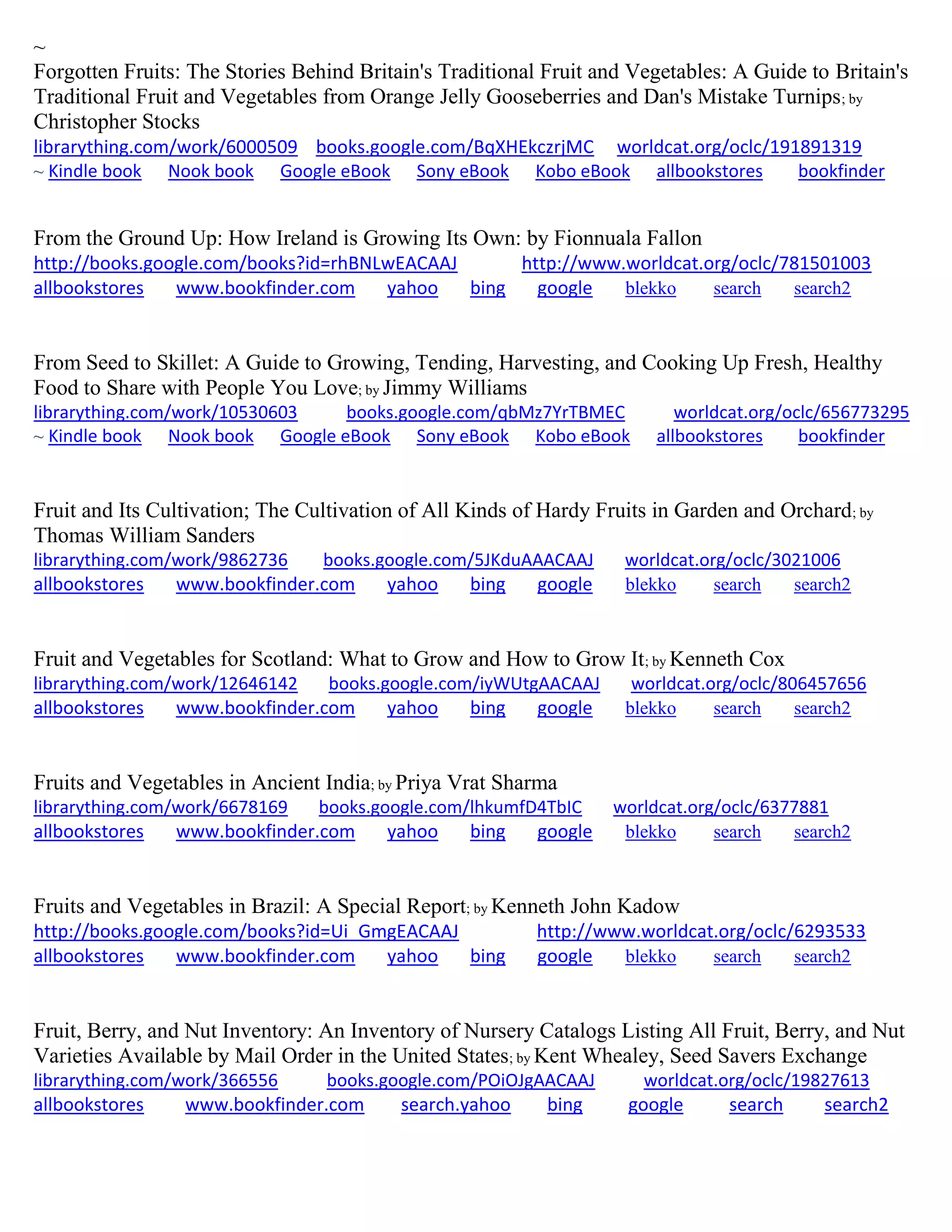 ~
Forgotten Fruits: The Stories Behind Britain's Traditional Fruit and Vegetables: A Guide to Britain's
Traditional Fruit and Vegetables from Orange Jelly Gooseberries and Dan's Mistake Turnips; by
Christopher Stocks
librarything.com/work/6000509 books.google.com/BqXHEkczrjMC worldcat.org/oclc/191891319
~ Kindle book Nook book Google eBook Sony eBook Kobo eBook allbookstores bookfinder
From the Ground Up: How Ireland is Growing Its Own: by Fionnuala Fallon
http://books.google.com/books?id=rhBNLwEACAAJ http://www.worldcat.org/oclc/781501003
allbookstores www.bookfinder.com yahoo bing google blekko search search2
From Seed to Skillet: A Guide to Growing, Tending, Harvesting, and Cooking Up Fresh, Healthy
Food to Share with People You Love; by Jimmy Williams
librarything.com/work/10530603 books.google.com/qbMz7YrTBMEC worldcat.org/oclc/656773295
~ Kindle book Nook book Google eBook Sony eBook Kobo eBook allbookstores bookfinder
Fruit and Its Cultivation; The Cultivation of All Kinds of Hardy Fruits in Garden and Orchard; by
Thomas William Sanders
librarything.com/work/9862736 books.google.com/5JKduAAACAAJ worldcat.org/oclc/3021006
allbookstores www.bookfinder.com yahoo bing google blekko search search2
Fruit and Vegetables for Scotland: What to Grow and How to Grow It; by Kenneth Cox
librarything.com/work/12646142 books.google.com/iyWUtgAACAAJ worldcat.org/oclc/806457656
allbookstores www.bookfinder.com yahoo bing google blekko search search2
Fruits and Vegetables in Ancient India; by Priya Vrat Sharma
librarything.com/work/6678169 books.google.com/lhkumfD4TbIC worldcat.org/oclc/6377881
allbookstores www.bookfinder.com yahoo bing google blekko search search2
Fruits and Vegetables in Brazil: A Special Report; by Kenneth John Kadow
http://books.google.com/books?id=Ui_GmgEACAAJ http://www.worldcat.org/oclc/6293533
allbookstores www.bookfinder.com yahoo bing google blekko search search2
Fruit, Berry, and Nut Inventory: An Inventory of Nursery Catalogs Listing All Fruit, Berry, and Nut
Varieties Available by Mail Order in the United States; by Kent Whealey, Seed Savers Exchange
librarything.com/work/366556 books.google.com/POiOJgAACAAJ worldcat.org/oclc/19827613
allbookstores www.bookfinder.com search.yahoo bing google search search2
 