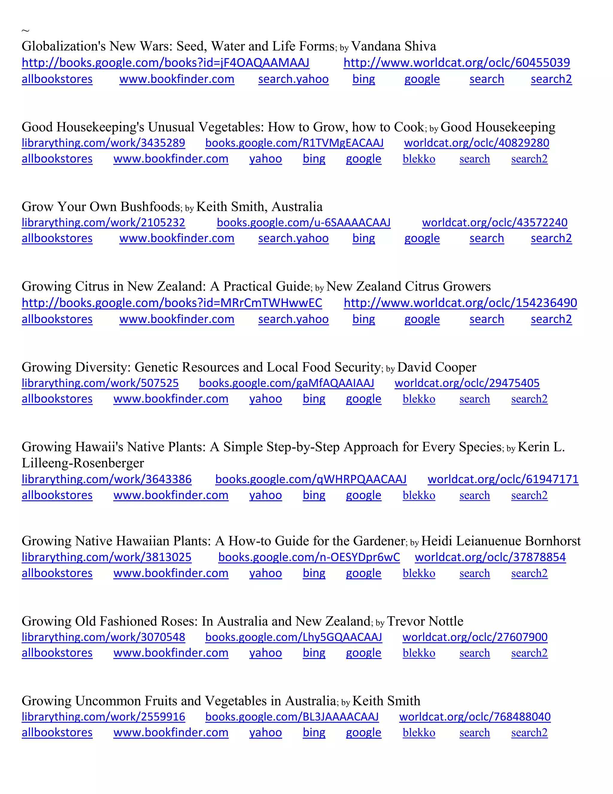 ~
Globalization's New Wars: Seed, Water and Life Forms; by Vandana Shiva
http://books.google.com/books?id=jF4OAQAAMAAJ http://www.worldcat.org/oclc/60455039
allbookstores www.bookfinder.com search.yahoo bing google search search2
Good Housekeeping's Unusual Vegetables: How to Grow, how to Cook; by Good Housekeeping
librarything.com/work/3435289 books.google.com/R1TVMgEACAAJ worldcat.org/oclc/40829280
allbookstores www.bookfinder.com yahoo bing google blekko search search2
Grow Your Own Bushfoods; by Keith Smith, Australia
librarything.com/work/2105232 books.google.com/u-6SAAAACAAJ worldcat.org/oclc/43572240
allbookstores www.bookfinder.com search.yahoo bing google search search2
Growing Citrus in New Zealand: A Practical Guide; by New Zealand Citrus Growers
http://books.google.com/books?id=MRrCmTWHwwEC http://www.worldcat.org/oclc/154236490
allbookstores www.bookfinder.com search.yahoo bing google search search2
Growing Diversity: Genetic Resources and Local Food Security; by David Cooper
librarything.com/work/507525 books.google.com/gaMfAQAAIAAJ worldcat.org/oclc/29475405
allbookstores www.bookfinder.com yahoo bing google blekko search search2
Growing Hawaii's Native Plants: A Simple Step-by-Step Approach for Every Species; by Kerin L.
Lilleeng-Rosenberger
librarything.com/work/3643386 books.google.com/qWHRPQAACAAJ worldcat.org/oclc/61947171
allbookstores www.bookfinder.com yahoo bing google blekko search search2
Growing Native Hawaiian Plants: A How-to Guide for the Gardener; by Heidi Leianuenue Bornhorst
librarything.com/work/3813025 books.google.com/n-OESYDpr6wC worldcat.org/oclc/37878854
allbookstores www.bookfinder.com yahoo bing google blekko search search2
Growing Old Fashioned Roses: In Australia and New Zealand; by Trevor Nottle
librarything.com/work/3070548 books.google.com/Lhy5GQAACAAJ worldcat.org/oclc/27607900
allbookstores www.bookfinder.com yahoo bing google blekko search search2
Growing Uncommon Fruits and Vegetables in Australia; by Keith Smith
librarything.com/work/2559916 books.google.com/BL3JAAAACAAJ worldcat.org/oclc/768488040
allbookstores www.bookfinder.com yahoo bing google blekko search search2
 