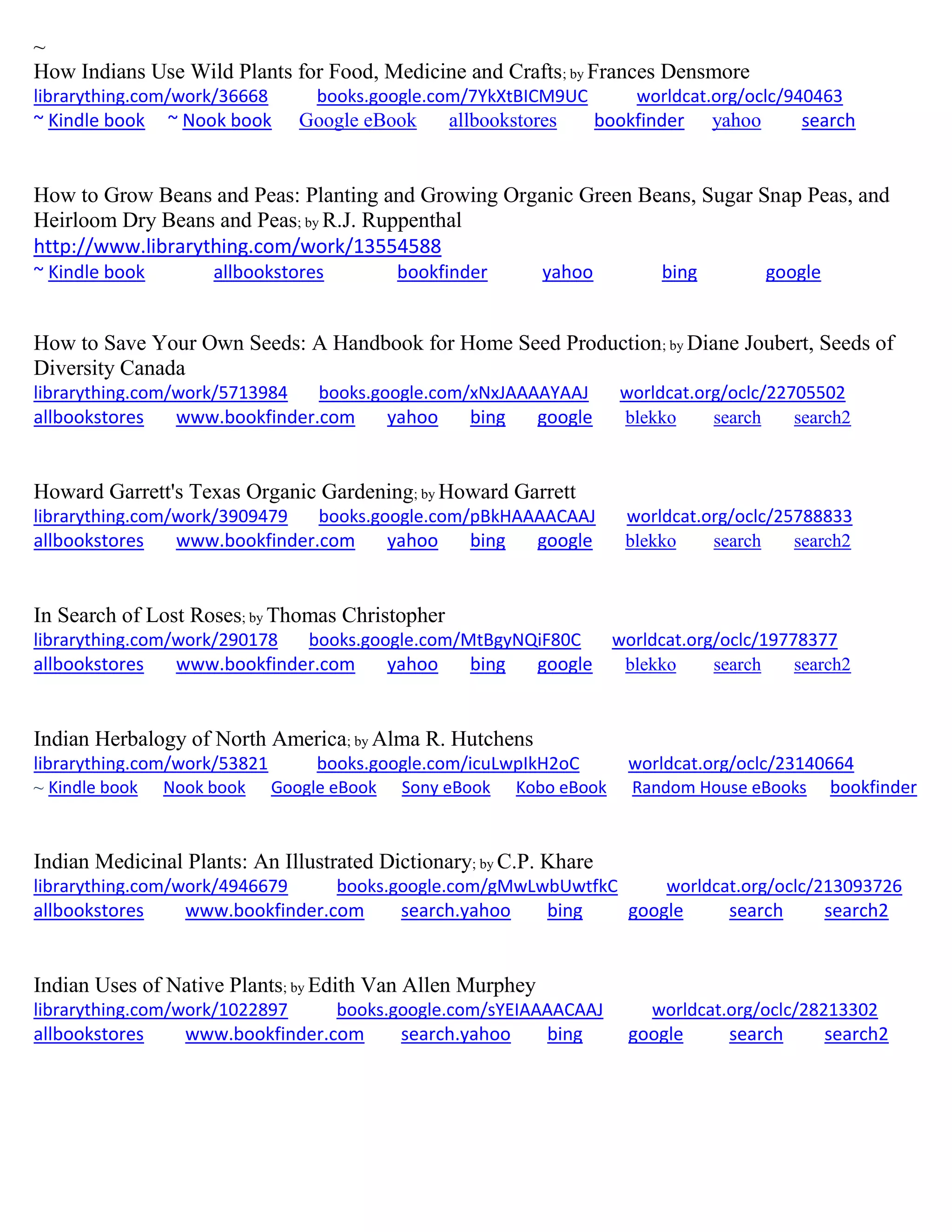 ~
How Indians Use Wild Plants for Food, Medicine and Crafts; by Frances Densmore
librarything.com/work/36668 books.google.com/7YkXtBICM9UC worldcat.org/oclc/940463
~ Kindle book ~ Nook book Google eBook allbookstores bookfinder yahoo search
How to Grow Beans and Peas: Planting and Growing Organic Green Beans, Sugar Snap Peas, and
Heirloom Dry Beans and Peas; by R.J. Ruppenthal
http://www.librarything.com/work/13554588
~ Kindle book allbookstores bookfinder yahoo bing google
How to Save Your Own Seeds: A Handbook for Home Seed Production; by Diane Joubert, Seeds of
Diversity Canada
librarything.com/work/5713984 books.google.com/xNxJAAAAYAAJ worldcat.org/oclc/22705502
allbookstores www.bookfinder.com yahoo bing google blekko search search2
Howard Garrett's Texas Organic Gardening; by Howard Garrett
librarything.com/work/3909479 books.google.com/pBkHAAAACAAJ worldcat.org/oclc/25788833
allbookstores www.bookfinder.com yahoo bing google blekko search search2
In Search of Lost Roses; by Thomas Christopher
librarything.com/work/290178 books.google.com/MtBgyNQiF80C worldcat.org/oclc/19778377
allbookstores www.bookfinder.com yahoo bing google blekko search search2
Indian Herbalogy of North America; by Alma R. Hutchens
librarything.com/work/53821 books.google.com/icuLwpIkH2oC worldcat.org/oclc/23140664
~ Kindle book Nook book Google eBook Sony eBook Kobo eBook Random House eBooks bookfinder
Indian Medicinal Plants: An Illustrated Dictionary; by C.P. Khare
librarything.com/work/4946679 books.google.com/gMwLwbUwtfkC worldcat.org/oclc/213093726
allbookstores www.bookfinder.com search.yahoo bing google search search2
Indian Uses of Native Plants; by Edith Van Allen Murphey
librarything.com/work/1022897 books.google.com/sYEIAAAACAAJ worldcat.org/oclc/28213302
allbookstores www.bookfinder.com search.yahoo bing google search search2
 