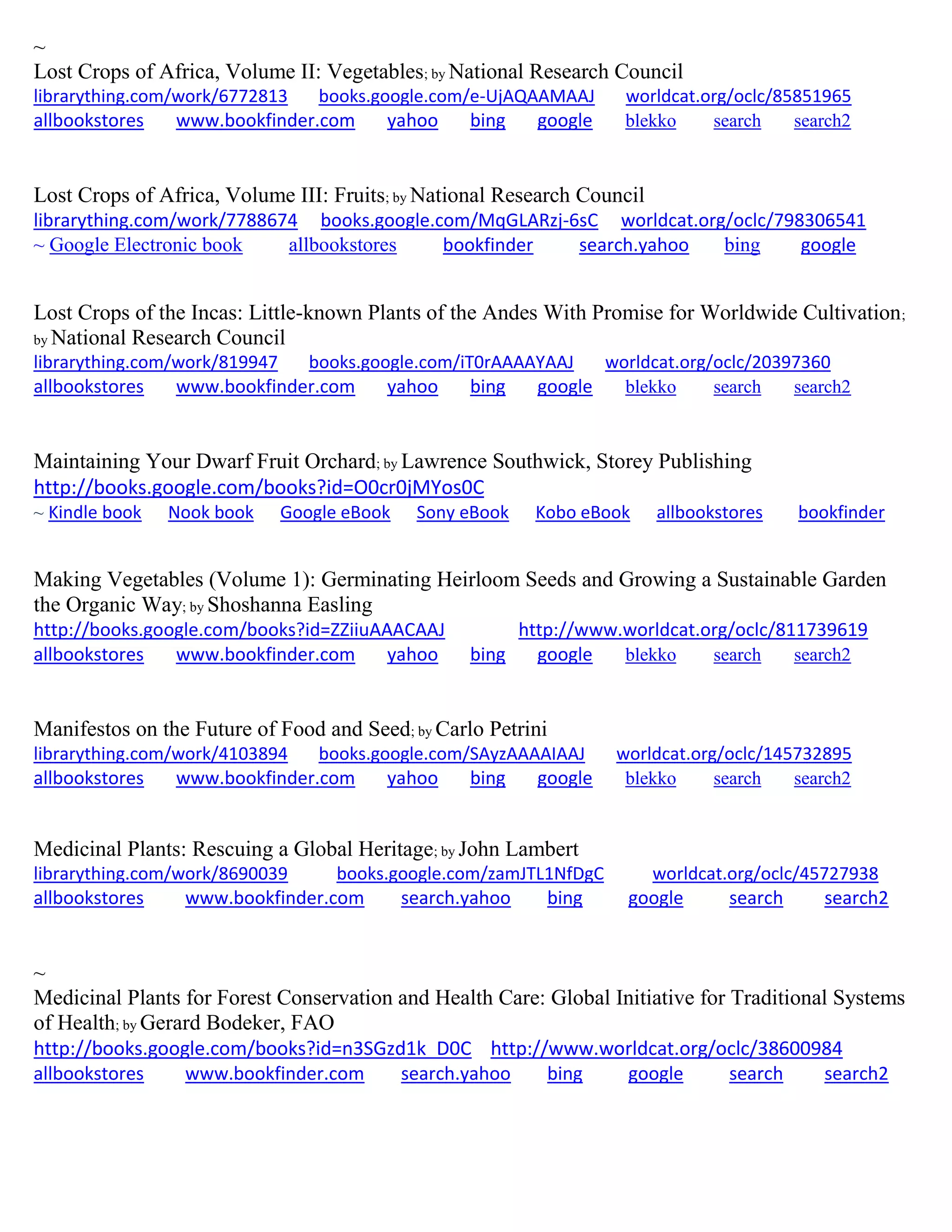 ~
Lost Crops of Africa, Volume II: Vegetables; by National Research Council
librarything.com/work/6772813 books.google.com/e-UjAQAAMAAJ worldcat.org/oclc/85851965
allbookstores www.bookfinder.com yahoo bing google blekko search search2
Lost Crops of Africa, Volume III: Fruits; by National Research Council
librarything.com/work/7788674 books.google.com/MqGLARzj-6sC worldcat.org/oclc/798306541
~ Google Electronic book allbookstores bookfinder search.yahoo bing google
Lost Crops of the Incas: Little-known Plants of the Andes With Promise for Worldwide Cultivation;
by National Research Council
librarything.com/work/819947 books.google.com/iT0rAAAAYAAJ worldcat.org/oclc/20397360
allbookstores www.bookfinder.com yahoo bing google blekko search search2
Maintaining Your Dwarf Fruit Orchard; by Lawrence Southwick, Storey Publishing
http://books.google.com/books?id=O0cr0jMYos0C
~ Kindle book Nook book Google eBook Sony eBook Kobo eBook allbookstores bookfinder
Making Vegetables (Volume 1): Germinating Heirloom Seeds and Growing a Sustainable Garden
the Organic Way; by Shoshanna Easling
http://books.google.com/books?id=ZZiiuAAACAAJ http://www.worldcat.org/oclc/811739619
allbookstores www.bookfinder.com yahoo bing google blekko search search2
Manifestos on the Future of Food and Seed; by Carlo Petrini
librarything.com/work/4103894 books.google.com/SAyzAAAAIAAJ worldcat.org/oclc/145732895
allbookstores www.bookfinder.com yahoo bing google blekko search search2
Medicinal Plants: Rescuing a Global Heritage; by John Lambert
librarything.com/work/8690039 books.google.com/zamJTL1NfDgC worldcat.org/oclc/45727938
allbookstores www.bookfinder.com search.yahoo bing google search search2
~
Medicinal Plants for Forest Conservation and Health Care: Global Initiative for Traditional Systems
of Health; by Gerard Bodeker, FAO
http://books.google.com/books?id=n3SGzd1k_D0C http://www.worldcat.org/oclc/38600984
allbookstores www.bookfinder.com search.yahoo bing google search search2
 