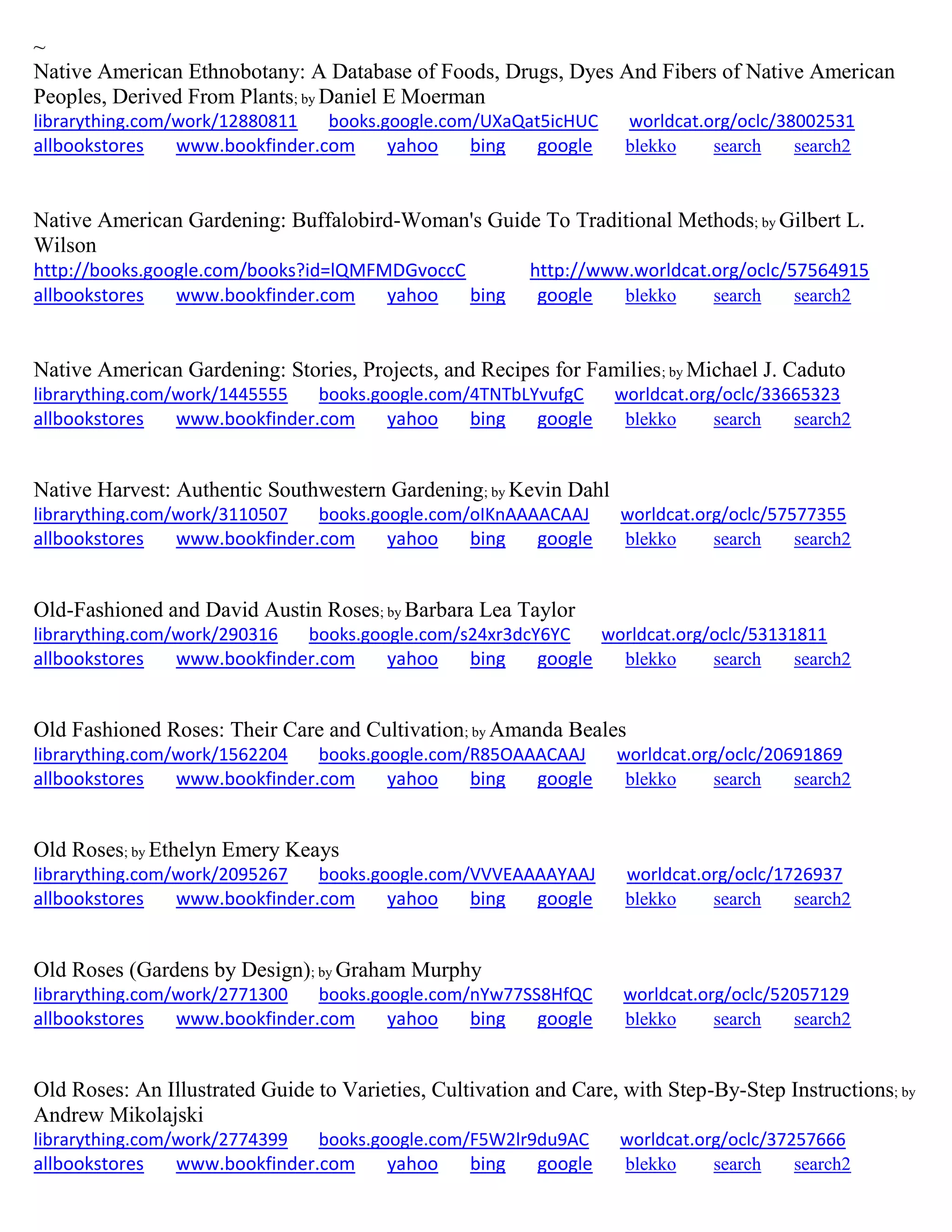 ~
Native American Ethnobotany: A Database of Foods, Drugs, Dyes And Fibers of Native American
Peoples, Derived From Plants; by Daniel E Moerman
librarything.com/work/12880811 books.google.com/UXaQat5icHUC worldcat.org/oclc/38002531
allbookstores www.bookfinder.com yahoo bing google blekko search search2
Native American Gardening: Buffalobird-Woman's Guide To Traditional Methods; by Gilbert L.
Wilson
http://books.google.com/books?id=lQMFMDGvoccC http://www.worldcat.org/oclc/57564915
allbookstores www.bookfinder.com yahoo bing google blekko search search2
Native American Gardening: Stories, Projects, and Recipes for Families; by Michael J. Caduto
librarything.com/work/1445555 books.google.com/4TNTbLYvufgC worldcat.org/oclc/33665323
allbookstores www.bookfinder.com yahoo bing google blekko search search2
Native Harvest: Authentic Southwestern Gardening; by Kevin Dahl
librarything.com/work/3110507 books.google.com/oIKnAAAACAAJ worldcat.org/oclc/57577355
allbookstores www.bookfinder.com yahoo bing google blekko search search2
Old-Fashioned and David Austin Roses; by Barbara Lea Taylor
librarything.com/work/290316 books.google.com/s24xr3dcY6YC worldcat.org/oclc/53131811
allbookstores www.bookfinder.com yahoo bing google blekko search search2
Old Fashioned Roses: Their Care and Cultivation; by Amanda Beales
librarything.com/work/1562204 books.google.com/R85OAAACAAJ worldcat.org/oclc/20691869
allbookstores www.bookfinder.com yahoo bing google blekko search search2
Old Roses; by Ethelyn Emery Keays
librarything.com/work/2095267 books.google.com/VVVEAAAAYAAJ worldcat.org/oclc/1726937
allbookstores www.bookfinder.com yahoo bing google blekko search search2
Old Roses (Gardens by Design); by Graham Murphy
librarything.com/work/2771300 books.google.com/nYw77SS8HfQC worldcat.org/oclc/52057129
allbookstores www.bookfinder.com yahoo bing google blekko search search2
Old Roses: An Illustrated Guide to Varieties, Cultivation and Care, with Step-By-Step Instructions; by
Andrew Mikolajski
librarything.com/work/2774399 books.google.com/F5W2lr9du9AC worldcat.org/oclc/37257666
allbookstores www.bookfinder.com yahoo bing google blekko search search2
 