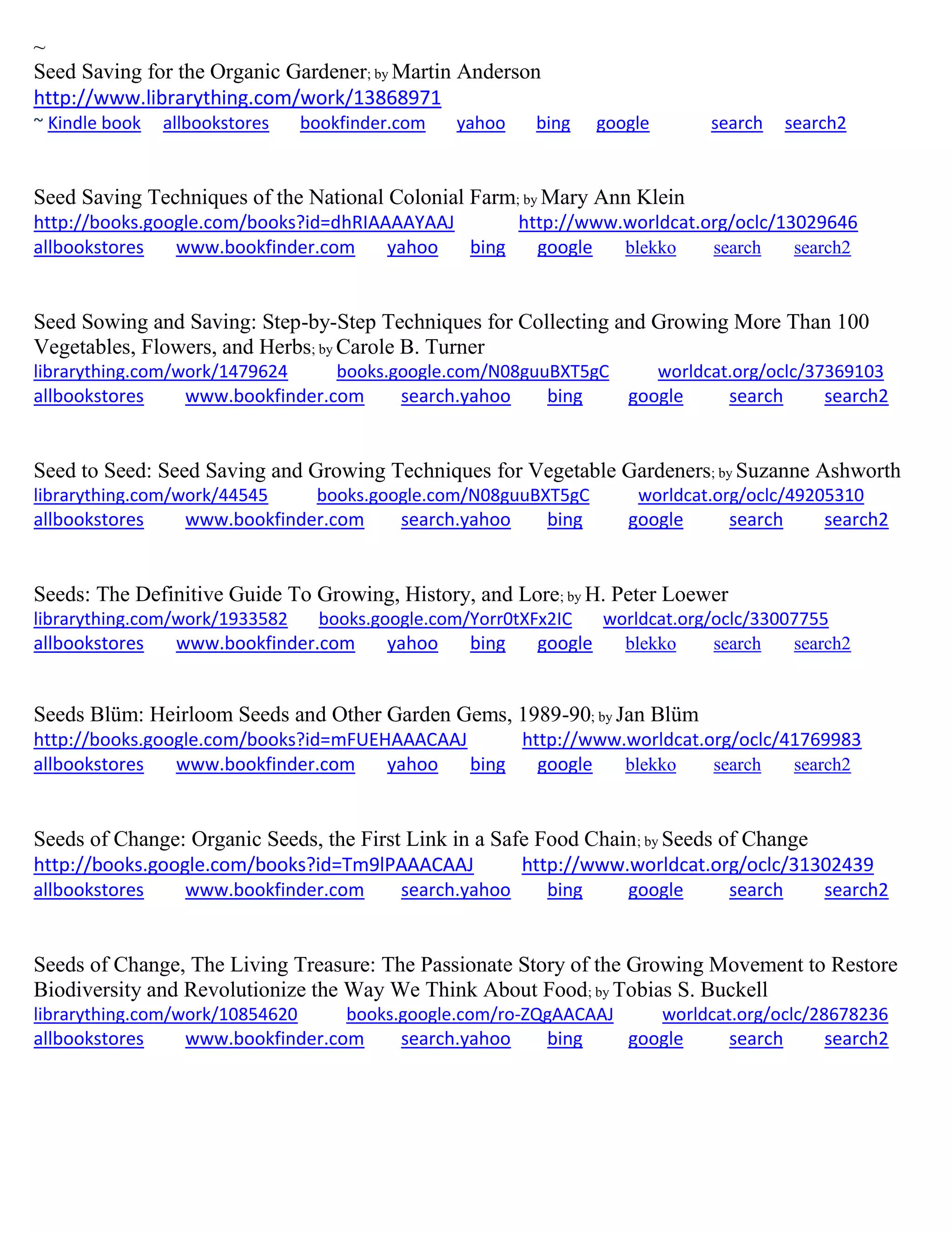~
Seed Saving for the Organic Gardener; by Martin Anderson
http://www.librarything.com/work/13868971
~ Kindle book allbookstores bookfinder.com yahoo bing google search search2
Seed Saving Techniques of the National Colonial Farm; by Mary Ann Klein
http://books.google.com/books?id=dhRIAAAAYAAJ http://www.worldcat.org/oclc/13029646
allbookstores www.bookfinder.com yahoo bing google blekko search search2
Seed Sowing and Saving: Step-by-Step Techniques for Collecting and Growing More Than 100
Vegetables, Flowers, and Herbs; by Carole B. Turner
librarything.com/work/1479624 books.google.com/N08guuBXT5gC worldcat.org/oclc/37369103
allbookstores www.bookfinder.com search.yahoo bing google search search2
Seed to Seed: Seed Saving and Growing Techniques for Vegetable Gardeners; by Suzanne Ashworth
librarything.com/work/44545 books.google.com/N08guuBXT5gC worldcat.org/oclc/49205310
allbookstores www.bookfinder.com search.yahoo bing google search search2
Seeds: The Definitive Guide To Growing, History, and Lore; by H. Peter Loewer
librarything.com/work/1933582 books.google.com/Yorr0tXFx2IC worldcat.org/oclc/33007755
allbookstores www.bookfinder.com yahoo bing google blekko search search2
Seeds Blüm: Heirloom Seeds and Other Garden Gems, 1989-90; by Jan Blüm
http://books.google.com/books?id=mFUEHAAACAAJ http://www.worldcat.org/oclc/41769983
allbookstores www.bookfinder.com yahoo bing google blekko search search2
Seeds of Change: Organic Seeds, the First Link in a Safe Food Chain; by Seeds of Change
http://books.google.com/books?id=Tm9lPAAACAAJ http://www.worldcat.org/oclc/31302439
allbookstores www.bookfinder.com search.yahoo bing google search search2
Seeds of Change, The Living Treasure: The Passionate Story of the Growing Movement to Restore
Biodiversity and Revolutionize the Way We Think About Food; by Tobias S. Buckell
librarything.com/work/10854620 books.google.com/ro-ZQgAACAAJ worldcat.org/oclc/28678236
allbookstores www.bookfinder.com search.yahoo bing google search search2
 