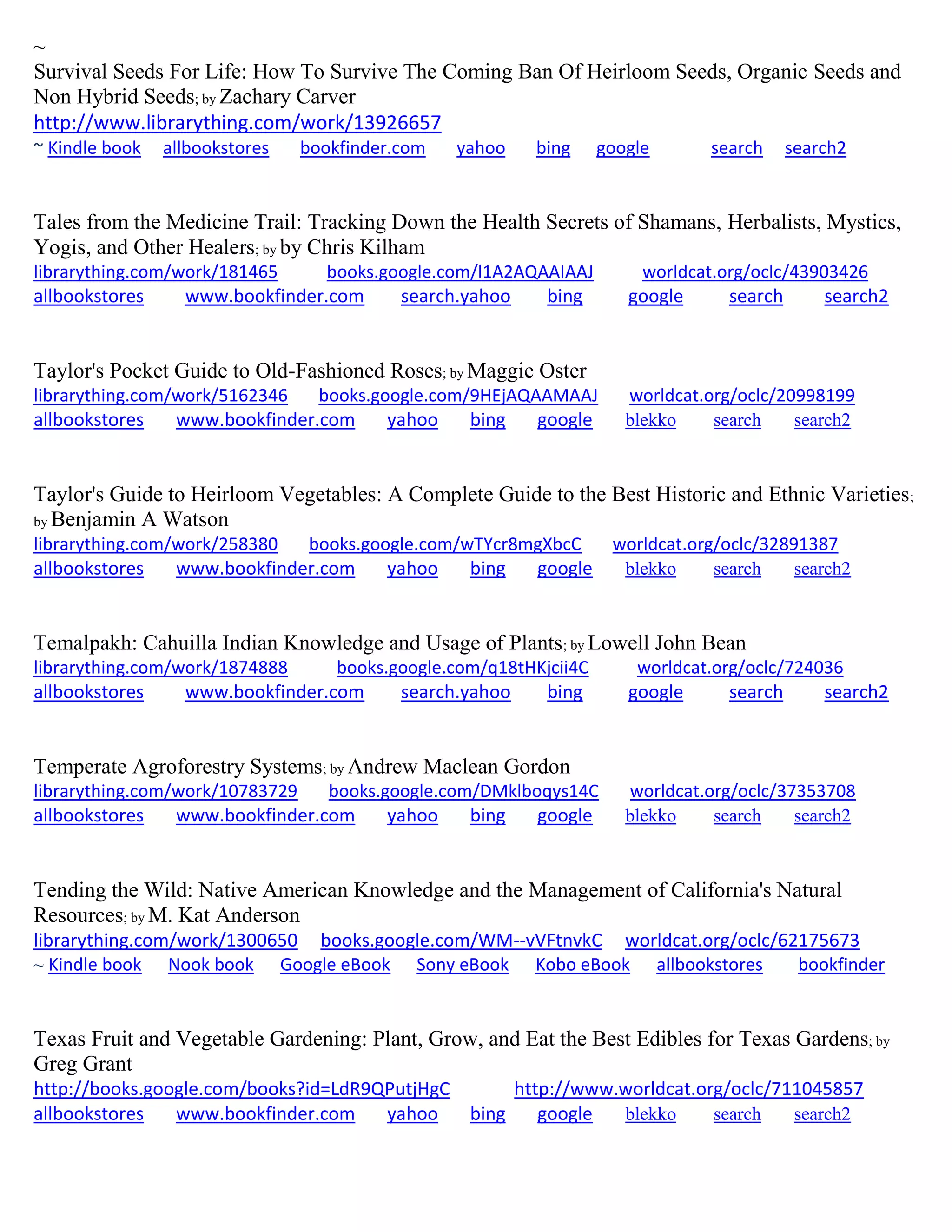 ~
Survival Seeds For Life: How To Survive The Coming Ban Of Heirloom Seeds, Organic Seeds and
Non Hybrid Seeds; by Zachary Carver
http://www.librarything.com/work/13926657
~ Kindle book allbookstores bookfinder.com yahoo bing google search search2
Tales from the Medicine Trail: Tracking Down the Health Secrets of Shamans, Herbalists, Mystics,
Yogis, and Other Healers; by by Chris Kilham
librarything.com/work/181465 books.google.com/l1A2AQAAIAAJ worldcat.org/oclc/43903426
allbookstores www.bookfinder.com search.yahoo bing google search search2
Taylor's Pocket Guide to Old-Fashioned Roses; by Maggie Oster
librarything.com/work/5162346 books.google.com/9HEjAQAAMAAJ worldcat.org/oclc/20998199
allbookstores www.bookfinder.com yahoo bing google blekko search search2
Taylor's Guide to Heirloom Vegetables: A Complete Guide to the Best Historic and Ethnic Varieties;
by Benjamin A Watson
librarything.com/work/258380 books.google.com/wTYcr8mgXbcC worldcat.org/oclc/32891387
allbookstores www.bookfinder.com yahoo bing google blekko search search2
Temalpakh: Cahuilla Indian Knowledge and Usage of Plants; by Lowell John Bean
librarything.com/work/1874888 books.google.com/q18tHKjcii4C worldcat.org/oclc/724036
allbookstores www.bookfinder.com search.yahoo bing google search search2
Temperate Agroforestry Systems; by Andrew Maclean Gordon
librarything.com/work/10783729 books.google.com/DMklboqys14C worldcat.org/oclc/37353708
allbookstores www.bookfinder.com yahoo bing google blekko search search2
Tending the Wild: Native American Knowledge and the Management of California's Natural
Resources; by M. Kat Anderson
librarything.com/work/1300650 books.google.com/WM--vVFtnvkC worldcat.org/oclc/62175673
~ Kindle book Nook book Google eBook Sony eBook Kobo eBook allbookstores bookfinder
Texas Fruit and Vegetable Gardening: Plant, Grow, and Eat the Best Edibles for Texas Gardens; by
Greg Grant
http://books.google.com/books?id=LdR9QPutjHgC http://www.worldcat.org/oclc/711045857
allbookstores www.bookfinder.com yahoo bing google blekko search search2
 