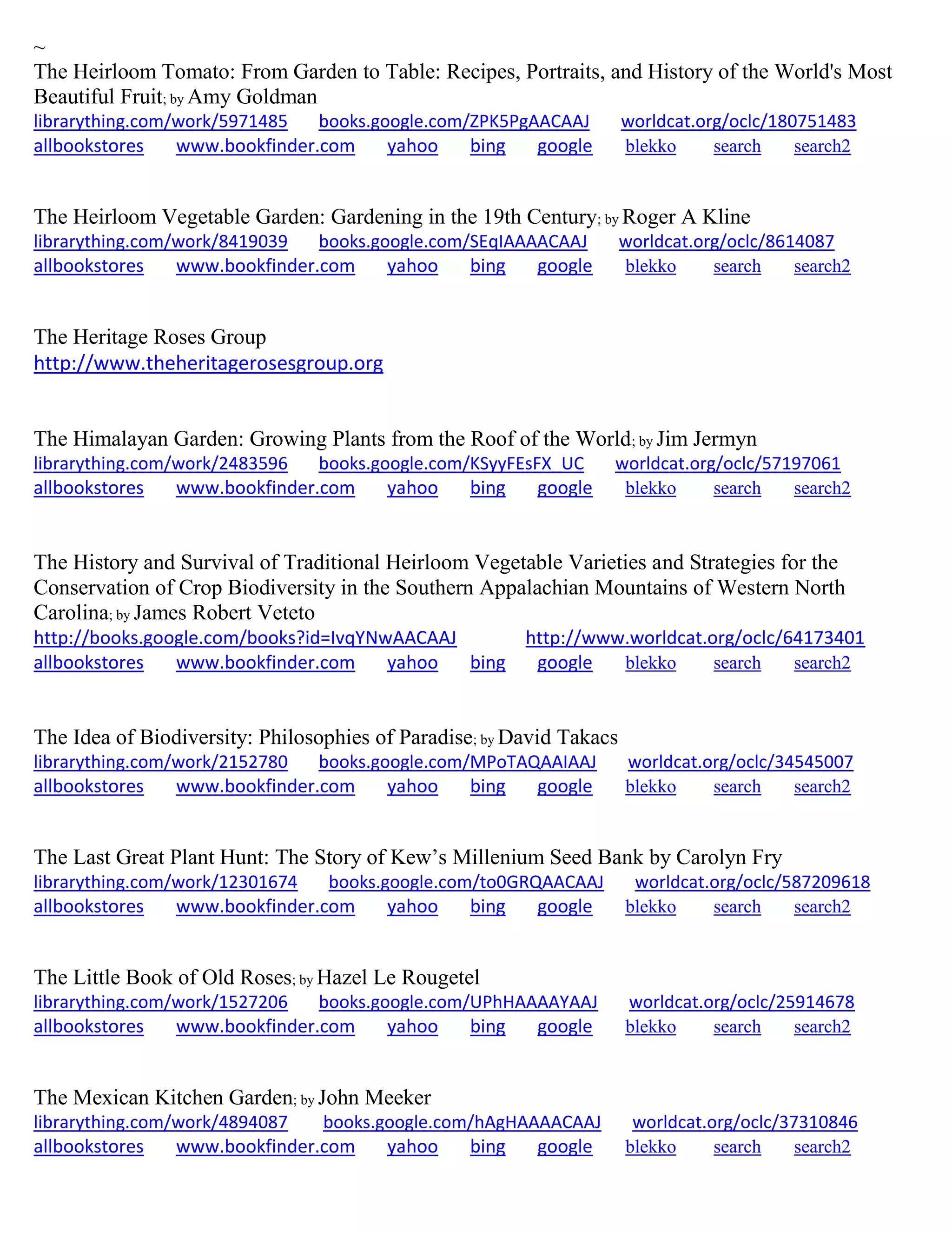 ~
The Heirloom Tomato: From Garden to Table: Recipes, Portraits, and History of the World's Most
Beautiful Fruit; by Amy Goldman
librarything.com/work/5971485 books.google.com/ZPK5PgAACAAJ worldcat.org/oclc/180751483
allbookstores www.bookfinder.com yahoo bing google blekko search search2
The Heirloom Vegetable Garden: Gardening in the 19th Century; by Roger A Kline
librarything.com/work/8419039 books.google.com/SEqIAAAACAAJ worldcat.org/oclc/8614087
allbookstores www.bookfinder.com yahoo bing google blekko search search2
The Heritage Roses Group
http://www.theheritagerosesgroup.org
The Himalayan Garden: Growing Plants from the Roof of the World; by Jim Jermyn
librarything.com/work/2483596 books.google.com/KSyyFEsFX_UC worldcat.org/oclc/57197061
allbookstores www.bookfinder.com yahoo bing google blekko search search2
The History and Survival of Traditional Heirloom Vegetable Varieties and Strategies for the
Conservation of Crop Biodiversity in the Southern Appalachian Mountains of Western North
Carolina; by James Robert Veteto
http://books.google.com/books?id=IvqYNwAACAAJ http://www.worldcat.org/oclc/64173401
allbookstores www.bookfinder.com yahoo bing google blekko search search2
The Idea of Biodiversity: Philosophies of Paradise; by David Takacs
librarything.com/work/2152780 books.google.com/MPoTAQAAIAAJ worldcat.org/oclc/34545007
allbookstores www.bookfinder.com yahoo bing google blekko search search2
The Last Great Plant Hunt: The Story of Kew’s Millenium Seed Bank by Carolyn Fry
librarything.com/work/12301674 books.google.com/to0GRQAACAAJ worldcat.org/oclc/587209618
allbookstores www.bookfinder.com yahoo bing google blekko search search2
The Little Book of Old Roses; by Hazel Le Rougetel
librarything.com/work/1527206 books.google.com/UPhHAAAAYAAJ worldcat.org/oclc/25914678
allbookstores www.bookfinder.com yahoo bing google blekko search search2
The Mexican Kitchen Garden; by John Meeker
librarything.com/work/4894087 books.google.com/hAgHAAAACAAJ worldcat.org/oclc/37310846
allbookstores www.bookfinder.com yahoo bing google blekko search search2
 
