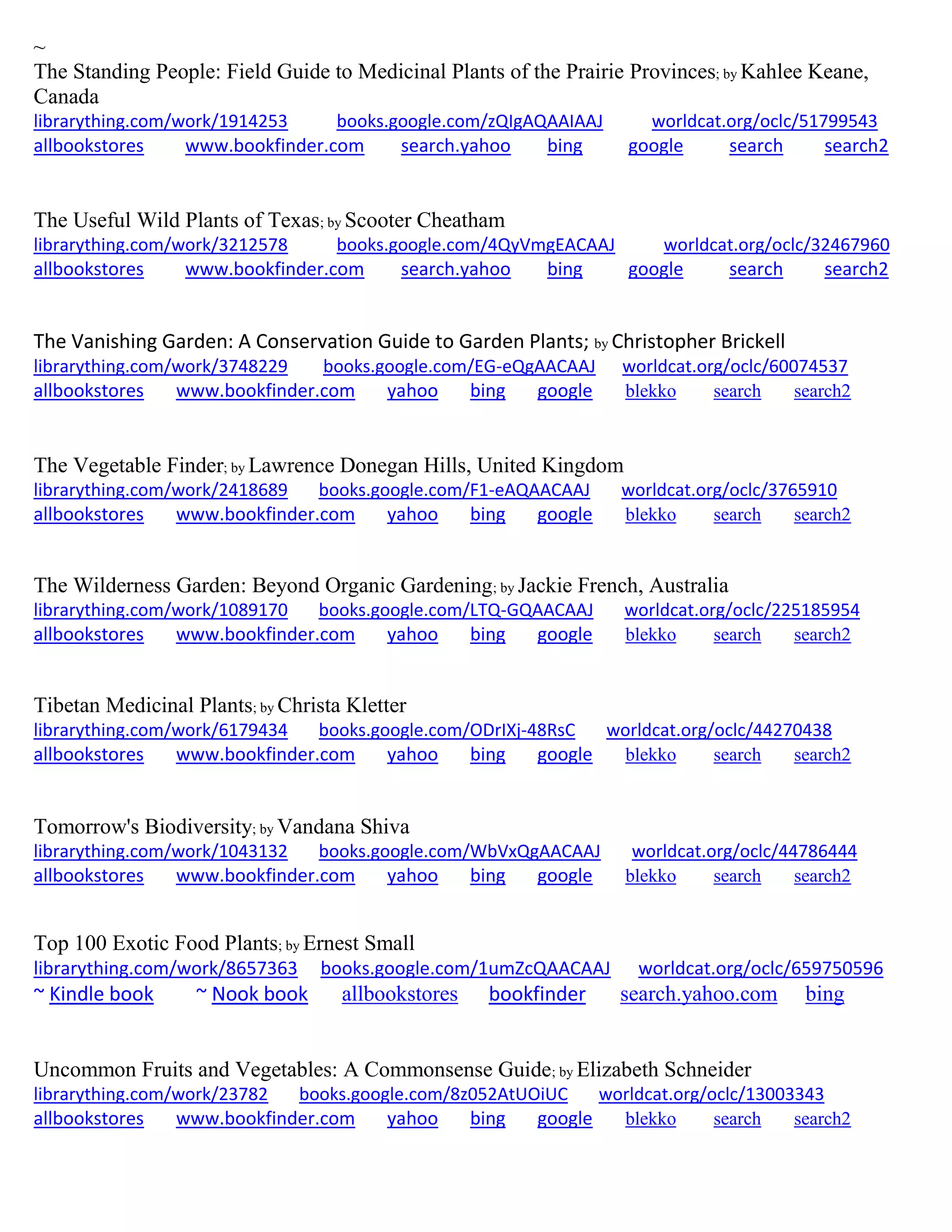 ~
The Standing People: Field Guide to Medicinal Plants of the Prairie Provinces; by Kahlee Keane,
Canada
librarything.com/work/1914253 books.google.com/zQIgAQAAIAAJ worldcat.org/oclc/51799543
allbookstores www.bookfinder.com search.yahoo bing google search search2
The Useful Wild Plants of Texas; by Scooter Cheatham
librarything.com/work/3212578 books.google.com/4QyVmgEACAAJ worldcat.org/oclc/32467960
allbookstores www.bookfinder.com search.yahoo bing google search search2
The Vanishing Garden: A Conservation Guide to Garden Plants; by Christopher Brickell
librarything.com/work/3748229 books.google.com/EG-eQgAACAAJ worldcat.org/oclc/60074537
allbookstores www.bookfinder.com yahoo bing google blekko search search2
The Vegetable Finder; by Lawrence Donegan Hills, United Kingdom
librarything.com/work/2418689 books.google.com/F1-eAQAACAAJ worldcat.org/oclc/3765910
allbookstores www.bookfinder.com yahoo bing google blekko search search2
The Wilderness Garden: Beyond Organic Gardening; by Jackie French, Australia
librarything.com/work/1089170 books.google.com/LTQ-GQAACAAJ worldcat.org/oclc/225185954
allbookstores www.bookfinder.com yahoo bing google blekko search search2
Tibetan Medicinal Plants; by Christa Kletter
librarything.com/work/6179434 books.google.com/ODrIXj-48RsC worldcat.org/oclc/44270438
allbookstores www.bookfinder.com yahoo bing google blekko search search2
Tomorrow's Biodiversity; by Vandana Shiva
librarything.com/work/1043132 books.google.com/WbVxQgAACAAJ worldcat.org/oclc/44786444
allbookstores www.bookfinder.com yahoo bing google blekko search search2
Top 100 Exotic Food Plants; by Ernest Small
librarything.com/work/8657363 books.google.com/1umZcQAACAAJ worldcat.org/oclc/659750596
~ Kindle book ~ Nook book allbookstores bookfinder search.yahoo.com bing
Uncommon Fruits and Vegetables: A Commonsense Guide; by Elizabeth Schneider
librarything.com/work/23782 books.google.com/8z052AtUOiUC worldcat.org/oclc/13003343
allbookstores www.bookfinder.com yahoo bing google blekko search search2
 