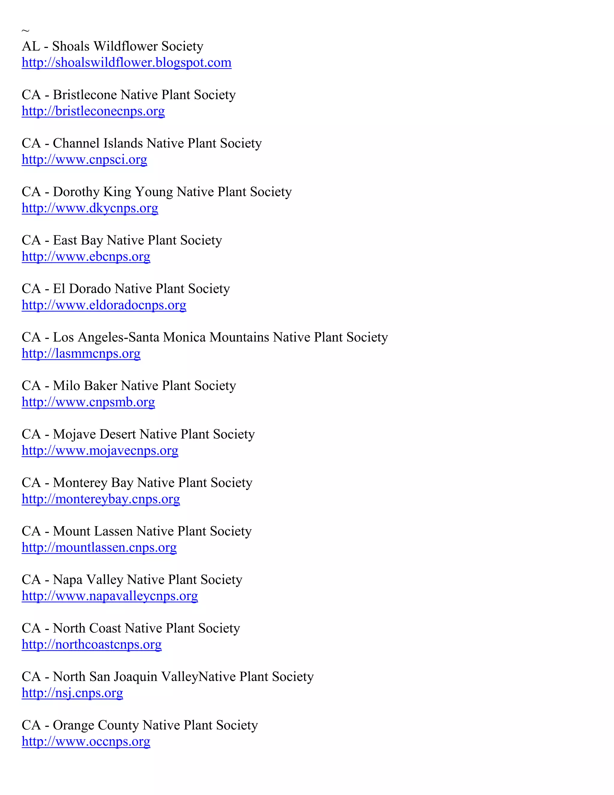 ~
AL - Shoals Wildflower Society
http://shoalswildflower.blogspot.com
CA - Bristlecone Native Plant Society
http://bristleconecnps.org
CA - Channel Islands Native Plant Society
http://www.cnpsci.org
CA - Dorothy King Young Native Plant Society
http://www.dkycnps.org
CA - East Bay Native Plant Society
http://www.ebcnps.org
CA - El Dorado Native Plant Society
http://www.eldoradocnps.org
CA - Los Angeles-Santa Monica Mountains Native Plant Society
http://lasmmcnps.org
CA - Milo Baker Native Plant Society
http://www.cnpsmb.org
CA - Mojave Desert Native Plant Society
http://www.mojavecnps.org
CA - Monterey Bay Native Plant Society
http://montereybay.cnps.org
CA - Mount Lassen Native Plant Society
http://mountlassen.cnps.org
CA - Napa Valley Native Plant Society
http://www.napavalleycnps.org
CA - North Coast Native Plant Society
http://northcoastcnps.org
CA - North San Joaquin ValleyNative Plant Society
http://nsj.cnps.org
CA - Orange County Native Plant Society
http://www.occnps.org
 