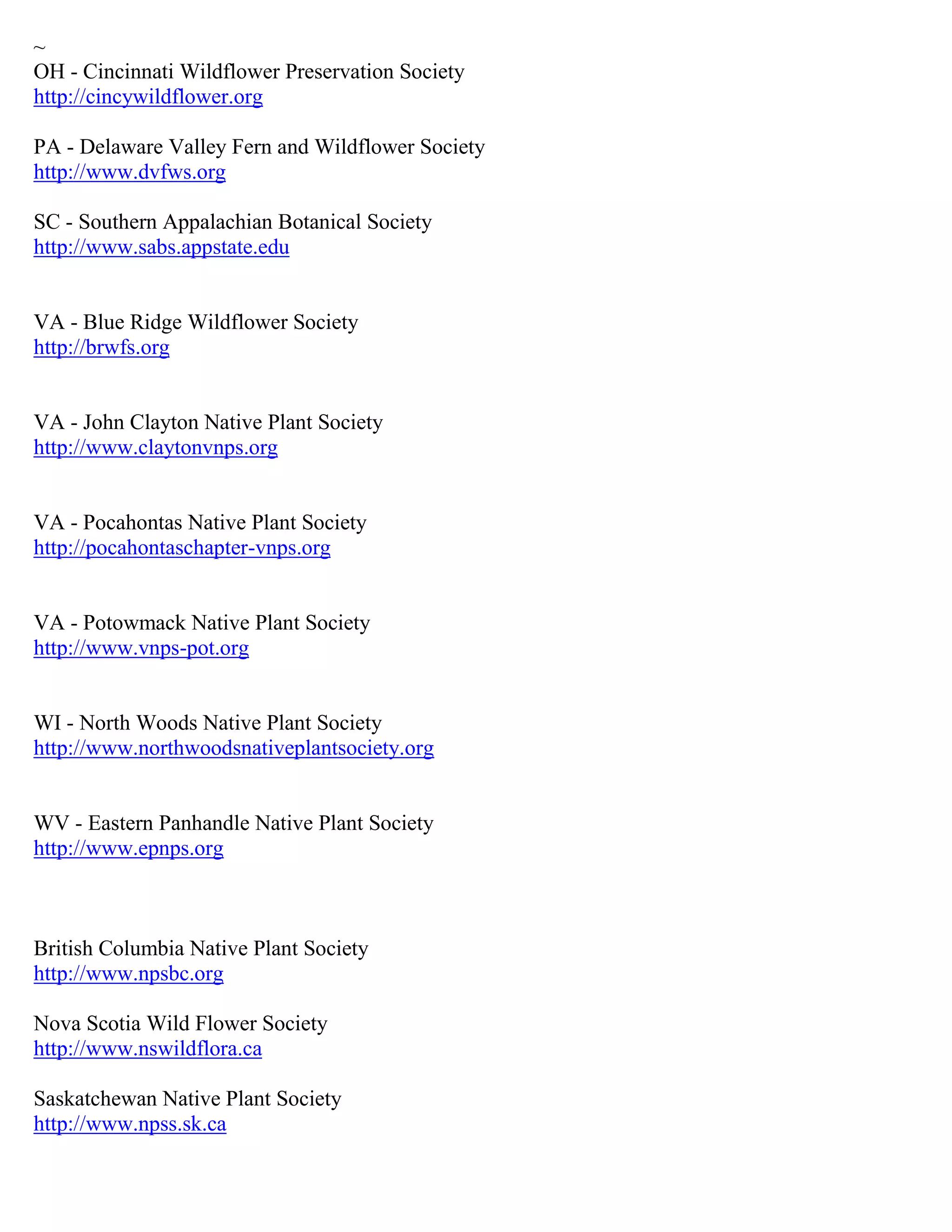 ~
OH - Cincinnati Wildflower Preservation Society
http://cincywildflower.org
PA - Delaware Valley Fern and Wildflower Society
http://www.dvfws.org
SC - Southern Appalachian Botanical Society
http://www.sabs.appstate.edu
VA - Blue Ridge Wildflower Society
http://brwfs.org
VA - John Clayton Native Plant Society
http://www.claytonvnps.org
VA - Pocahontas Native Plant Society
http://pocahontaschapter-vnps.org
VA - Potowmack Native Plant Society
http://www.vnps-pot.org
WI - North Woods Native Plant Society
http://www.northwoodsnativeplantsociety.org
WV - Eastern Panhandle Native Plant Society
http://www.epnps.org
British Columbia Native Plant Society
http://www.npsbc.org
Nova Scotia Wild Flower Society
http://www.nswildflora.ca
Saskatchewan Native Plant Society
http://www.npss.sk.ca
 