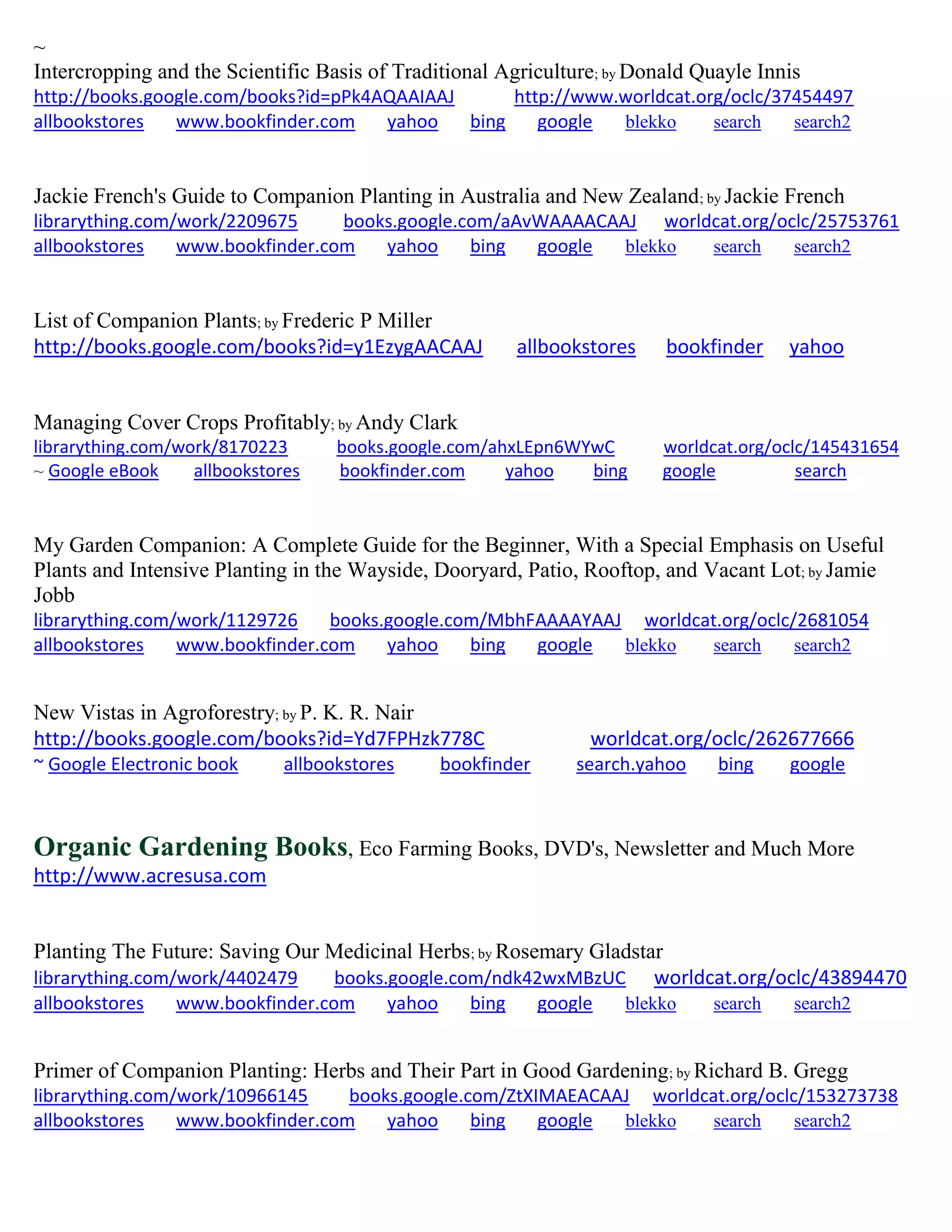 ~
Intercropping and the Scientific Basis of Traditional Agriculture; by Donald Quayle Innis
http://books.google.com/books?id=pPk4AQAAIAAJ http://www.worldcat.org/oclc/37454497
allbookstores www.bookfinder.com yahoo bing google blekko search search2
Jackie French's Guide to Companion Planting in Australia and New Zealand; by Jackie French
librarything.com/work/2209675 books.google.com/aAvWAAAACAAJ worldcat.org/oclc/25753761
allbookstores www.bookfinder.com yahoo bing google blekko search search2
List of Companion Plants; by Frederic P Miller
http://books.google.com/books?id=y1EzygAACAAJ allbookstores bookfinder yahoo
Managing Cover Crops Profitably; by Andy Clark
librarything.com/work/8170223 books.google.com/ahxLEpn6WYwC worldcat.org/oclc/145431654
~ Google eBook allbookstores bookfinder.com yahoo bing google search
My Garden Companion: A Complete Guide for the Beginner, With a Special Emphasis on Useful
Plants and Intensive Planting in the Wayside, Dooryard, Patio, Rooftop, and Vacant Lot; by Jamie
Jobb
librarything.com/work/1129726 books.google.com/MbhFAAAAYAAJ worldcat.org/oclc/2681054
allbookstores www.bookfinder.com yahoo bing google blekko search search2
New Vistas in Agroforestry; by P. K. R. Nair
http://books.google.com/books?id=Yd7FPHzk778C worldcat.org/oclc/262677666
~ Google Electronic book allbookstores bookfinder search.yahoo bing google
Organic Gardening Books, Eco Farming Books, DVD's, Newsletter and Much More
http://www.acresusa.com
Planting The Future: Saving Our Medicinal Herbs; by Rosemary Gladstar
librarything.com/work/4402479 books.google.com/ndk42wxMBzUC worldcat.org/oclc/43894470
allbookstores www.bookfinder.com yahoo bing google blekko search search2
Primer of Companion Planting: Herbs and Their Part in Good Gardening; by Richard B. Gregg
librarything.com/work/10966145 books.google.com/ZtXIMAEACAAJ worldcat.org/oclc/153273738
allbookstores www.bookfinder.com yahoo bing google blekko search search2
 