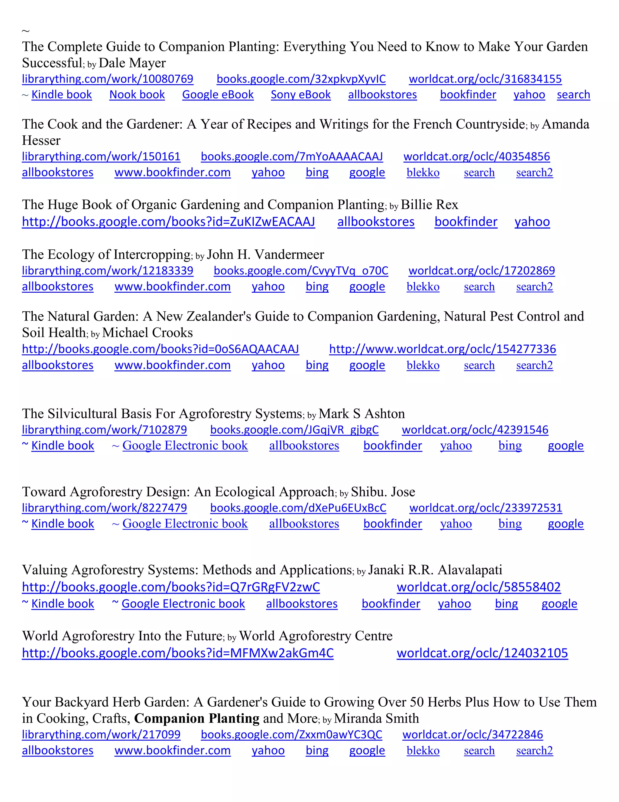 ~
The Complete Guide to Companion Planting: Everything You Need to Know to Make Your Garden
Successful; by Dale Mayer
librarything.com/work/10080769 books.google.com/32xpkvpXyvIC worldcat.org/oclc/316834155
~ Kindle book Nook book Google eBook Sony eBook allbookstores bookfinder yahoo search
The Cook and the Gardener: A Year of Recipes and Writings for the French Countryside; by Amanda
Hesser
librarything.com/work/150161 books.google.com/7mYoAAAACAAJ worldcat.org/oclc/40354856
allbookstores www.bookfinder.com yahoo bing google blekko search search2
The Huge Book of Organic Gardening and Companion Planting; by Billie Rex
http://books.google.com/books?id=ZuKIZwEACAAJ allbookstores bookfinder yahoo
The Ecology of Intercropping; by John H. Vandermeer
librarything.com/work/12183339 books.google.com/CvyyTVq_o70C worldcat.org/oclc/17202869
allbookstores www.bookfinder.com yahoo bing google blekko search search2
The Natural Garden: A New Zealander's Guide to Companion Gardening, Natural Pest Control and
Soil Health; by Michael Crooks
http://books.google.com/books?id=0oS6AQAACAAJ http://www.worldcat.org/oclc/154277336
allbookstores www.bookfinder.com yahoo bing google blekko search search2
The Silvicultural Basis For Agroforestry Systems; by Mark S Ashton
librarything.com/work/7102879 books.google.com/JGqjVR_gjbgC worldcat.org/oclc/42391546
~ Kindle book ~ Google Electronic book allbookstores bookfinder yahoo bing google
Toward Agroforestry Design: An Ecological Approach; by Shibu. Jose
librarything.com/work/8227479 books.google.com/dXePu6EUxBcC worldcat.org/oclc/233972531
~ Kindle book ~ Google Electronic book allbookstores bookfinder yahoo bing google
Valuing Agroforestry Systems: Methods and Applications; by Janaki R.R. Alavalapati
http://books.google.com/books?id=Q7rGRgFV2zwC worldcat.org/oclc/58558402
~ Kindle book ~ Google Electronic book allbookstores bookfinder yahoo bing google
World Agroforestry Into the Future; by World Agroforestry Centre
http://books.google.com/books?id=MFMXw2akGm4C worldcat.org/oclc/124032105
Your Backyard Herb Garden: A Gardener's Guide to Growing Over 50 Herbs Plus How to Use Them
in Cooking, Crafts, Companion Planting and More; by Miranda Smith
librarything.com/work/217099 books.google.com/Zxxm0awYC3QC worldcat.or/oclc/34722846
allbookstores www.bookfinder.com yahoo bing google blekko search search2
 
