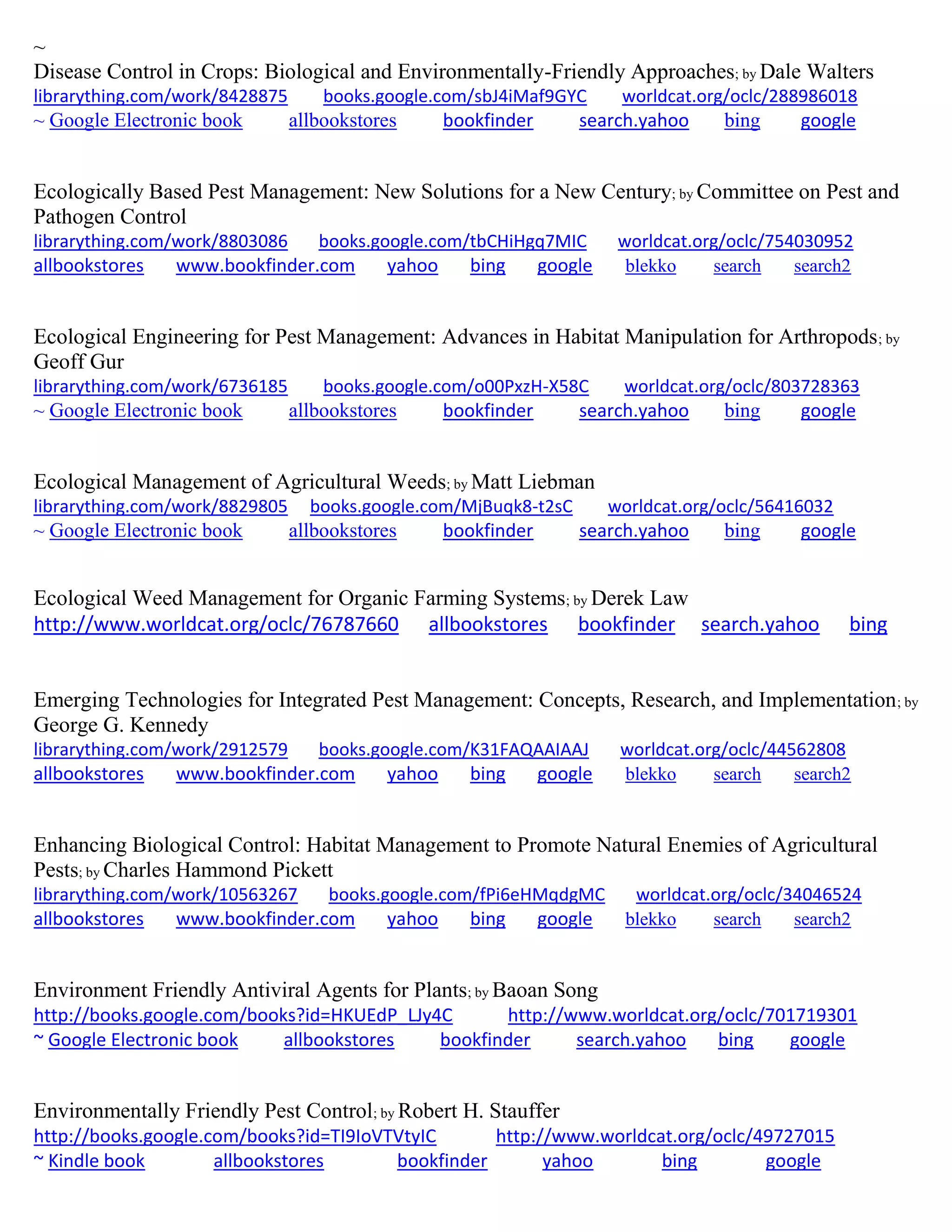 ~
Disease Control in Crops: Biological and Environmentally-Friendly Approaches; by Dale Walters
librarything.com/work/8428875 books.google.com/sbJ4iMaf9GYC worldcat.org/oclc/288986018
~ Google Electronic book allbookstores bookfinder search.yahoo bing google
Ecologically Based Pest Management: New Solutions for a New Century; by Committee on Pest and
Pathogen Control
librarything.com/work/8803086 books.google.com/tbCHiHgq7MIC worldcat.org/oclc/754030952
allbookstores www.bookfinder.com yahoo bing google blekko search search2
Ecological Engineering for Pest Management: Advances in Habitat Manipulation for Arthropods; by
Geoff Gur
librarything.com/work/6736185 books.google.com/o00PxzH-X58C worldcat.org/oclc/803728363
~ Google Electronic book allbookstores bookfinder search.yahoo bing google
Ecological Management of Agricultural Weeds; by Matt Liebman
librarything.com/work/8829805 books.google.com/MjBuqk8-t2sC worldcat.org/oclc/56416032
~ Google Electronic book allbookstores bookfinder search.yahoo bing google
Ecological Weed Management for Organic Farming Systems; by Derek Law
http://www.worldcat.org/oclc/76787660 allbookstores bookfinder search.yahoo bing
Emerging Technologies for Integrated Pest Management: Concepts, Research, and Implementation; by
George G. Kennedy
librarything.com/work/2912579 books.google.com/K31FAQAAIAAJ worldcat.org/oclc/44562808
allbookstores www.bookfinder.com yahoo bing google blekko search search2
Enhancing Biological Control: Habitat Management to Promote Natural Enemies of Agricultural
Pests; by Charles Hammond Pickett
librarything.com/work/10563267 books.google.com/fPi6eHMqdgMC worldcat.org/oclc/34046524
allbookstores www.bookfinder.com yahoo bing google blekko search search2
Environment Friendly Antiviral Agents for Plants; by Baoan Song
http://books.google.com/books?id=HKUEdP_LJy4C http://www.worldcat.org/oclc/701719301
~ Google Electronic book allbookstores bookfinder search.yahoo bing google
Environmentally Friendly Pest Control; by Robert H. Stauffer
http://books.google.com/books?id=TI9IoVTVtyIC http://www.worldcat.org/oclc/49727015
~ Kindle book allbookstores bookfinder yahoo bing google
 