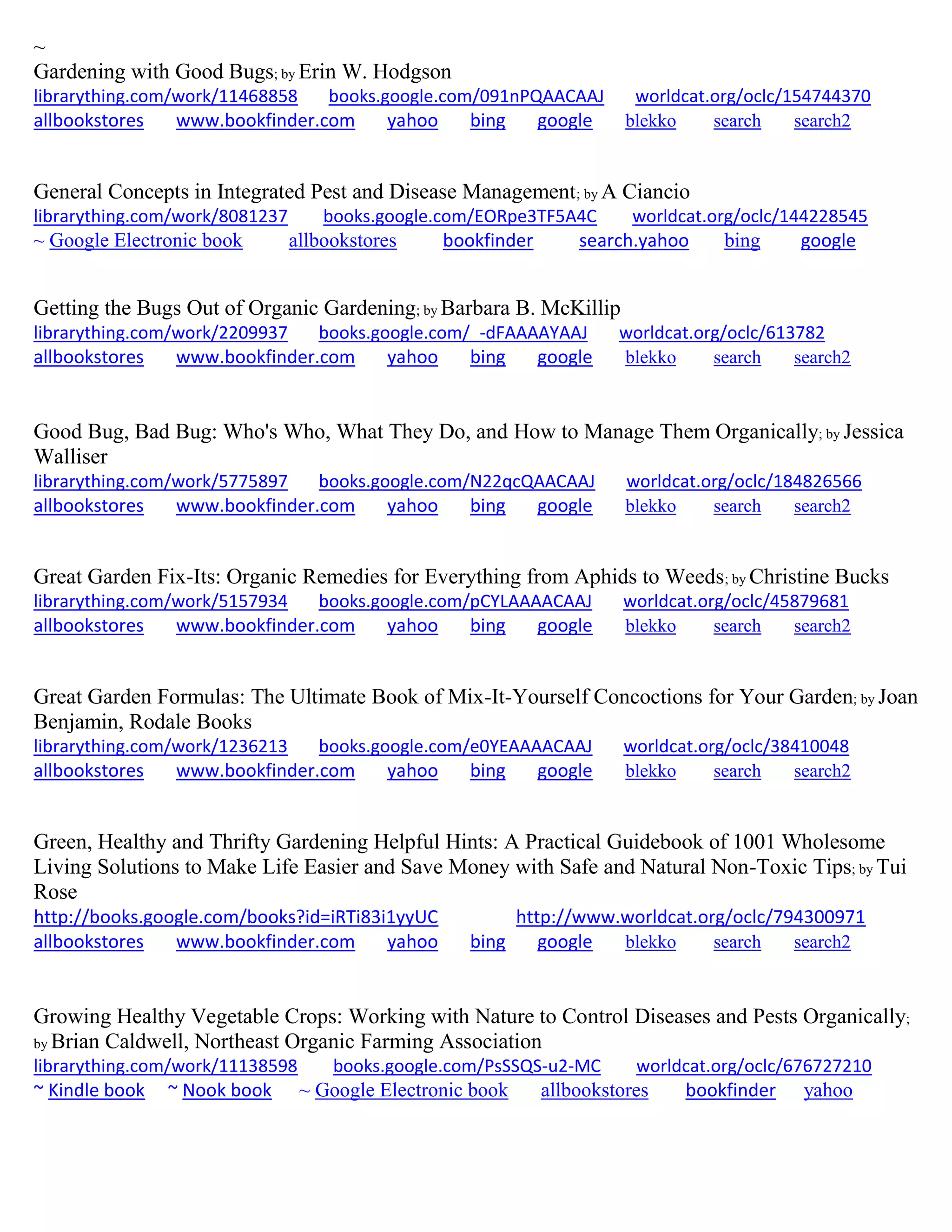 ~
Gardening with Good Bugs; by Erin W. Hodgson
librarything.com/work/11468858 books.google.com/091nPQAACAAJ worldcat.org/oclc/154744370
allbookstores www.bookfinder.com yahoo bing google blekko search search2
General Concepts in Integrated Pest and Disease Management; by A Ciancio
librarything.com/work/8081237 books.google.com/EORpe3TF5A4C worldcat.org/oclc/144228545
~ Google Electronic book allbookstores bookfinder search.yahoo bing google
Getting the Bugs Out of Organic Gardening; by Barbara B. McKillip
librarything.com/work/2209937 books.google.com/_-dFAAAAYAAJ worldcat.org/oclc/613782
allbookstores www.bookfinder.com yahoo bing google blekko search search2
Good Bug, Bad Bug: Who's Who, What They Do, and How to Manage Them Organically; by Jessica
Walliser
librarything.com/work/5775897 books.google.com/N22qcQAACAAJ worldcat.org/oclc/184826566
allbookstores www.bookfinder.com yahoo bing google blekko search search2
Great Garden Fix-Its: Organic Remedies for Everything from Aphids to Weeds; by Christine Bucks
librarything.com/work/5157934 books.google.com/pCYLAAAACAAJ worldcat.org/oclc/45879681
allbookstores www.bookfinder.com yahoo bing google blekko search search2
Great Garden Formulas: The Ultimate Book of Mix-It-Yourself Concoctions for Your Garden; by Joan
Benjamin, Rodale Books
librarything.com/work/1236213 books.google.com/e0YEAAAACAAJ worldcat.org/oclc/38410048
allbookstores www.bookfinder.com yahoo bing google blekko search search2
Green, Healthy and Thrifty Gardening Helpful Hints: A Practical Guidebook of 1001 Wholesome
Living Solutions to Make Life Easier and Save Money with Safe and Natural Non-Toxic Tips; by Tui
Rose
http://books.google.com/books?id=iRTi83i1yyUC http://www.worldcat.org/oclc/794300971
allbookstores www.bookfinder.com yahoo bing google blekko search search2
Growing Healthy Vegetable Crops: Working with Nature to Control Diseases and Pests Organically;
by Brian Caldwell, Northeast Organic Farming Association
librarything.com/work/11138598 books.google.com/PsSSQS-u2-MC worldcat.org/oclc/676727210
~ Kindle book ~ Nook book ~ Google Electronic book allbookstores bookfinder yahoo
 