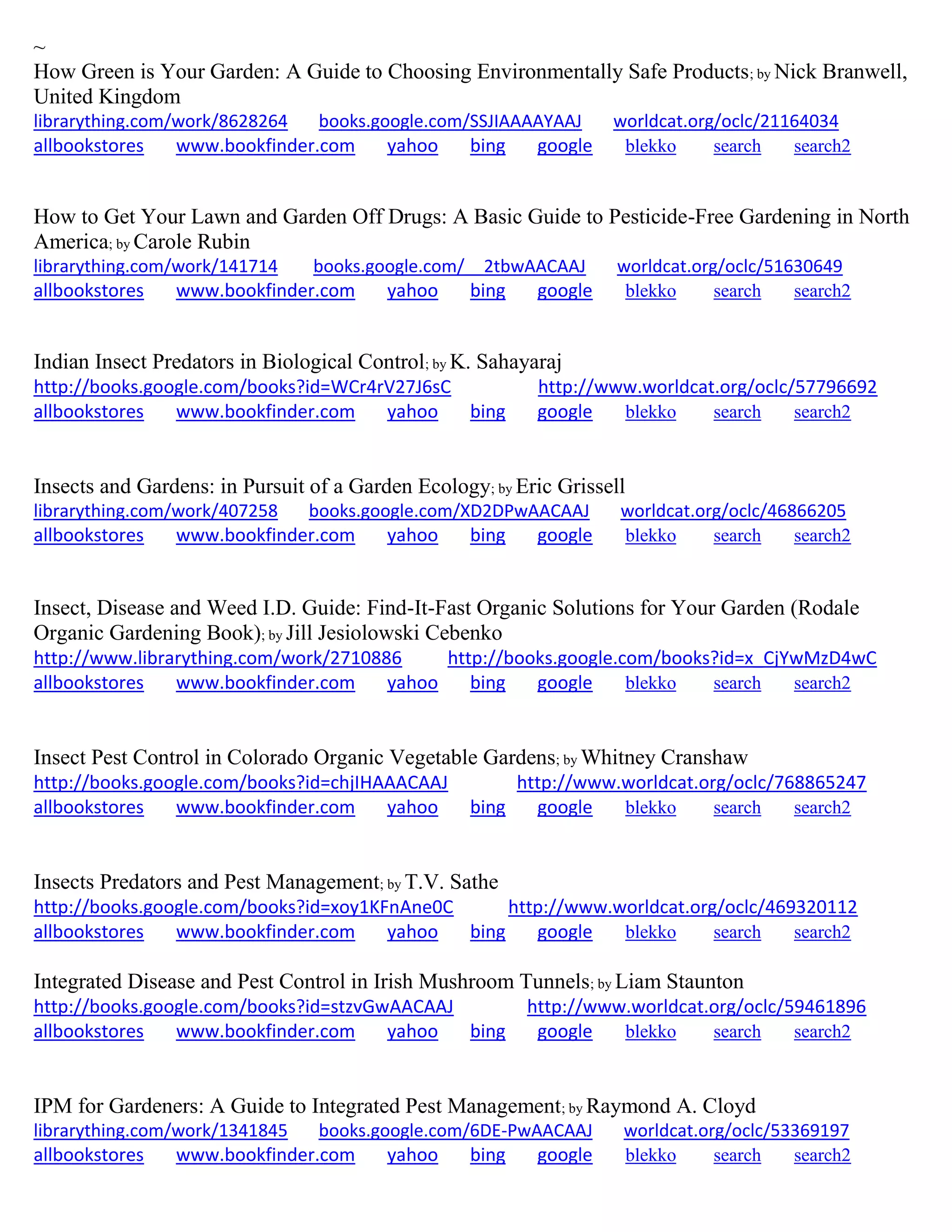~
How Green is Your Garden: A Guide to Choosing Environmentally Safe Products; by Nick Branwell,
United Kingdom
librarything.com/work/8628264 books.google.com/SSJIAAAAYAAJ worldcat.org/oclc/21164034
allbookstores www.bookfinder.com yahoo bing google blekko search search2
How to Get Your Lawn and Garden Off Drugs: A Basic Guide to Pesticide-Free Gardening in North
America; by Carole Rubin
librarything.com/work/141714 books.google.com/__2tbwAACAAJ worldcat.org/oclc/51630649
allbookstores www.bookfinder.com yahoo bing google blekko search search2
Indian Insect Predators in Biological Control; by K. Sahayaraj
http://books.google.com/books?id=WCr4rV27J6sC http://www.worldcat.org/oclc/57796692
allbookstores www.bookfinder.com yahoo bing google blekko search search2
Insects and Gardens: in Pursuit of a Garden Ecology; by Eric Grissell
librarything.com/work/407258 books.google.com/XD2DPwAACAAJ worldcat.org/oclc/46866205
allbookstores www.bookfinder.com yahoo bing google blekko search search2
Insect, Disease and Weed I.D. Guide: Find-It-Fast Organic Solutions for Your Garden (Rodale
Organic Gardening Book); by Jill Jesiolowski Cebenko
http://www.librarything.com/work/2710886 http://books.google.com/books?id=x_CjYwMzD4wC
allbookstores www.bookfinder.com yahoo bing google blekko search search2
Insect Pest Control in Colorado Organic Vegetable Gardens; by Whitney Cranshaw
http://books.google.com/books?id=chjIHAAACAAJ http://www.worldcat.org/oclc/768865247
allbookstores www.bookfinder.com yahoo bing google blekko search search2
Insects Predators and Pest Management; by T.V. Sathe
http://books.google.com/books?id=xoy1KFnAne0C http://www.worldcat.org/oclc/469320112
allbookstores www.bookfinder.com yahoo bing google blekko search search2
Integrated Disease and Pest Control in Irish Mushroom Tunnels; by Liam Staunton
http://books.google.com/books?id=stzvGwAACAAJ http://www.worldcat.org/oclc/59461896
allbookstores www.bookfinder.com yahoo bing google blekko search search2
IPM for Gardeners: A Guide to Integrated Pest Management; by Raymond A. Cloyd
librarything.com/work/1341845 books.google.com/6DE-PwAACAAJ worldcat.org/oclc/53369197
allbookstores www.bookfinder.com yahoo bing google blekko search search2
 
