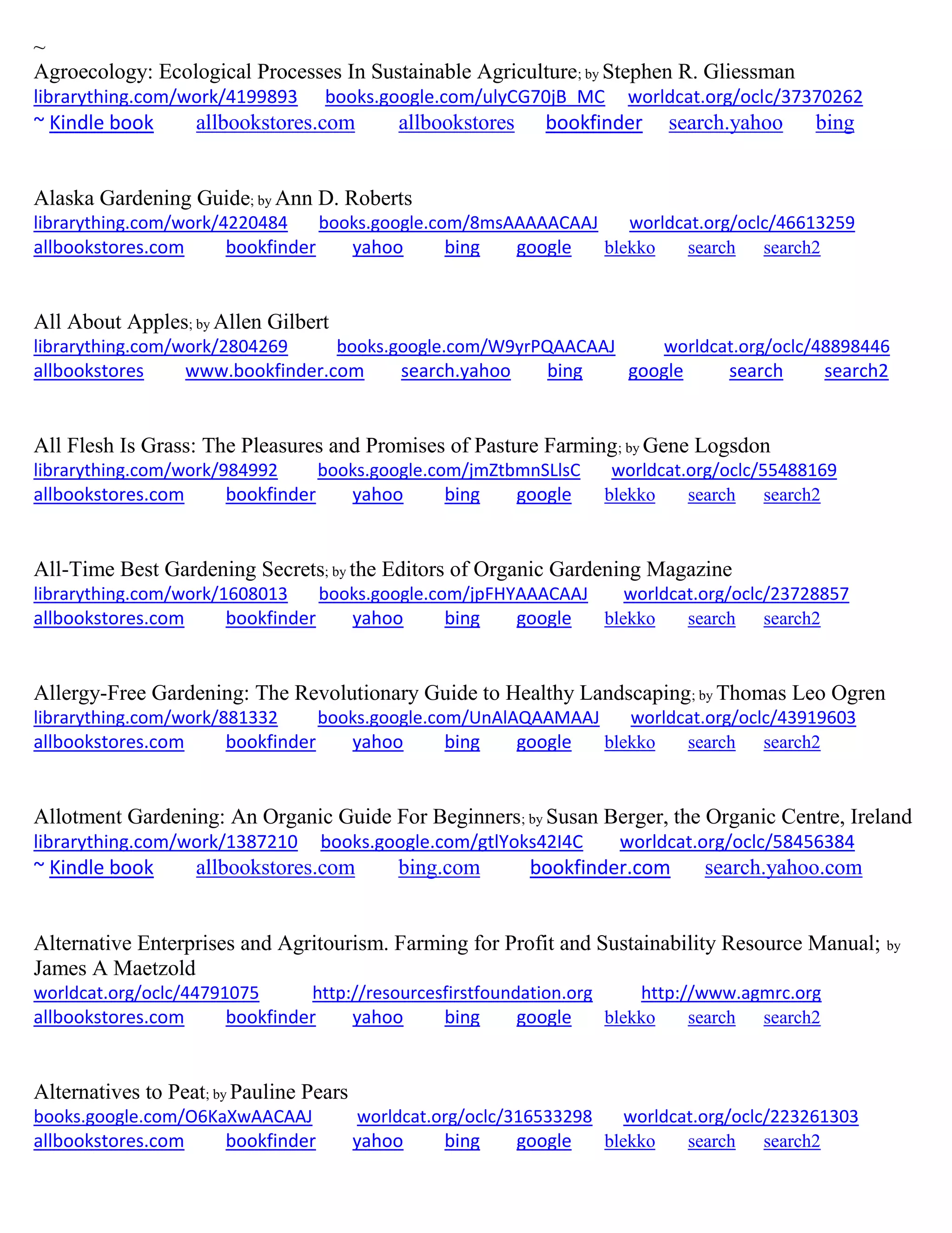 ~
Agroecology: Ecological Processes In Sustainable Agriculture; by Stephen R. Gliessman
librarything.com/work/4199893 books.google.com/ulyCG70jB_MC worldcat.org/oclc/37370262
~ Kindle book allbookstores.com allbookstores bookfinder search.yahoo bing
Alaska Gardening Guide; by Ann D. Roberts
librarything.com/work/4220484 books.google.com/8msAAAAACAAJ worldcat.org/oclc/46613259
allbookstores.com bookfinder yahoo bing google blekko search search2
All About Apples; by Allen Gilbert
librarything.com/work/2804269 books.google.com/W9yrPQAACAAJ worldcat.org/oclc/48898446
allbookstores www.bookfinder.com search.yahoo bing google search search2
All Flesh Is Grass: The Pleasures and Promises of Pasture Farming; by Gene Logsdon
librarything.com/work/984992 books.google.com/jmZtbmnSLlsC worldcat.org/oclc/55488169
allbookstores.com bookfinder yahoo bing google blekko search search2
All-Time Best Gardening Secrets; by the Editors of Organic Gardening Magazine
librarything.com/work/1608013 books.google.com/jpFHYAAACAAJ worldcat.org/oclc/23728857
allbookstores.com bookfinder yahoo bing google blekko search search2
Allergy-Free Gardening: The Revolutionary Guide to Healthy Landscaping; by Thomas Leo Ogren
librarything.com/work/881332 books.google.com/UnAlAQAAMAAJ worldcat.org/oclc/43919603
allbookstores.com bookfinder yahoo bing google blekko search search2
Allotment Gardening: An Organic Guide For Beginners; by Susan Berger, the Organic Centre, Ireland
librarything.com/work/1387210 books.google.com/gtlYoks42I4C worldcat.org/oclc/58456384
~ Kindle book allbookstores.com bing.com bookfinder.com search.yahoo.com
Alternative Enterprises and Agritourism. Farming for Profit and Sustainability Resource Manual; by
James A Maetzold
worldcat.org/oclc/44791075 http://resourcesfirstfoundation.org http://www.agmrc.org
allbookstores.com bookfinder yahoo bing google blekko search search2
Alternatives to Peat; by Pauline Pears
books.google.com/O6KaXwAACAAJ worldcat.org/oclc/316533298 worldcat.org/oclc/223261303
allbookstores.com bookfinder yahoo bing google blekko search search2
 