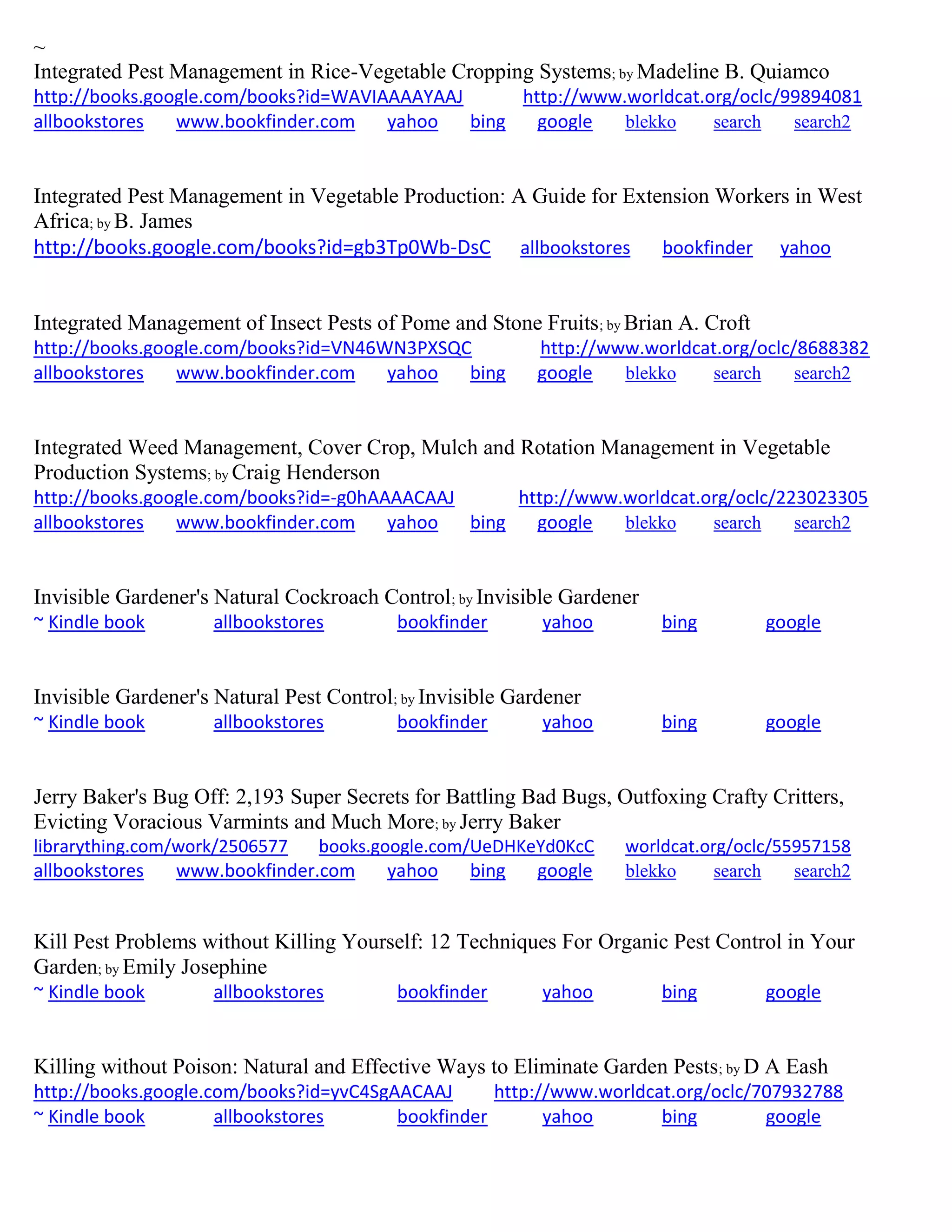 ~
Integrated Pest Management in Rice-Vegetable Cropping Systems; by Madeline B. Quiamco
http://books.google.com/books?id=WAVIAAAAYAAJ http://www.worldcat.org/oclc/99894081
allbookstores www.bookfinder.com yahoo bing google blekko search search2
Integrated Pest Management in Vegetable Production: A Guide for Extension Workers in West
Africa; by B. James
http://books.google.com/books?id=gb3Tp0Wb-DsC allbookstores bookfinder yahoo
Integrated Management of Insect Pests of Pome and Stone Fruits; by Brian A. Croft
http://books.google.com/books?id=VN46WN3PXSQC http://www.worldcat.org/oclc/8688382
allbookstores www.bookfinder.com yahoo bing google blekko search search2
Integrated Weed Management, Cover Crop, Mulch and Rotation Management in Vegetable
Production Systems; by Craig Henderson
http://books.google.com/books?id=-g0hAAAACAAJ http://www.worldcat.org/oclc/223023305
allbookstores www.bookfinder.com yahoo bing google blekko search search2
Invisible Gardener's Natural Cockroach Control; by Invisible Gardener
~ Kindle book allbookstores bookfinder yahoo bing google
Invisible Gardener's Natural Pest Control; by Invisible Gardener
~ Kindle book allbookstores bookfinder yahoo bing google
Jerry Baker's Bug Off: 2,193 Super Secrets for Battling Bad Bugs, Outfoxing Crafty Critters,
Evicting Voracious Varmints and Much More; by Jerry Baker
librarything.com/work/2506577 books.google.com/UeDHKeYd0KcC worldcat.org/oclc/55957158
allbookstores www.bookfinder.com yahoo bing google blekko search search2
Kill Pest Problems without Killing Yourself: 12 Techniques For Organic Pest Control in Your
Garden; by Emily Josephine
~ Kindle book allbookstores bookfinder yahoo bing google
Killing without Poison: Natural and Effective Ways to Eliminate Garden Pests; by D A Eash
http://books.google.com/books?id=yvC4SgAACAAJ http://www.worldcat.org/oclc/707932788
~ Kindle book allbookstores bookfinder yahoo bing google
 