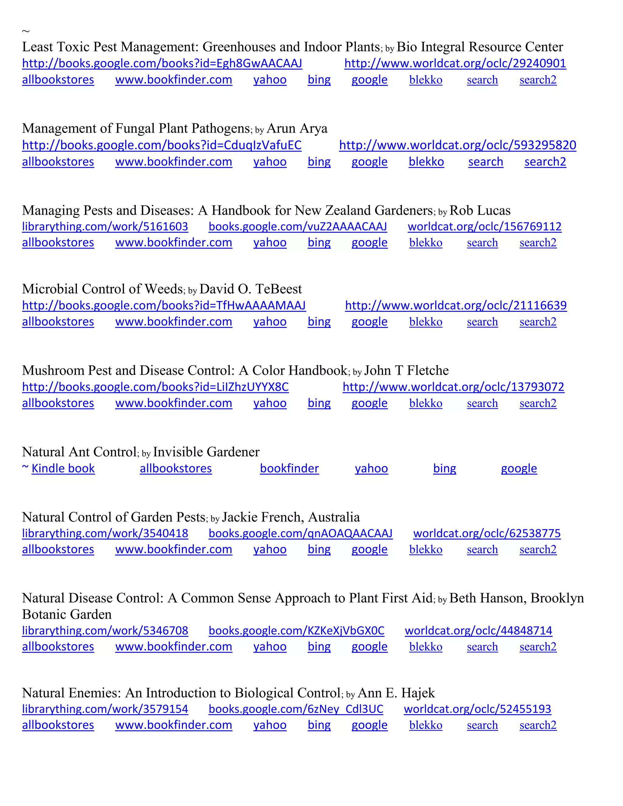 ~
Least Toxic Pest Management: Greenhouses and Indoor Plants; by Bio Integral Resource Center
http://books.google.com/books?id=Egh8GwAACAAJ http://www.worldcat.org/oclc/29240901
allbookstores www.bookfinder.com yahoo bing google blekko search search2
Management of Fungal Plant Pathogens; by Arun Arya
http://books.google.com/books?id=CduqIzVafuEC http://www.worldcat.org/oclc/593295820
allbookstores www.bookfinder.com yahoo bing google blekko search search2
Managing Pests and Diseases: A Handbook for New Zealand Gardeners; by Rob Lucas
librarything.com/work/5161603 books.google.com/vuZ2AAAACAAJ worldcat.org/oclc/156769112
allbookstores www.bookfinder.com yahoo bing google blekko search search2
Microbial Control of Weeds; by David O. TeBeest
http://books.google.com/books?id=TfHwAAAAMAAJ http://www.worldcat.org/oclc/21116639
allbookstores www.bookfinder.com yahoo bing google blekko search search2
Mushroom Pest and Disease Control: A Color Handbook; by John T Fletche
http://books.google.com/books?id=LiIZhzUYYX8C http://www.worldcat.org/oclc/13793072
allbookstores www.bookfinder.com yahoo bing google blekko search search2
Natural Ant Control; by Invisible Gardener
~ Kindle book allbookstores bookfinder yahoo bing google
Natural Control of Garden Pests; by Jackie French, Australia
librarything.com/work/3540418 books.google.com/qnAOAQAACAAJ worldcat.org/oclc/62538775
allbookstores www.bookfinder.com yahoo bing google blekko search search2
Natural Disease Control: A Common Sense Approach to Plant First Aid; by Beth Hanson, Brooklyn
Botanic Garden
librarything.com/work/5346708 books.google.com/KZKeXjVbGX0C worldcat.org/oclc/44848714
allbookstores www.bookfinder.com yahoo bing google blekko search search2
Natural Enemies: An Introduction to Biological Control; by Ann E. Hajek
librarything.com/work/3579154 books.google.com/6zNey_Cdl3UC worldcat.org/oclc/52455193
allbookstores www.bookfinder.com yahoo bing google blekko search search2
 