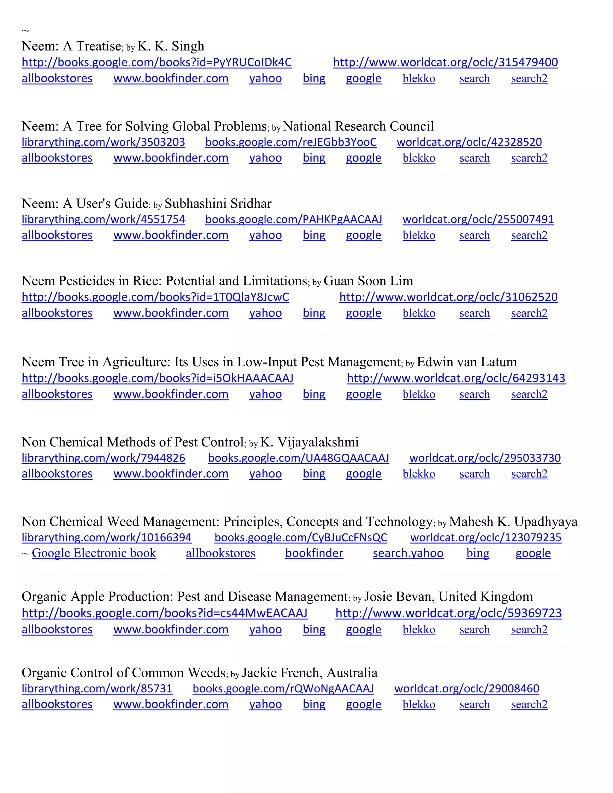 ~
Neem: A Treatise; by K. K. Singh
http://books.google.com/books?id=PyYRUCoIDk4C http://www.worldcat.org/oclc/315479400
allbookstores www.bookfinder.com yahoo bing google blekko search search2
Neem: A Tree for Solving Global Problems; by National Research Council
librarything.com/work/3503203 books.google.com/reJEGbb3YooC worldcat.org/oclc/42328520
allbookstores www.bookfinder.com yahoo bing google blekko search search2
Neem: A User's Guide; by Subhashini Sridhar
librarything.com/work/4551754 books.google.com/PAHKPgAACAAJ worldcat.org/oclc/255007491
allbookstores www.bookfinder.com yahoo bing google blekko search search2
Neem Pesticides in Rice: Potential and Limitations; by Guan Soon Lim
http://books.google.com/books?id=1T0QlaY8JcwC http://www.worldcat.org/oclc/31062520
allbookstores www.bookfinder.com yahoo bing google blekko search search2
Neem Tree in Agriculture: Its Uses in Low-Input Pest Management; by Edwin van Latum
http://books.google.com/books?id=i5OkHAAACAAJ http://www.worldcat.org/oclc/64293143
allbookstores www.bookfinder.com yahoo bing google blekko search search2
Non Chemical Methods of Pest Control; by K. Vijayalakshmi
librarything.com/work/7944826 books.google.com/UA48GQAACAAJ worldcat.org/oclc/295033730
allbookstores www.bookfinder.com yahoo bing google blekko search search2
Non Chemical Weed Management: Principles, Concepts and Technology; by Mahesh K. Upadhyaya
librarything.com/work/10166394 books.google.com/CyBJuCcFNsQC worldcat.org/oclc/123079235
~ Google Electronic book allbookstores bookfinder search.yahoo bing google
Organic Apple Production: Pest and Disease Management; by Josie Bevan, United Kingdom
http://books.google.com/books?id=cs44MwEACAAJ http://www.worldcat.org/oclc/59369723
allbookstores www.bookfinder.com yahoo bing google blekko search search2
Organic Control of Common Weeds; by Jackie French, Australia
librarything.com/work/85731 books.google.com/rQWoNgAACAAJ worldcat.org/oclc/29008460
allbookstores www.bookfinder.com yahoo bing google blekko search search2
 