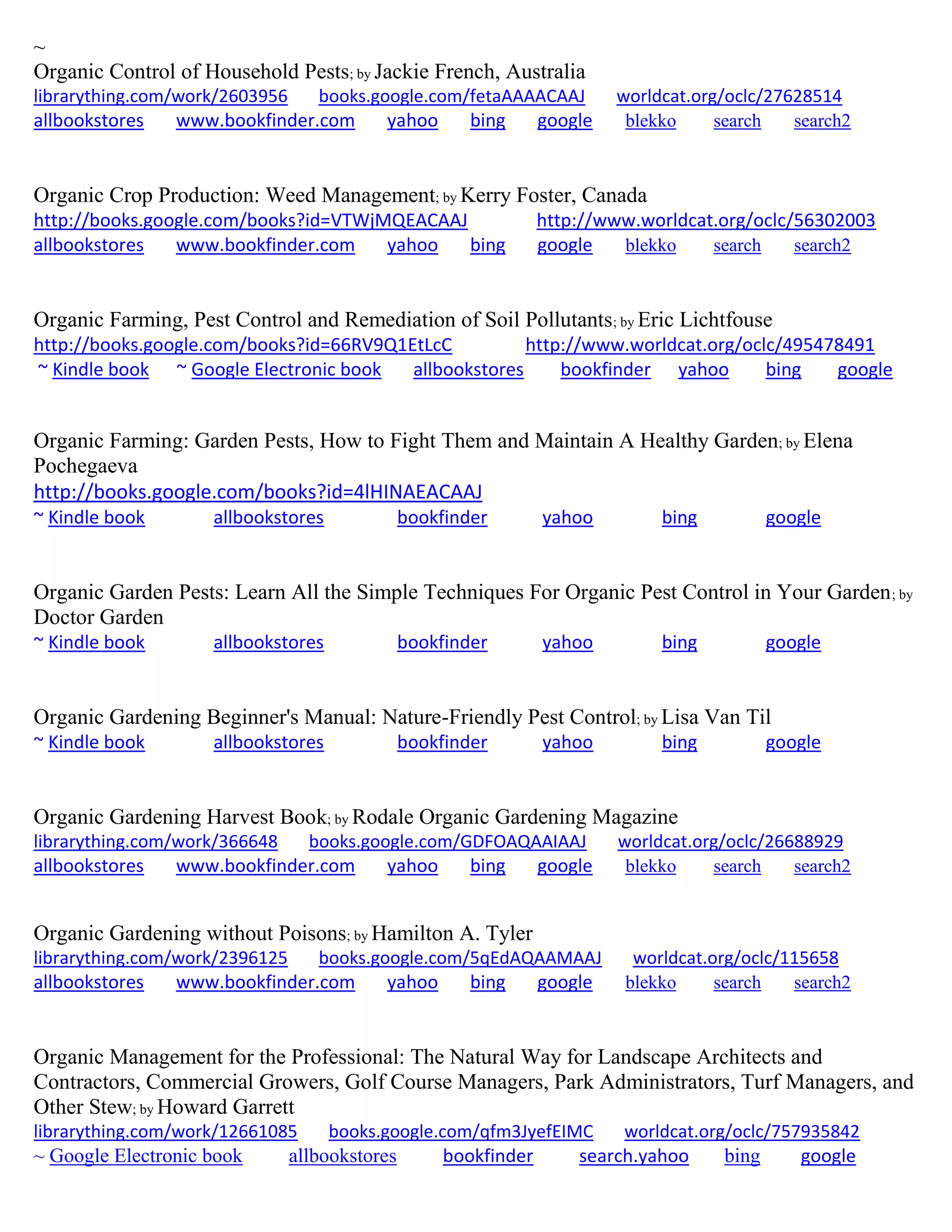~
Organic Control of Household Pests; by Jackie French, Australia
librarything.com/work/2603956 books.google.com/fetaAAAACAAJ worldcat.org/oclc/27628514
allbookstores www.bookfinder.com yahoo bing google blekko search search2
Organic Crop Production: Weed Management; by Kerry Foster, Canada
http://books.google.com/books?id=VTWjMQEACAAJ http://www.worldcat.org/oclc/56302003
allbookstores www.bookfinder.com yahoo bing google blekko search search2
Organic Farming, Pest Control and Remediation of Soil Pollutants; by Eric Lichtfouse
http://books.google.com/books?id=66RV9Q1EtLcC http://www.worldcat.org/oclc/495478491
~ Kindle book ~ Google Electronic book allbookstores bookfinder yahoo bing google
Organic Farming: Garden Pests, How to Fight Them and Maintain A Healthy Garden; by Elena
Pochegaeva
http://books.google.com/books?id=4lHINAEACAAJ
~ Kindle book allbookstores bookfinder yahoo bing google
Organic Garden Pests: Learn All the Simple Techniques For Organic Pest Control in Your Garden; by
Doctor Garden
~ Kindle book allbookstores bookfinder yahoo bing google
Organic Gardening Beginner's Manual: Nature-Friendly Pest Control; by Lisa Van Til
~ Kindle book allbookstores bookfinder yahoo bing google
Organic Gardening Harvest Book; by Rodale Organic Gardening Magazine
librarything.com/work/366648 books.google.com/GDFOAQAAIAAJ worldcat.org/oclc/26688929
allbookstores www.bookfinder.com yahoo bing google blekko search search2
Organic Gardening without Poisons; by Hamilton A. Tyler
librarything.com/work/2396125 books.google.com/5qEdAQAAMAAJ worldcat.org/oclc/115658
allbookstores www.bookfinder.com yahoo bing google blekko search search2
Organic Management for the Professional: The Natural Way for Landscape Architects and
Contractors, Commercial Growers, Golf Course Managers, Park Administrators, Turf Managers, and
Other Stew; by Howard Garrett
librarything.com/work/12661085 books.google.com/qfm3JyefEIMC worldcat.org/oclc/757935842
~ Google Electronic book allbookstores bookfinder search.yahoo bing google
 