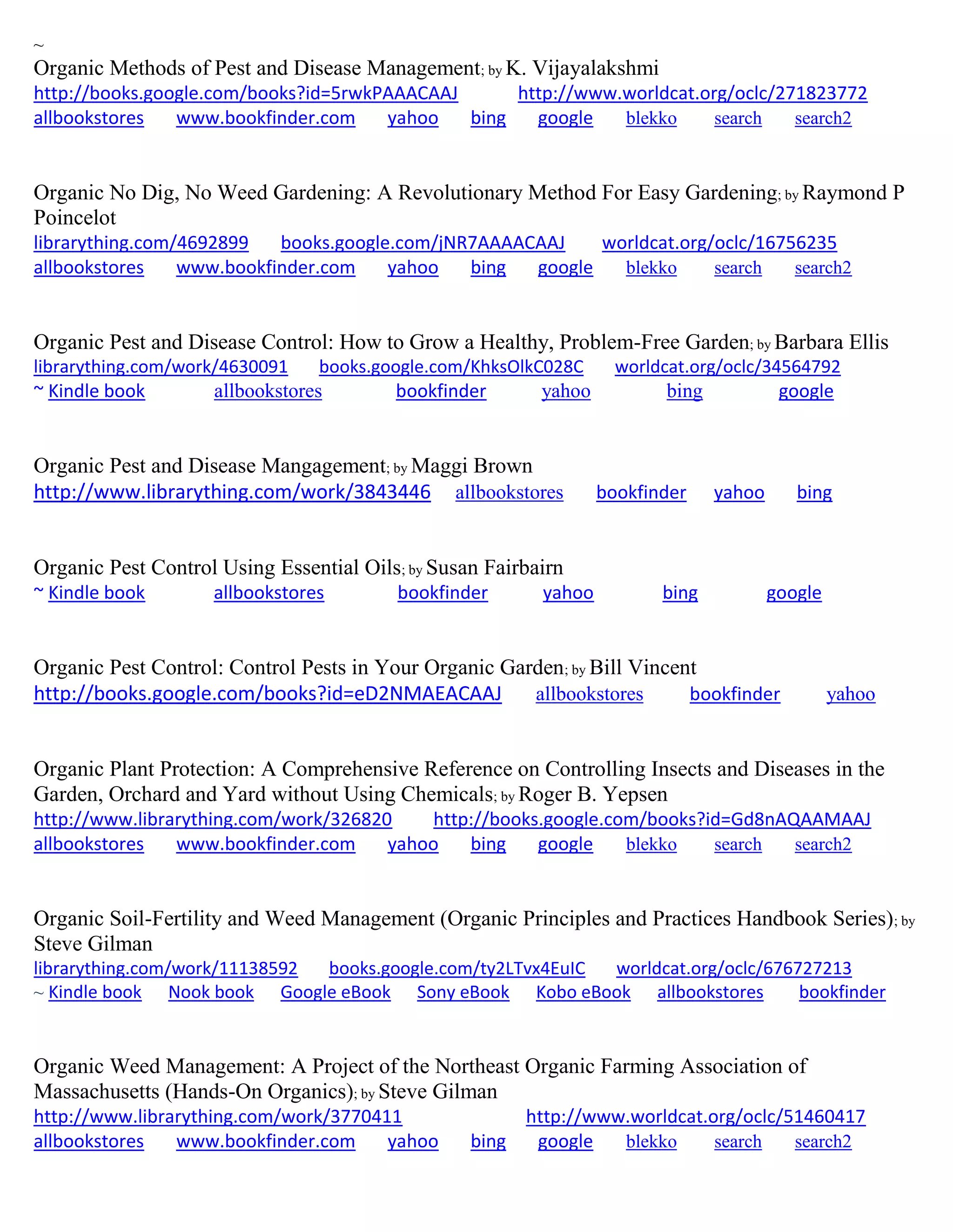 ~
Organic Methods of Pest and Disease Management; by K. Vijayalakshmi
http://books.google.com/books?id=5rwkPAAACAAJ http://www.worldcat.org/oclc/271823772
allbookstores www.bookfinder.com yahoo bing google blekko search search2
Organic No Dig, No Weed Gardening: A Revolutionary Method For Easy Gardening; by Raymond P
Poincelot
librarything.com/4692899 books.google.com/jNR7AAAACAAJ worldcat.org/oclc/16756235
allbookstores www.bookfinder.com yahoo bing google blekko search search2
Organic Pest and Disease Control: How to Grow a Healthy, Problem-Free Garden; by Barbara Ellis
librarything.com/work/4630091 books.google.com/KhksOlkC028C worldcat.org/oclc/34564792
~ Kindle book allbookstores bookfinder yahoo bing google
Organic Pest and Disease Mangagement; by Maggi Brown
http://www.librarything.com/work/3843446 allbookstores bookfinder yahoo bing
Organic Pest Control Using Essential Oils; by Susan Fairbairn
~ Kindle book allbookstores bookfinder yahoo bing google
Organic Pest Control: Control Pests in Your Organic Garden; by Bill Vincent
http://books.google.com/books?id=eD2NMAEACAAJ allbookstores bookfinder yahoo
Organic Plant Protection: A Comprehensive Reference on Controlling Insects and Diseases in the
Garden, Orchard and Yard without Using Chemicals; by Roger B. Yepsen
http://www.librarything.com/work/326820 http://books.google.com/books?id=Gd8nAQAAMAAJ
allbookstores www.bookfinder.com yahoo bing google blekko search search2
Organic Soil-Fertility and Weed Management (Organic Principles and Practices Handbook Series); by
Steve Gilman
librarything.com/work/11138592 books.google.com/ty2LTvx4EuIC worldcat.org/oclc/676727213
~ Kindle book Nook book Google eBook Sony eBook Kobo eBook allbookstores bookfinder
Organic Weed Management: A Project of the Northeast Organic Farming Association of
Massachusetts (Hands-On Organics); by Steve Gilman
http://www.librarything.com/work/3770411 http://www.worldcat.org/oclc/51460417
allbookstores www.bookfinder.com yahoo bing google blekko search search2
 