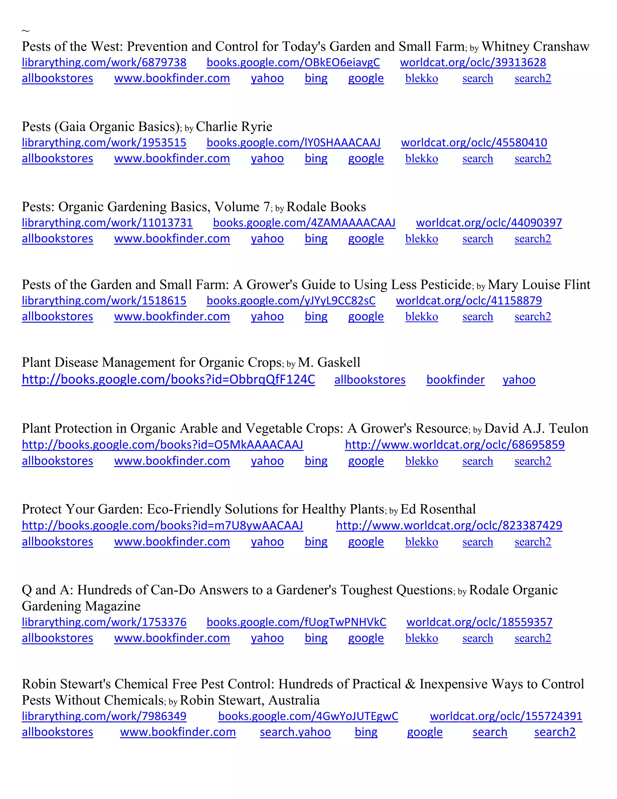 ~
Pests of the West: Prevention and Control for Today's Garden and Small Farm; by Whitney Cranshaw
librarything.com/work/6879738 books.google.com/OBkEO6eiavgC worldcat.org/oclc/39313628
allbookstores www.bookfinder.com yahoo bing google blekko search search2
Pests (Gaia Organic Basics); by Charlie Ryrie
librarything.com/work/1953515 books.google.com/lY0SHAAACAAJ worldcat.org/oclc/45580410
allbookstores www.bookfinder.com yahoo bing google blekko search search2
Pests: Organic Gardening Basics, Volume 7; by Rodale Books
librarything.com/work/11013731 books.google.com/4ZAMAAAACAAJ worldcat.org/oclc/44090397
allbookstores www.bookfinder.com yahoo bing google blekko search search2
Pests of the Garden and Small Farm: A Grower's Guide to Using Less Pesticide; by Mary Louise Flint
librarything.com/work/1518615 books.google.com/yJYyL9CC82sC worldcat.org/oclc/41158879
allbookstores www.bookfinder.com yahoo bing google blekko search search2
Plant Disease Management for Organic Crops; by M. Gaskell
http://books.google.com/books?id=ObbrqQfF124C allbookstores bookfinder yahoo
Plant Protection in Organic Arable and Vegetable Crops: A Grower's Resource; by David A.J. Teulon
http://books.google.com/books?id=O5MkAAAACAAJ http://www.worldcat.org/oclc/68695859
allbookstores www.bookfinder.com yahoo bing google blekko search search2
Protect Your Garden: Eco-Friendly Solutions for Healthy Plants; by Ed Rosenthal
http://books.google.com/books?id=m7U8ywAACAAJ http://www.worldcat.org/oclc/823387429
allbookstores www.bookfinder.com yahoo bing google blekko search search2
Q and A: Hundreds of Can-Do Answers to a Gardener's Toughest Questions; by Rodale Organic
Gardening Magazine
librarything.com/work/1753376 books.google.com/fUogTwPNHVkC worldcat.org/oclc/18559357
allbookstores www.bookfinder.com yahoo bing google blekko search search2
Robin Stewart's Chemical Free Pest Control: Hundreds of Practical & Inexpensive Ways to Control
Pests Without Chemicals; by Robin Stewart, Australia
librarything.com/work/7986349 books.google.com/4GwYoJUTEgwC worldcat.org/oclc/155724391
allbookstores www.bookfinder.com search.yahoo bing google search search2
 