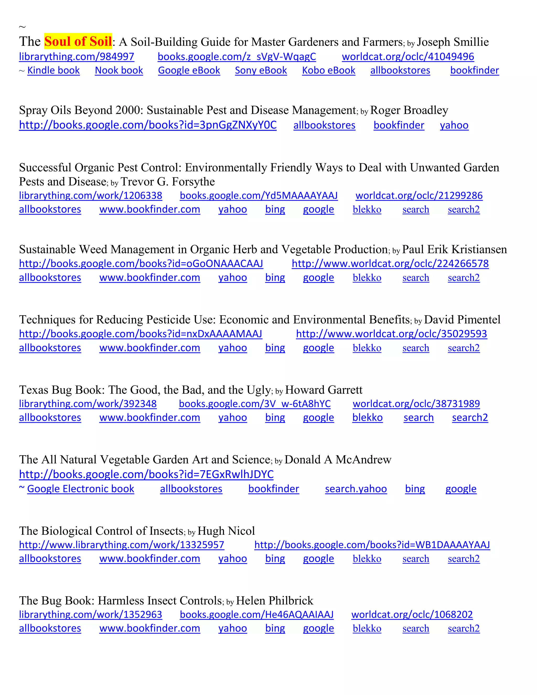 ~
The Soul of Soil: A Soil-Building Guide for Master Gardeners and Farmers; by Joseph Smillie
librarything.com/984997 books.google.com/z_sVgV-WqagC worldcat.org/oclc/41049496
~ Kindle book Nook book Google eBook Sony eBook Kobo eBook allbookstores bookfinder
Spray Oils Beyond 2000: Sustainable Pest and Disease Management; by Roger Broadley
http://books.google.com/books?id=3pnGgZNXyY0C allbookstores bookfinder yahoo
Successful Organic Pest Control: Environmentally Friendly Ways to Deal with Unwanted Garden
Pests and Disease; by Trevor G. Forsythe
librarything.com/work/1206338 books.google.com/Yd5MAAAAYAAJ worldcat.org/oclc/21299286
allbookstores www.bookfinder.com yahoo bing google blekko search search2
Sustainable Weed Management in Organic Herb and Vegetable Production; by Paul Erik Kristiansen
http://books.google.com/books?id=oGoONAAACAAJ http://www.worldcat.org/oclc/224266578
allbookstores www.bookfinder.com yahoo bing google blekko search search2
Techniques for Reducing Pesticide Use: Economic and Environmental Benefits; by David Pimentel
http://books.google.com/books?id=nxDxAAAAMAAJ http://www.worldcat.org/oclc/35029593
allbookstores www.bookfinder.com yahoo bing google blekko search search2
Texas Bug Book: The Good, the Bad, and the Ugly; by Howard Garrett
librarything.com/work/392348 books.google.com/3V_w-6tA8hYC worldcat.org/oclc/38731989
allbookstores www.bookfinder.com yahoo bing google blekko search search2
The All Natural Vegetable Garden Art and Science; by Donald A McAndrew
http://books.google.com/books?id=7EGxRwlhJDYC
~ Google Electronic book allbookstores bookfinder search.yahoo bing google
The Biological Control of Insects; by Hugh Nicol
http://www.librarything.com/work/13325957 http://books.google.com/books?id=WB1DAAAAYAAJ
allbookstores www.bookfinder.com yahoo bing google blekko search search2
The Bug Book: Harmless Insect Controls; by Helen Philbrick
librarything.com/work/1352963 books.google.com/He46AQAAIAAJ worldcat.org/oclc/1068202
allbookstores www.bookfinder.com yahoo bing google blekko search search2
 
